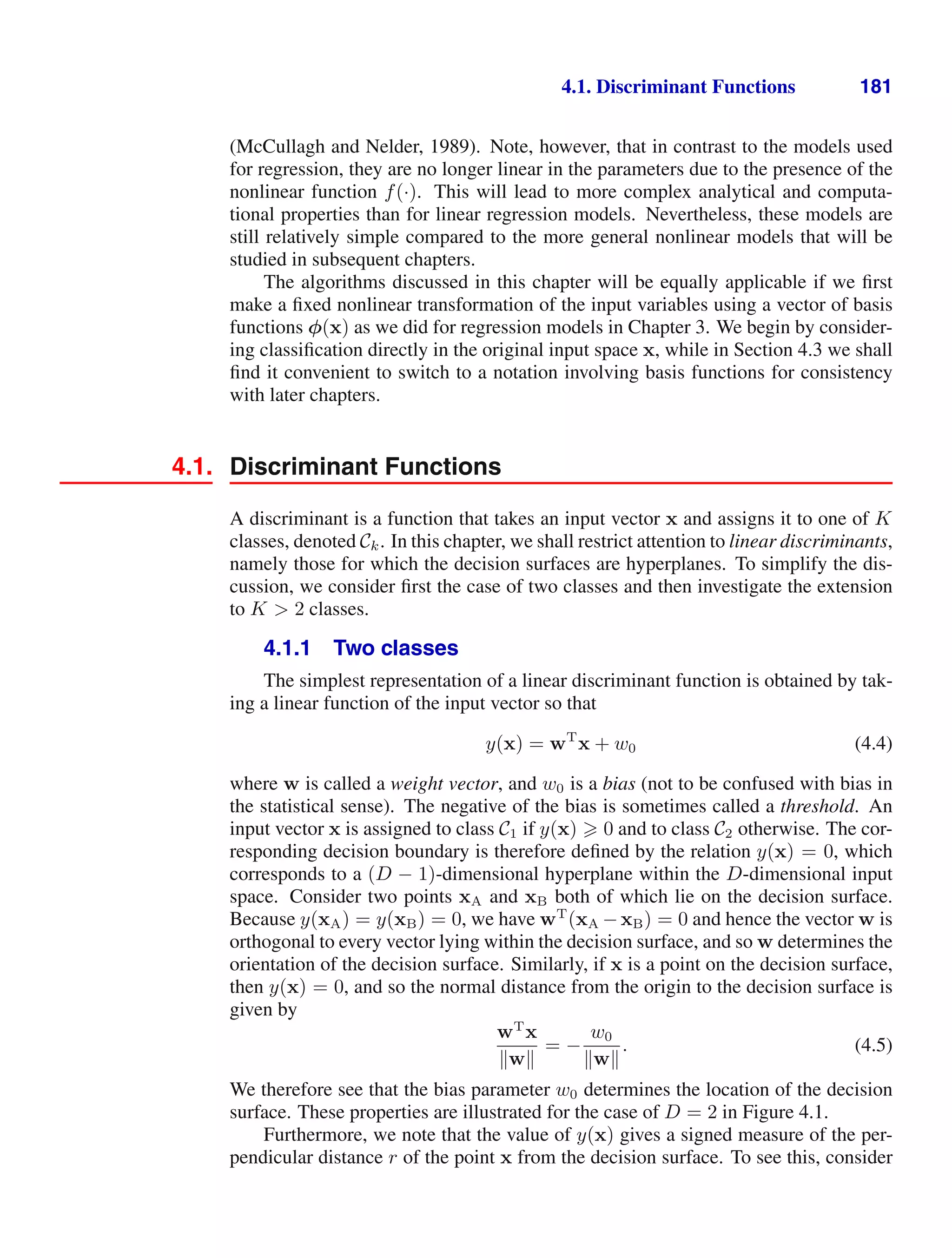 4.1. Discriminant Functions 181
(McCullagh and Nelder, 1989). Note, however, that in contrast to the models used
for regression, they are no longer linear in the parameters due to the presence of the
nonlinear function f(·). This will lead to more complex analytical and computa-
tional properties than for linear regression models. Nevertheless, these models are
still relatively simple compared to the more general nonlinear models that will be
studied in subsequent chapters.
The algorithms discussed in this chapter will be equally applicable if we ﬁrst
make a ﬁxed nonlinear transformation of the input variables using a vector of basis
functions φ(x) as we did for regression models in Chapter 3. We begin by consider-
ing classiﬁcation directly in the original input space x, while in Section 4.3 we shall
ﬁnd it convenient to switch to a notation involving basis functions for consistency
with later chapters.
4.1. Discriminant Functions
A discriminant is a function that takes an input vector x and assigns it to one of K
classes, denoted Ck. In this chapter, we shall restrict attention to linear discriminants,
namely those for which the decision surfaces are hyperplanes. To simplify the dis-
cussion, we consider ﬁrst the case of two classes and then investigate the extension
to K  2 classes.
4.1.1 Two classes
The simplest representation of a linear discriminant function is obtained by tak-
ing a linear function of the input vector so that
y(x) = wT
x + w0 (4.4)
where w is called a weight vector, and w0 is a bias (not to be confused with bias in
the statistical sense). The negative of the bias is sometimes called a threshold. An
input vector x is assigned to class C1 if y(x)  0 and to class C2 otherwise. The cor-
responding decision boundary is therefore deﬁned by the relation y(x) = 0, which
corresponds to a (D − 1)-dimensional hyperplane within the D-dimensional input
space. Consider two points xA and xB both of which lie on the decision surface.
Because y(xA) = y(xB) = 0, we have wT
(xA −xB) = 0 and hence the vector w is
orthogonal to every vector lying within the decision surface, and so w determines the
orientation of the decision surface. Similarly, if x is a point on the decision surface,
then y(x) = 0, and so the normal distance from the origin to the decision surface is
given by
wT
x
w
= −
w0
w
. (4.5)
We therefore see that the bias parameter w0 determines the location of the decision
surface. These properties are illustrated for the case of D = 2 in Figure 4.1.
Furthermore, we note that the value of y(x) gives a signed measure of the per-
pendicular distance r of the point x from the decision surface. To see this, consider
 