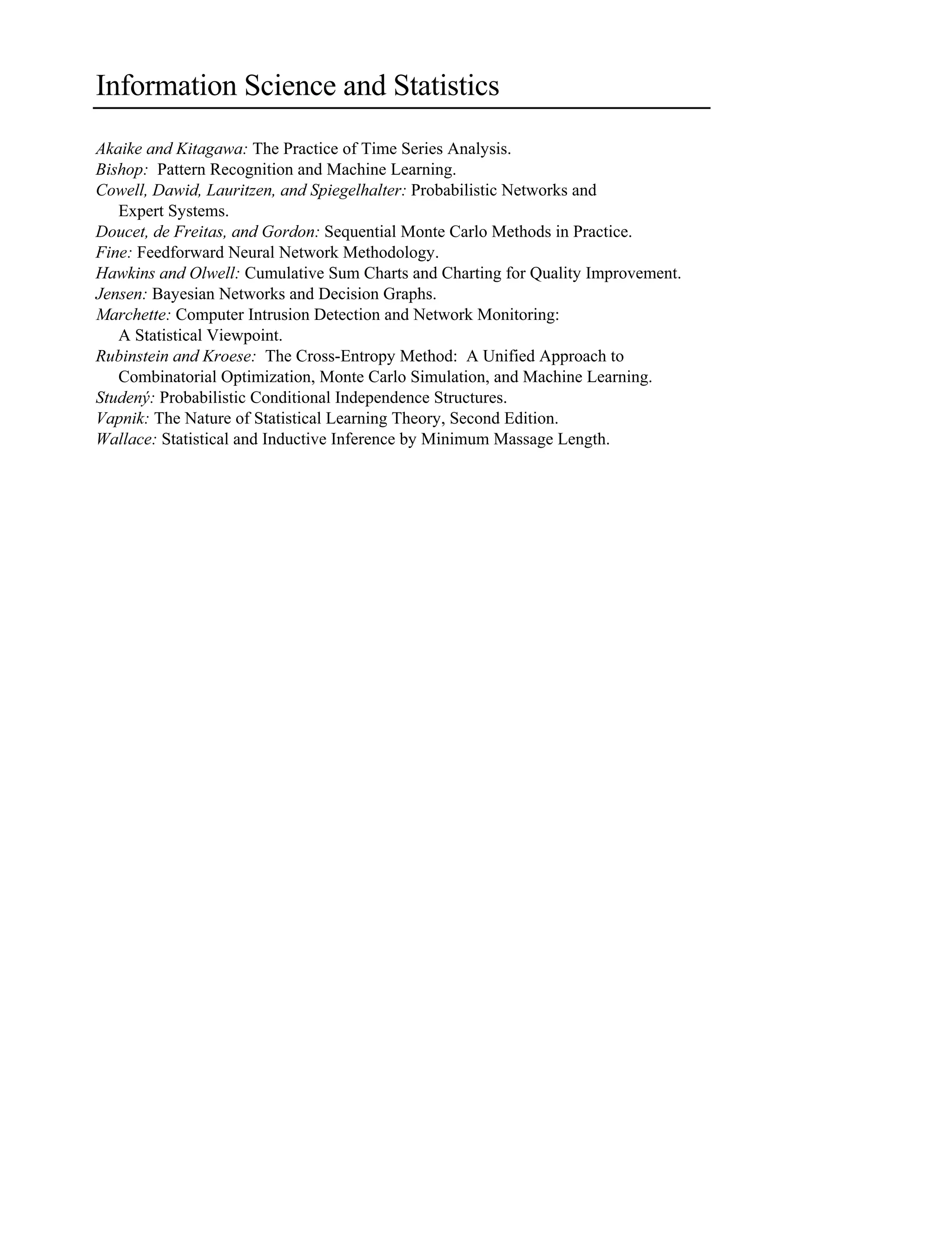 Information Science and Statistics
Akaike and Kitagawa: The Practice of Time Series Analysis.
Bishop: Pattern Recognition and Machine Learning.
Cowell, Dawid, Lauritzen, and Spiegelhalter: Probabilistic Networks and
Expert Systems.
Doucet, de Freitas, and Gordon: Sequential Monte Carlo Methods in Practice.
Fine: Feedforward Neural Network Methodology.
Hawkins and Olwell: Cumulative Sum Charts and Charting for Quality Improvement.
Jensen: Bayesian Networks and Decision Graphs.
Marchette: Computer Intrusion Detection and Network Monitoring:
A Statistical Viewpoint.
Rubinstein and Kroese: The Cross-Entropy Method: A Unified Approach to
Combinatorial Optimization, Monte Carlo Simulation, and Machine Learning.
Studený: Probabilistic Conditional Independence Structures.
Vapnik: The Nature of Statistical Learning Theory, Second Edition.
Wallace: Statistical and Inductive Inference by Minimum Massage Length.
 