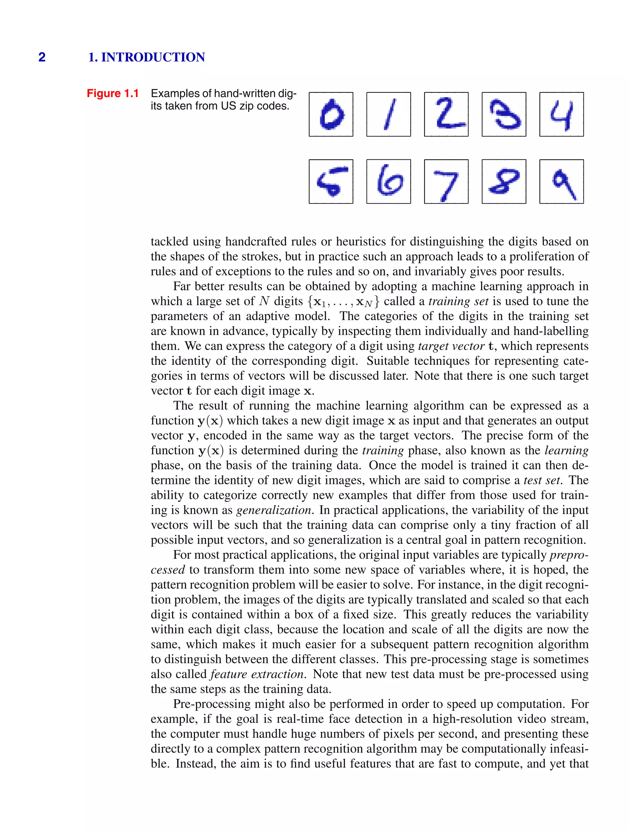 2 1. INTRODUCTION
Figure 1.1 Examples of hand-written dig-
its taken from US zip codes.
tackled using handcrafted rules or heuristics for distinguishing the digits based on
the shapes of the strokes, but in practice such an approach leads to a proliferation of
rules and of exceptions to the rules and so on, and invariably gives poor results.
Far better results can be obtained by adopting a machine learning approach in
which a large set of N digits {x1, . . . , xN } called a training set is used to tune the
parameters of an adaptive model. The categories of the digits in the training set
are known in advance, typically by inspecting them individually and hand-labelling
them. We can express the category of a digit using target vector t, which represents
the identity of the corresponding digit. Suitable techniques for representing cate-
gories in terms of vectors will be discussed later. Note that there is one such target
vector t for each digit image x.
The result of running the machine learning algorithm can be expressed as a
function y(x) which takes a new digit image x as input and that generates an output
vector y, encoded in the same way as the target vectors. The precise form of the
function y(x) is determined during the training phase, also known as the learning
phase, on the basis of the training data. Once the model is trained it can then de-
termine the identity of new digit images, which are said to comprise a test set. The
ability to categorize correctly new examples that differ from those used for train-
ing is known as generalization. In practical applications, the variability of the input
vectors will be such that the training data can comprise only a tiny fraction of all
possible input vectors, and so generalization is a central goal in pattern recognition.
For most practical applications, the original input variables are typically prepro-
cessed to transform them into some new space of variables where, it is hoped, the
pattern recognition problem will be easier to solve. For instance, in the digit recogni-
tion problem, the images of the digits are typically translated and scaled so that each
digit is contained within a box of a ﬁxed size. This greatly reduces the variability
within each digit class, because the location and scale of all the digits are now the
same, which makes it much easier for a subsequent pattern recognition algorithm
to distinguish between the different classes. This pre-processing stage is sometimes
also called feature extraction. Note that new test data must be pre-processed using
the same steps as the training data.
Pre-processing might also be performed in order to speed up computation. For
example, if the goal is real-time face detection in a high-resolution video stream,
the computer must handle huge numbers of pixels per second, and presenting these
directly to a complex pattern recognition algorithm may be computationally infeasi-
ble. Instead, the aim is to ﬁnd useful features that are fast to compute, and yet that
 