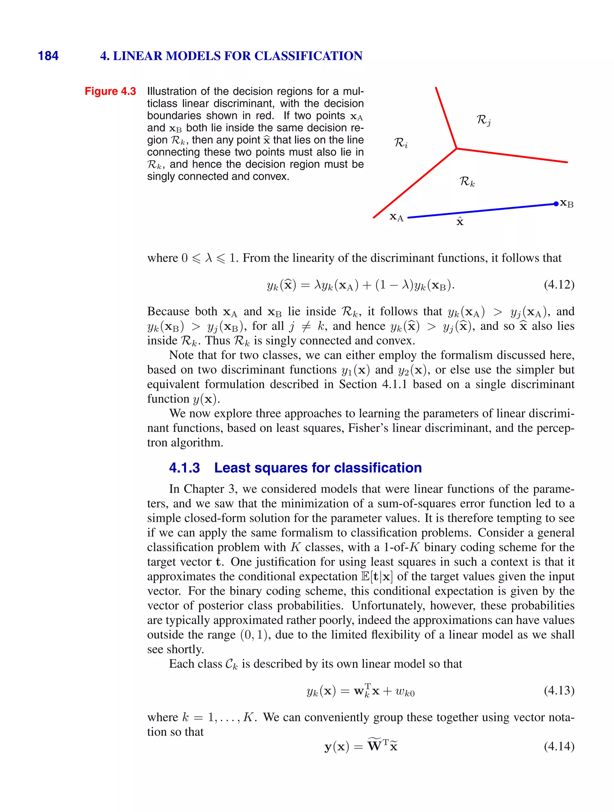 184 4. LINEAR MODELS FOR CLASSIFICATION
Figure 4.3 Illustration of the decision regions for a mul-
ticlass linear discriminant, with the decision
boundaries shown in red. If two points xA
and xB both lie inside the same decision re-
gion Rk, then any point b
x that lies on the line
connecting these two points must also lie in
Rk, and hence the decision region must be
singly connected and convex.
Ri
Rj
Rk
xA
xB
x̂
where 0  λ  1. From the linearity of the discriminant functions, it follows that
yk(
x) = λyk(xA) + (1 − λ)yk(xB). (4.12)
Because both xA and xB lie inside Rk, it follows that yk(xA)  yj(xA), and
yk(xB)  yj(xB), for all j = k, and hence yk(
x)  yj(
x), and so 
x also lies
inside Rk. Thus Rk is singly connected and convex.
Note that for two classes, we can either employ the formalism discussed here,
based on two discriminant functions y1(x) and y2(x), or else use the simpler but
equivalent formulation described in Section 4.1.1 based on a single discriminant
function y(x).
We now explore three approaches to learning the parameters of linear discrimi-
nant functions, based on least squares, Fisher’s linear discriminant, and the percep-
tron algorithm.
4.1.3 Least squares for classiﬁcation
In Chapter 3, we considered models that were linear functions of the parame-
ters, and we saw that the minimization of a sum-of-squares error function led to a
simple closed-form solution for the parameter values. It is therefore tempting to see
if we can apply the same formalism to classiﬁcation problems. Consider a general
classiﬁcation problem with K classes, with a 1-of-K binary coding scheme for the
target vector t. One justiﬁcation for using least squares in such a context is that it
approximates the conditional expectation E[t|x] of the target values given the input
vector. For the binary coding scheme, this conditional expectation is given by the
vector of posterior class probabilities. Unfortunately, however, these probabilities
are typically approximated rather poorly, indeed the approximations can have values
outside the range (0, 1), due to the limited ﬂexibility of a linear model as we shall
see shortly.
Each class Ck is described by its own linear model so that
yk(x) = wT
k x + wk0 (4.13)
where k = 1, . . . , K. We can conveniently group these together using vector nota-
tion so that
y(x) = ,
WT

x (4.14)
 
