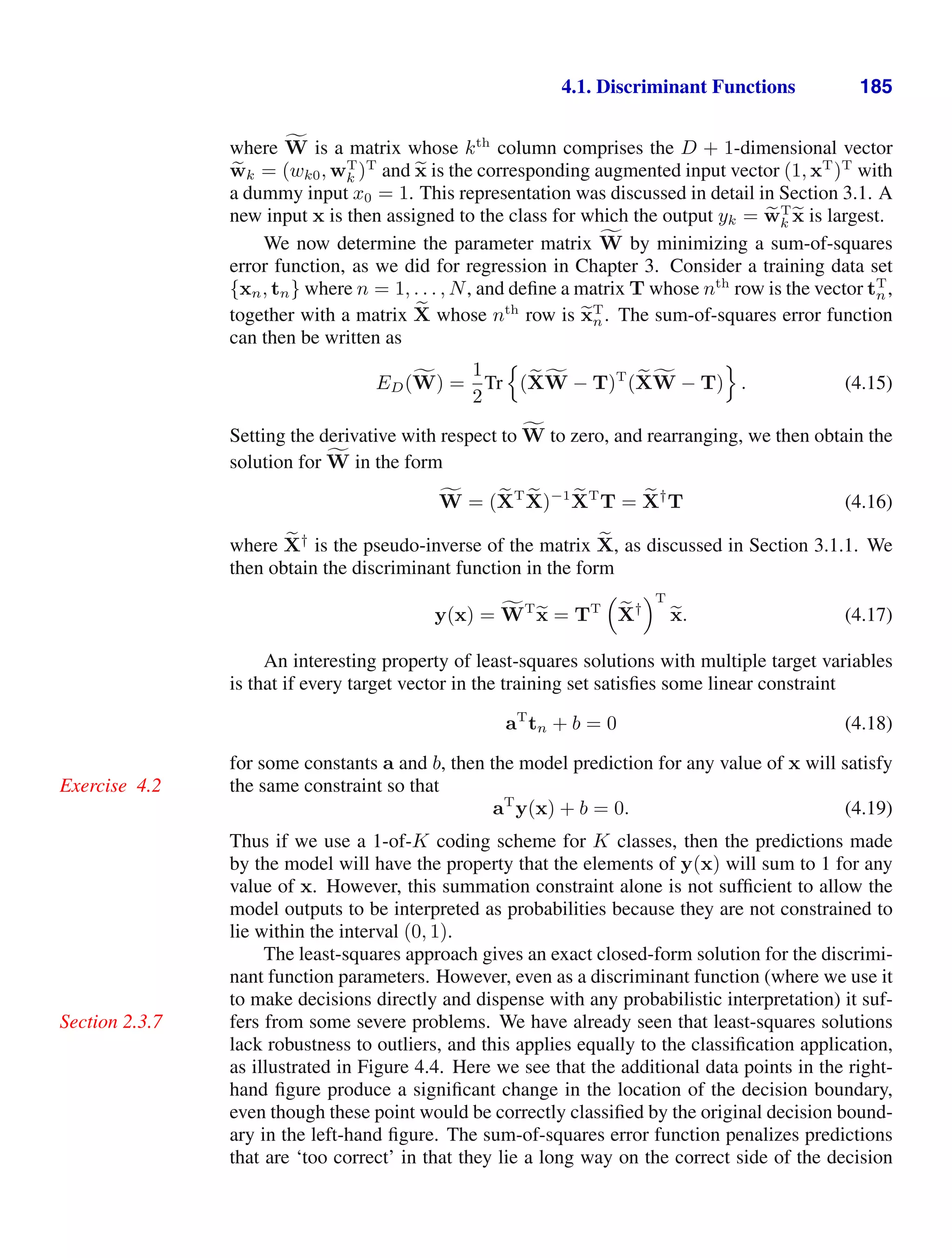 4.1. Discriminant Functions 185
where ,
W is a matrix whose kth
column comprises the D + 1-dimensional vector

wk = (wk0, wT
k )T
and 
x is the corresponding augmented input vector (1, xT
)T
with
a dummy input x0 = 1. This representation was discussed in detail in Section 3.1. A
new input x is then assigned to the class for which the output yk = 
wT
k 
x is largest.
We now determine the parameter matrix ,
W by minimizing a sum-of-squares
error function, as we did for regression in Chapter 3. Consider a training data set
{xn, tn} where n = 1, . . . , N, and deﬁne a matrix T whose nth
row is the vector tT
n,
together with a matrix 
X whose nth
row is 
xT
n. The sum-of-squares error function
can then be written as
ED(,
W) =
1
2
Tr

(
X,
W − T)T
(
X,
W − T)

. (4.15)
Setting the derivative with respect to ,
W to zero, and rearranging, we then obtain the
solution for ,
W in the form
,
W = (
XT 
X)−1 
XT
T = 
X†
T (4.16)
where 
X†
is the pseudo-inverse of the matrix 
X, as discussed in Section 3.1.1. We
then obtain the discriminant function in the form
y(x) = ,
WT

x = TT


X†
T

x. (4.17)
An interesting property of least-squares solutions with multiple target variables
is that if every target vector in the training set satisﬁes some linear constraint
aT
tn + b = 0 (4.18)
for some constants a and b, then the model prediction for any value of x will satisfy
the same constraint so that
Exercise 4.2
aT
y(x) + b = 0. (4.19)
Thus if we use a 1-of-K coding scheme for K classes, then the predictions made
by the model will have the property that the elements of y(x) will sum to 1 for any
value of x. However, this summation constraint alone is not sufﬁcient to allow the
model outputs to be interpreted as probabilities because they are not constrained to
lie within the interval (0, 1).
The least-squares approach gives an exact closed-form solution for the discrimi-
nant function parameters. However, even as a discriminant function (where we use it
to make decisions directly and dispense with any probabilistic interpretation) it suf-
fers from some severe problems. We have already seen that least-squares solutions
Section 2.3.7
lack robustness to outliers, and this applies equally to the classiﬁcation application,
as illustrated in Figure 4.4. Here we see that the additional data points in the right-
hand ﬁgure produce a signiﬁcant change in the location of the decision boundary,
even though these point would be correctly classiﬁed by the original decision bound-
ary in the left-hand ﬁgure. The sum-of-squares error function penalizes predictions
that are ‘too correct’ in that they lie a long way on the correct side of the decision
 