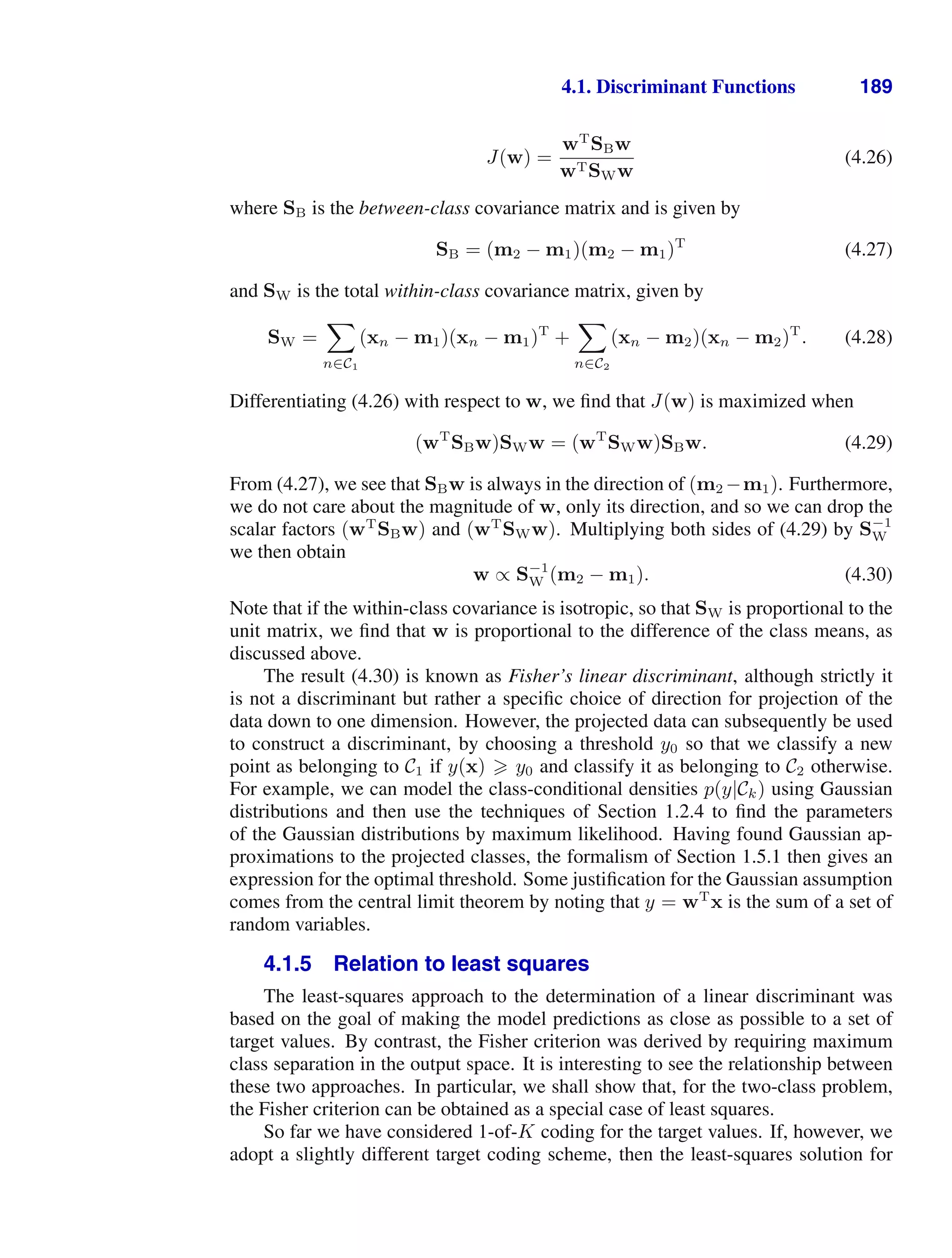 4.1. Discriminant Functions 189
J(w) =
wT
SBw
wTSWw
(4.26)
where SB is the between-class covariance matrix and is given by
SB = (m2 − m1)(m2 − m1)T
(4.27)
and SW is the total within-class covariance matrix, given by
SW =

n∈C1
(xn − m1)(xn − m1)T
+

n∈C2
(xn − m2)(xn − m2)T
. (4.28)
Differentiating (4.26) with respect to w, we ﬁnd that J(w) is maximized when
(wT
SBw)SWw = (wT
SWw)SBw. (4.29)
From (4.27), we see that SBw is always in the direction of (m2 −m1). Furthermore,
we do not care about the magnitude of w, only its direction, and so we can drop the
scalar factors (wT
SBw) and (wT
SWw). Multiplying both sides of (4.29) by S−1
W
we then obtain
w ∝ S−1
W (m2 − m1). (4.30)
Note that if the within-class covariance is isotropic, so that SW is proportional to the
unit matrix, we ﬁnd that w is proportional to the difference of the class means, as
discussed above.
The result (4.30) is known as Fisher’s linear discriminant, although strictly it
is not a discriminant but rather a speciﬁc choice of direction for projection of the
data down to one dimension. However, the projected data can subsequently be used
to construct a discriminant, by choosing a threshold y0 so that we classify a new
point as belonging to C1 if y(x)  y0 and classify it as belonging to C2 otherwise.
For example, we can model the class-conditional densities p(y|Ck) using Gaussian
distributions and then use the techniques of Section 1.2.4 to ﬁnd the parameters
of the Gaussian distributions by maximum likelihood. Having found Gaussian ap-
proximations to the projected classes, the formalism of Section 1.5.1 then gives an
expression for the optimal threshold. Some justiﬁcation for the Gaussian assumption
comes from the central limit theorem by noting that y = wT
x is the sum of a set of
random variables.
4.1.5 Relation to least squares
The least-squares approach to the determination of a linear discriminant was
based on the goal of making the model predictions as close as possible to a set of
target values. By contrast, the Fisher criterion was derived by requiring maximum
class separation in the output space. It is interesting to see the relationship between
these two approaches. In particular, we shall show that, for the two-class problem,
the Fisher criterion can be obtained as a special case of least squares.
So far we have considered 1-of-K coding for the target values. If, however, we
adopt a slightly different target coding scheme, then the least-squares solution for
 