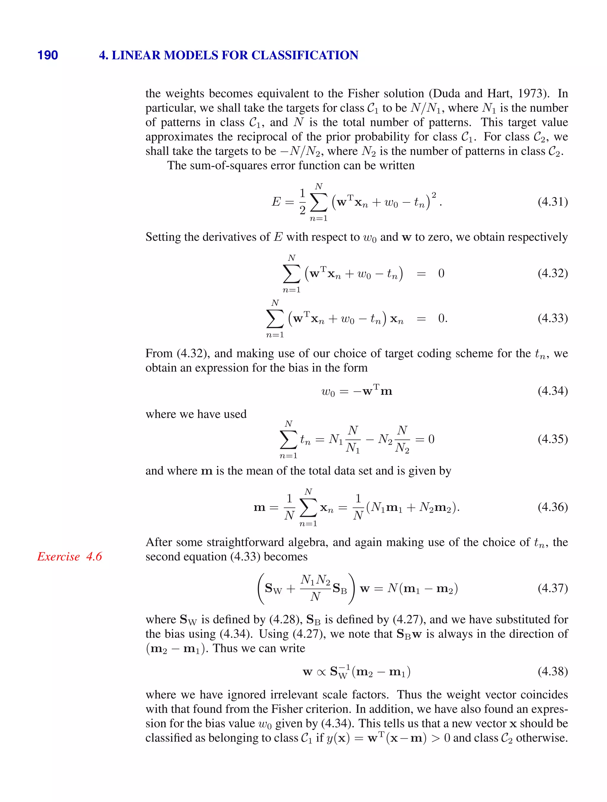 190 4. LINEAR MODELS FOR CLASSIFICATION
the weights becomes equivalent to the Fisher solution (Duda and Hart, 1973). In
particular, we shall take the targets for class C1 to be N/N1, where N1 is the number
of patterns in class C1, and N is the total number of patterns. This target value
approximates the reciprocal of the prior probability for class C1. For class C2, we
shall take the targets to be −N/N2, where N2 is the number of patterns in class C2.
The sum-of-squares error function can be written
E =
1
2
N

n=1
wT
xn + w0 − tn
2
. (4.31)
Setting the derivatives of E with respect to w0 and w to zero, we obtain respectively
N

n=1
wT
xn + w0 − tn = 0 (4.32)
N

n=1
wT
xn + w0 − tn xn = 0. (4.33)
From (4.32), and making use of our choice of target coding scheme for the tn, we
obtain an expression for the bias in the form
w0 = −wT
m (4.34)
where we have used
N

n=1
tn = N1
N
N1
− N2
N
N2
= 0 (4.35)
and where m is the mean of the total data set and is given by
m =
1
N
N

n=1
xn =
1
N
(N1m1 + N2m2). (4.36)
After some straightforward algebra, and again making use of the choice of tn, the
second equation (4.33) becomes
Exercise 4.6

SW +
N1N2
N
SB

w = N(m1 − m2) (4.37)
where SW is deﬁned by (4.28), SB is deﬁned by (4.27), and we have substituted for
the bias using (4.34). Using (4.27), we note that SBw is always in the direction of
(m2 − m1). Thus we can write
w ∝ S−1
W (m2 − m1) (4.38)
where we have ignored irrelevant scale factors. Thus the weight vector coincides
with that found from the Fisher criterion. In addition, we have also found an expres-
sion for the bias value w0 given by (4.34). This tells us that a new vector x should be
classiﬁed as belonging to class C1 if y(x) = wT
(x−m)  0 and class C2 otherwise.
 