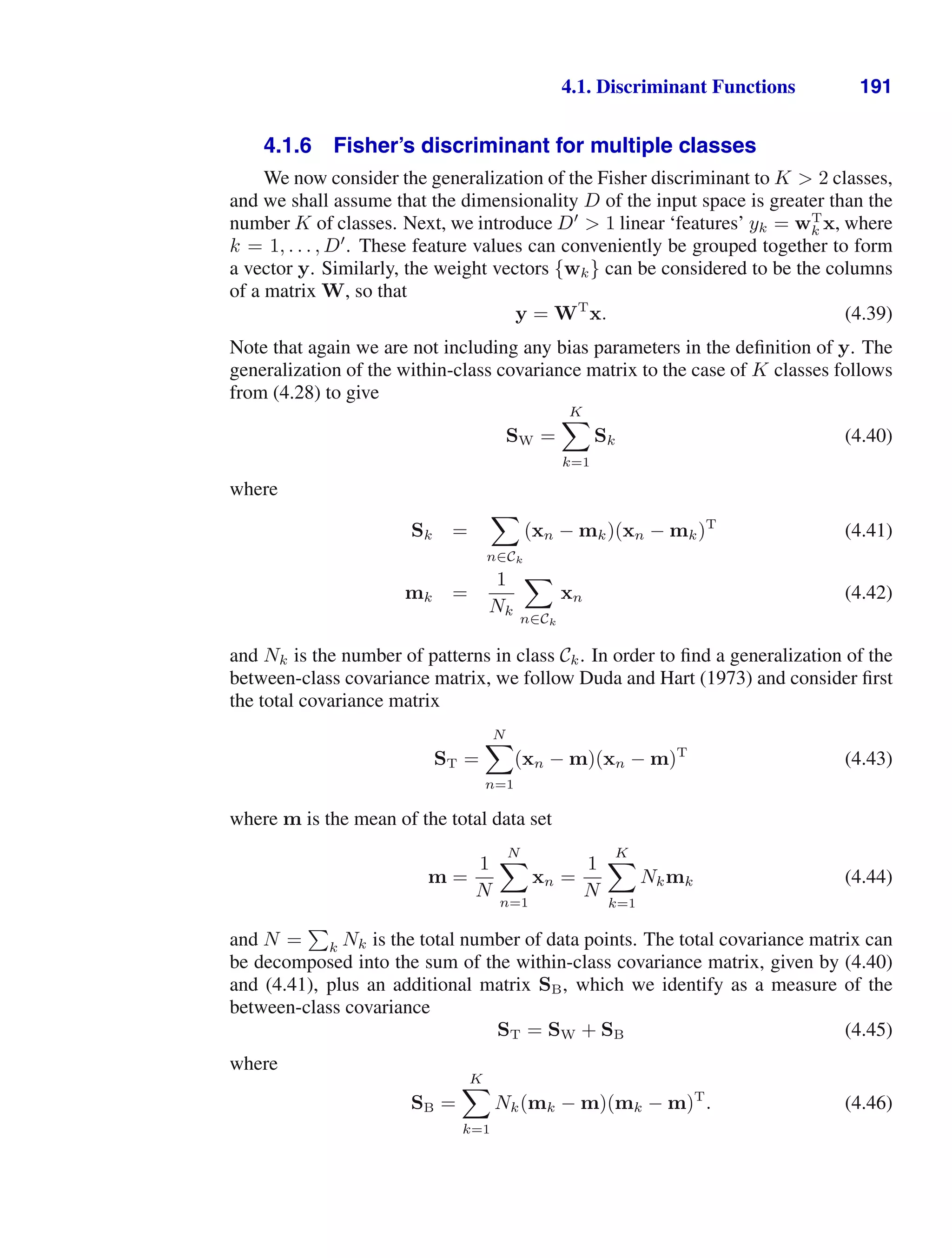 4.1. Discriminant Functions 191
4.1.6 Fisher’s discriminant for multiple classes
We now consider the generalization of the Fisher discriminant to K  2 classes,
and we shall assume that the dimensionality D of the input space is greater than the
number K of classes. Next, we introduce D
 1 linear ‘features’ yk = wT
k x, where
k = 1, . . . , D
. These feature values can conveniently be grouped together to form
a vector y. Similarly, the weight vectors {wk} can be considered to be the columns
of a matrix W, so that
y = WT
x. (4.39)
Note that again we are not including any bias parameters in the deﬁnition of y. The
generalization of the within-class covariance matrix to the case of K classes follows
from (4.28) to give
SW =
K

k=1
Sk (4.40)
where
Sk =

n∈Ck
(xn − mk)(xn − mk)T
(4.41)
mk =
1
Nk

n∈Ck
xn (4.42)
and Nk is the number of patterns in class Ck. In order to ﬁnd a generalization of the
between-class covariance matrix, we follow Duda and Hart (1973) and consider ﬁrst
the total covariance matrix
ST =
N

n=1
(xn − m)(xn − m)T
(4.43)
where m is the mean of the total data set
m =
1
N
N

n=1
xn =
1
N
K

k=1
Nkmk (4.44)
and N =

k Nk is the total number of data points. The total covariance matrix can
be decomposed into the sum of the within-class covariance matrix, given by (4.40)
and (4.41), plus an additional matrix SB, which we identify as a measure of the
between-class covariance
ST = SW + SB (4.45)
where
SB =
K

k=1
Nk(mk − m)(mk − m)T
. (4.46)
 