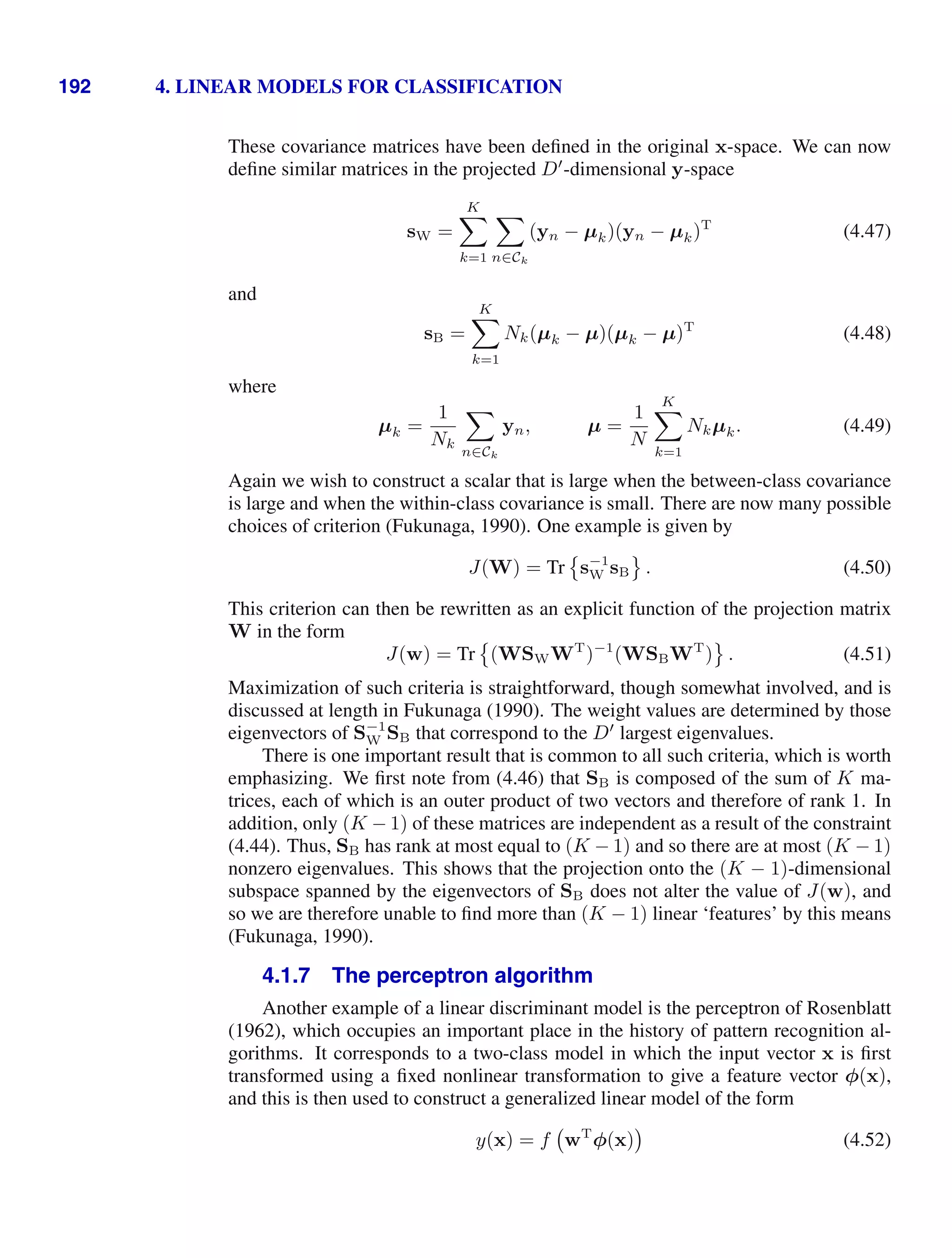 192 4. LINEAR MODELS FOR CLASSIFICATION
These covariance matrices have been deﬁned in the original x-space. We can now
deﬁne similar matrices in the projected D
-dimensional y-space
sW =
K

k=1

n∈Ck
(yn − µk)(yn − µk)T
(4.47)
and
sB =
K

k=1
Nk(µk − µ)(µk − µ)T
(4.48)
where
µk =
1
Nk

n∈Ck
yn, µ =
1
N
K

k=1
Nkµk. (4.49)
Again we wish to construct a scalar that is large when the between-class covariance
is large and when the within-class covariance is small. There are now many possible
choices of criterion (Fukunaga, 1990). One example is given by
J(W) = Tr

s−1
W sB

. (4.50)
This criterion can then be rewritten as an explicit function of the projection matrix
W in the form
J(w) = Tr

(WSWWT
)−1
(WSBWT
)

. (4.51)
Maximization of such criteria is straightforward, though somewhat involved, and is
discussed at length in Fukunaga (1990). The weight values are determined by those
eigenvectors of S−1
W SB that correspond to the D
largest eigenvalues.
There is one important result that is common to all such criteria, which is worth
emphasizing. We ﬁrst note from (4.46) that SB is composed of the sum of K ma-
trices, each of which is an outer product of two vectors and therefore of rank 1. In
addition, only (K − 1) of these matrices are independent as a result of the constraint
(4.44). Thus, SB has rank at most equal to (K − 1) and so there are at most (K − 1)
nonzero eigenvalues. This shows that the projection onto the (K − 1)-dimensional
subspace spanned by the eigenvectors of SB does not alter the value of J(w), and
so we are therefore unable to ﬁnd more than (K − 1) linear ‘features’ by this means
(Fukunaga, 1990).
4.1.7 The perceptron algorithm
Another example of a linear discriminant model is the perceptron of Rosenblatt
(1962), which occupies an important place in the history of pattern recognition al-
gorithms. It corresponds to a two-class model in which the input vector x is ﬁrst
transformed using a ﬁxed nonlinear transformation to give a feature vector φ(x),
and this is then used to construct a generalized linear model of the form
y(x) = f wT
φ(x) (4.52)
 