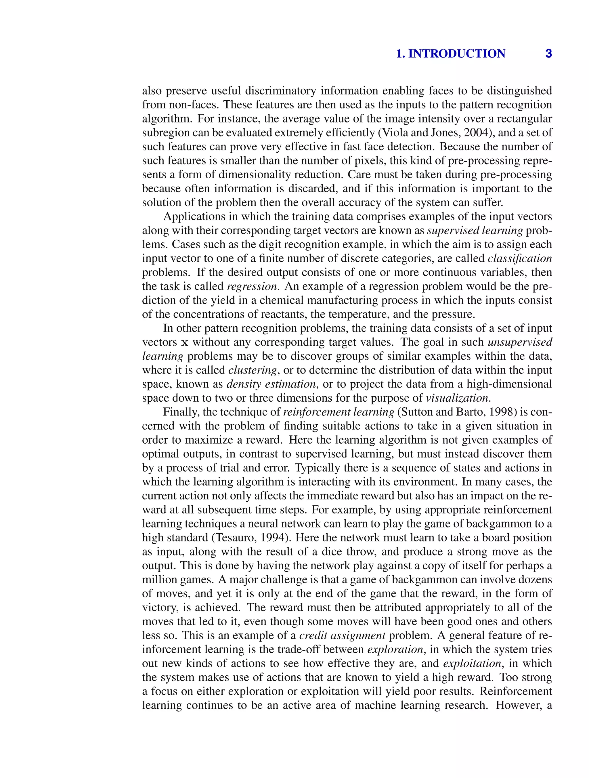 1. INTRODUCTION 3
also preserve useful discriminatory information enabling faces to be distinguished
from non-faces. These features are then used as the inputs to the pattern recognition
algorithm. For instance, the average value of the image intensity over a rectangular
subregion can be evaluated extremely efﬁciently (Viola and Jones, 2004), and a set of
such features can prove very effective in fast face detection. Because the number of
such features is smaller than the number of pixels, this kind of pre-processing repre-
sents a form of dimensionality reduction. Care must be taken during pre-processing
because often information is discarded, and if this information is important to the
solution of the problem then the overall accuracy of the system can suffer.
Applications in which the training data comprises examples of the input vectors
along with their corresponding target vectors are known as supervised learning prob-
lems. Cases such as the digit recognition example, in which the aim is to assign each
input vector to one of a ﬁnite number of discrete categories, are called classiﬁcation
problems. If the desired output consists of one or more continuous variables, then
the task is called regression. An example of a regression problem would be the pre-
diction of the yield in a chemical manufacturing process in which the inputs consist
of the concentrations of reactants, the temperature, and the pressure.
In other pattern recognition problems, the training data consists of a set of input
vectors x without any corresponding target values. The goal in such unsupervised
learning problems may be to discover groups of similar examples within the data,
where it is called clustering, or to determine the distribution of data within the input
space, known as density estimation, or to project the data from a high-dimensional
space down to two or three dimensions for the purpose of visualization.
Finally, the technique of reinforcement learning (Sutton and Barto, 1998) is con-
cerned with the problem of ﬁnding suitable actions to take in a given situation in
order to maximize a reward. Here the learning algorithm is not given examples of
optimal outputs, in contrast to supervised learning, but must instead discover them
by a process of trial and error. Typically there is a sequence of states and actions in
which the learning algorithm is interacting with its environment. In many cases, the
current action not only affects the immediate reward but also has an impact on the re-
ward at all subsequent time steps. For example, by using appropriate reinforcement
learning techniques a neural network can learn to play the game of backgammon to a
high standard (Tesauro, 1994). Here the network must learn to take a board position
as input, along with the result of a dice throw, and produce a strong move as the
output. This is done by having the network play against a copy of itself for perhaps a
million games. A major challenge is that a game of backgammon can involve dozens
of moves, and yet it is only at the end of the game that the reward, in the form of
victory, is achieved. The reward must then be attributed appropriately to all of the
moves that led to it, even though some moves will have been good ones and others
less so. This is an example of a credit assignment problem. A general feature of re-
inforcement learning is the trade-off between exploration, in which the system tries
out new kinds of actions to see how effective they are, and exploitation, in which
the system makes use of actions that are known to yield a high reward. Too strong
a focus on either exploration or exploitation will yield poor results. Reinforcement
learning continues to be an active area of machine learning research. However, a
 