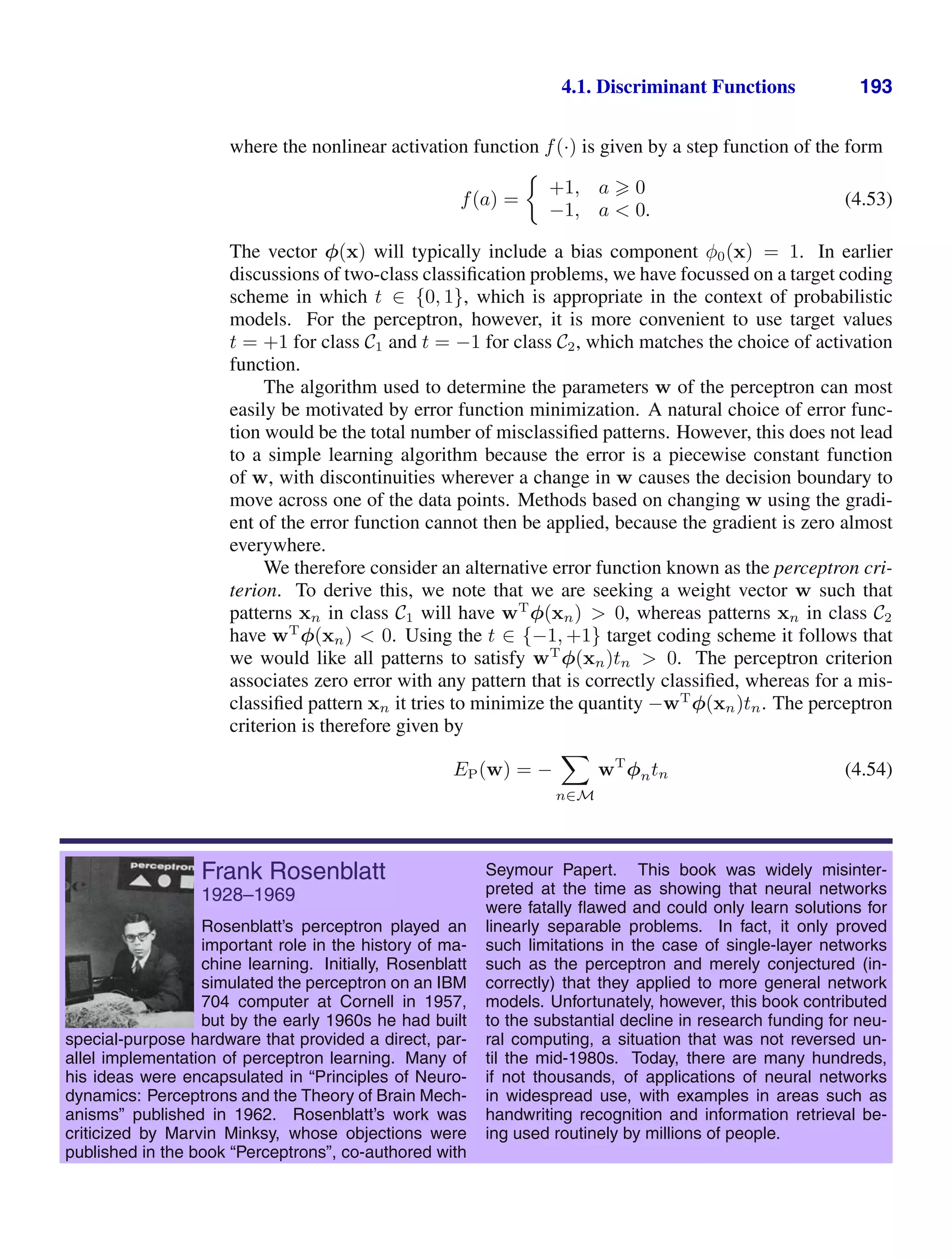 4.1. Discriminant Functions 193
where the nonlinear activation function f(·) is given by a step function of the form
f(a) =
+1, a  0
−1, a  0.
(4.53)
The vector φ(x) will typically include a bias component φ0(x) = 1. In earlier
discussions of two-class classiﬁcation problems, we have focussed on a target coding
scheme in which t ∈ {0, 1}, which is appropriate in the context of probabilistic
models. For the perceptron, however, it is more convenient to use target values
t = +1 for class C1 and t = −1 for class C2, which matches the choice of activation
function.
The algorithm used to determine the parameters w of the perceptron can most
easily be motivated by error function minimization. A natural choice of error func-
tion would be the total number of misclassiﬁed patterns. However, this does not lead
to a simple learning algorithm because the error is a piecewise constant function
of w, with discontinuities wherever a change in w causes the decision boundary to
move across one of the data points. Methods based on changing w using the gradi-
ent of the error function cannot then be applied, because the gradient is zero almost
everywhere.
We therefore consider an alternative error function known as the perceptron cri-
terion. To derive this, we note that we are seeking a weight vector w such that
patterns xn in class C1 will have wT
φ(xn)  0, whereas patterns xn in class C2
have wT
φ(xn)  0. Using the t ∈ {−1, +1} target coding scheme it follows that
we would like all patterns to satisfy wT
φ(xn)tn  0. The perceptron criterion
associates zero error with any pattern that is correctly classiﬁed, whereas for a mis-
classiﬁed pattern xn it tries to minimize the quantity −wT
φ(xn)tn. The perceptron
criterion is therefore given by
EP(w) = −

n∈M
wT
φntn (4.54)
Frank Rosenblatt
1928–1969
Rosenblatt’s perceptron played an
important role in the history of ma-
chine learning. Initially, Rosenblatt
simulated the perceptron on an IBM
704 computer at Cornell in 1957,
but by the early 1960s he had built
special-purpose hardware that provided a direct, par-
allel implementation of perceptron learning. Many of
his ideas were encapsulated in “Principles of Neuro-
dynamics: Perceptrons and the Theory of Brain Mech-
anisms” published in 1962. Rosenblatt’s work was
criticized by Marvin Minksy, whose objections were
published in the book “Perceptrons”, co-authored with
Seymour Papert. This book was widely misinter-
preted at the time as showing that neural networks
were fatally ﬂawed and could only learn solutions for
linearly separable problems. In fact, it only proved
such limitations in the case of single-layer networks
such as the perceptron and merely conjectured (in-
correctly) that they applied to more general network
models. Unfortunately, however, this book contributed
to the substantial decline in research funding for neu-
ral computing, a situation that was not reversed un-
til the mid-1980s. Today, there are many hundreds,
if not thousands, of applications of neural networks
in widespread use, with examples in areas such as
handwriting recognition and information retrieval be-
ing used routinely by millions of people.
 