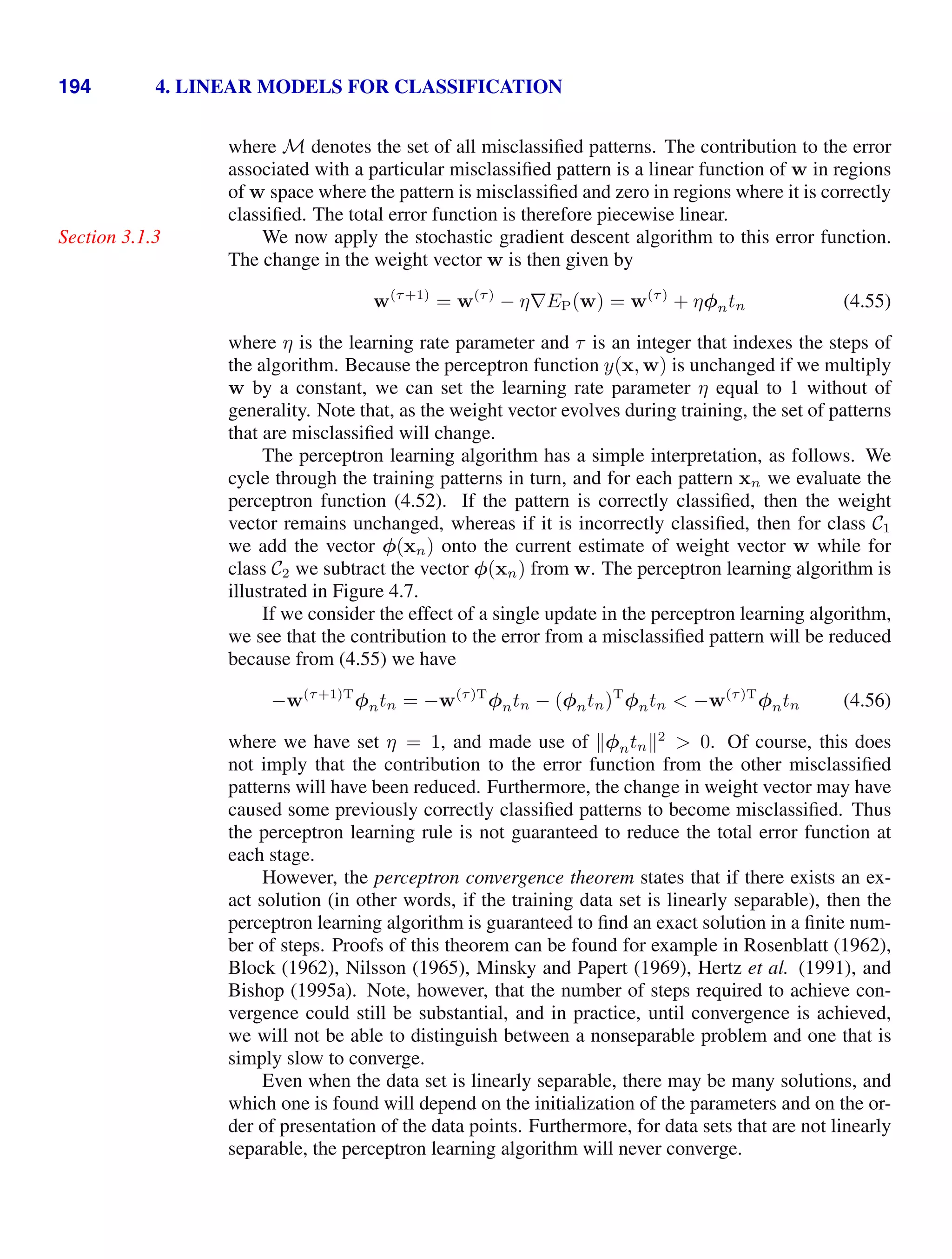 194 4. LINEAR MODELS FOR CLASSIFICATION
where M denotes the set of all misclassiﬁed patterns. The contribution to the error
associated with a particular misclassiﬁed pattern is a linear function of w in regions
of w space where the pattern is misclassiﬁed and zero in regions where it is correctly
classiﬁed. The total error function is therefore piecewise linear.
We now apply the stochastic gradient descent algorithm to this error function.
Section 3.1.3
The change in the weight vector w is then given by
w(τ+1)
= w(τ)
− η∇EP(w) = w(τ)
+ ηφntn (4.55)
where η is the learning rate parameter and τ is an integer that indexes the steps of
the algorithm. Because the perceptron function y(x, w) is unchanged if we multiply
w by a constant, we can set the learning rate parameter η equal to 1 without of
generality. Note that, as the weight vector evolves during training, the set of patterns
that are misclassiﬁed will change.
The perceptron learning algorithm has a simple interpretation, as follows. We
cycle through the training patterns in turn, and for each pattern xn we evaluate the
perceptron function (4.52). If the pattern is correctly classiﬁed, then the weight
vector remains unchanged, whereas if it is incorrectly classiﬁed, then for class C1
we add the vector φ(xn) onto the current estimate of weight vector w while for
class C2 we subtract the vector φ(xn) from w. The perceptron learning algorithm is
illustrated in Figure 4.7.
If we consider the effect of a single update in the perceptron learning algorithm,
we see that the contribution to the error from a misclassiﬁed pattern will be reduced
because from (4.55) we have
−w(τ+1)T
φntn = −w(τ)T
φntn − (φntn)T
φntn  −w(τ)T
φntn (4.56)
where we have set η = 1, and made use of φntn2
 0. Of course, this does
not imply that the contribution to the error function from the other misclassiﬁed
patterns will have been reduced. Furthermore, the change in weight vector may have
caused some previously correctly classiﬁed patterns to become misclassiﬁed. Thus
the perceptron learning rule is not guaranteed to reduce the total error function at
each stage.
However, the perceptron convergence theorem states that if there exists an ex-
act solution (in other words, if the training data set is linearly separable), then the
perceptron learning algorithm is guaranteed to ﬁnd an exact solution in a ﬁnite num-
ber of steps. Proofs of this theorem can be found for example in Rosenblatt (1962),
Block (1962), Nilsson (1965), Minsky and Papert (1969), Hertz et al. (1991), and
Bishop (1995a). Note, however, that the number of steps required to achieve con-
vergence could still be substantial, and in practice, until convergence is achieved,
we will not be able to distinguish between a nonseparable problem and one that is
simply slow to converge.
Even when the data set is linearly separable, there may be many solutions, and
which one is found will depend on the initialization of the parameters and on the or-
der of presentation of the data points. Furthermore, for data sets that are not linearly
separable, the perceptron learning algorithm will never converge.
 