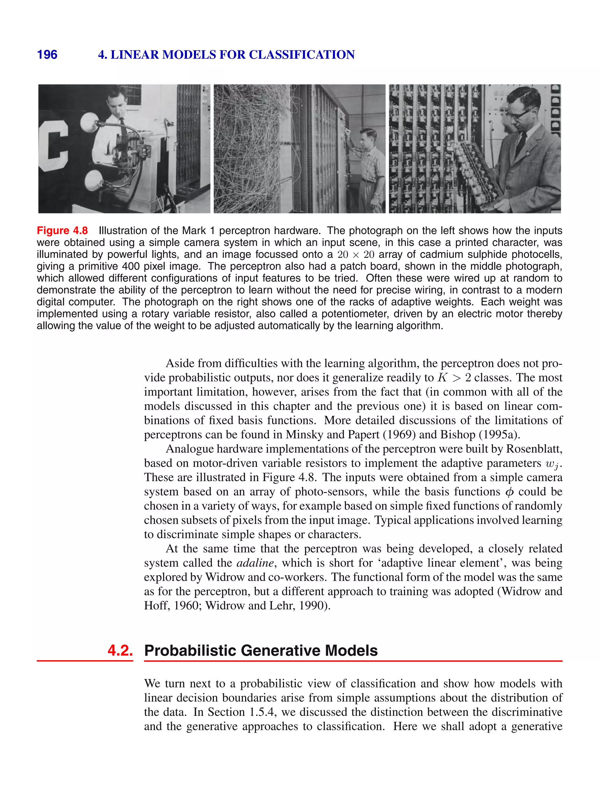 196 4. LINEAR MODELS FOR CLASSIFICATION
Figure 4.8 Illustration of the Mark 1 perceptron hardware. The photograph on the left shows how the inputs
were obtained using a simple camera system in which an input scene, in this case a printed character, was
illuminated by powerful lights, and an image focussed onto a 20 × 20 array of cadmium sulphide photocells,
giving a primitive 400 pixel image. The perceptron also had a patch board, shown in the middle photograph,
which allowed different conﬁgurations of input features to be tried. Often these were wired up at random to
demonstrate the ability of the perceptron to learn without the need for precise wiring, in contrast to a modern
digital computer. The photograph on the right shows one of the racks of adaptive weights. Each weight was
implemented using a rotary variable resistor, also called a potentiometer, driven by an electric motor thereby
allowing the value of the weight to be adjusted automatically by the learning algorithm.
Aside from difﬁculties with the learning algorithm, the perceptron does not pro-
vide probabilistic outputs, nor does it generalize readily to K  2 classes. The most
important limitation, however, arises from the fact that (in common with all of the
models discussed in this chapter and the previous one) it is based on linear com-
binations of ﬁxed basis functions. More detailed discussions of the limitations of
perceptrons can be found in Minsky and Papert (1969) and Bishop (1995a).
Analogue hardware implementations of the perceptron were built by Rosenblatt,
based on motor-driven variable resistors to implement the adaptive parameters wj.
These are illustrated in Figure 4.8. The inputs were obtained from a simple camera
system based on an array of photo-sensors, while the basis functions φ could be
chosen in a variety of ways, for example based on simple ﬁxed functions of randomly
chosen subsets of pixels from the input image. Typical applications involved learning
to discriminate simple shapes or characters.
At the same time that the perceptron was being developed, a closely related
system called the adaline, which is short for ‘adaptive linear element’, was being
explored by Widrow and co-workers. The functional form of the model was the same
as for the perceptron, but a different approach to training was adopted (Widrow and
Hoff, 1960; Widrow and Lehr, 1990).
4.2. Probabilistic Generative Models
We turn next to a probabilistic view of classiﬁcation and show how models with
linear decision boundaries arise from simple assumptions about the distribution of
the data. In Section 1.5.4, we discussed the distinction between the discriminative
and the generative approaches to classiﬁcation. Here we shall adopt a generative
 