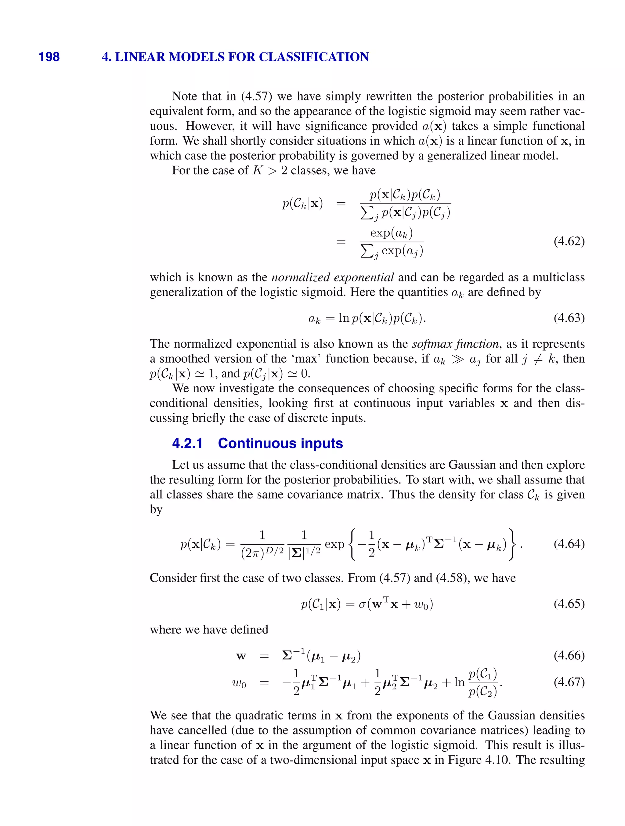 198 4. LINEAR MODELS FOR CLASSIFICATION
Note that in (4.57) we have simply rewritten the posterior probabilities in an
equivalent form, and so the appearance of the logistic sigmoid may seem rather vac-
uous. However, it will have signiﬁcance provided a(x) takes a simple functional
form. We shall shortly consider situations in which a(x) is a linear function of x, in
which case the posterior probability is governed by a generalized linear model.
For the case of K  2 classes, we have
p(Ck|x) =
p(x|Ck)p(Ck)

j p(x|Cj)p(Cj)
=
exp(ak)

j exp(aj)
(4.62)
which is known as the normalized exponential and can be regarded as a multiclass
generalization of the logistic sigmoid. Here the quantities ak are deﬁned by
ak = ln p(x|Ck)p(Ck). (4.63)
The normalized exponential is also known as the softmax function, as it represents
a smoothed version of the ‘max’ function because, if ak aj for all j = k, then
p(Ck|x)  1, and p(Cj|x)  0.
We now investigate the consequences of choosing speciﬁc forms for the class-
conditional densities, looking ﬁrst at continuous input variables x and then dis-
cussing brieﬂy the case of discrete inputs.
4.2.1 Continuous inputs
Let us assume that the class-conditional densities are Gaussian and then explore
the resulting form for the posterior probabilities. To start with, we shall assume that
all classes share the same covariance matrix. Thus the density for class Ck is given
by
p(x|Ck) =
1
(2π)D/2
1
|Σ|1/2
exp −
1
2
(x − µk)T
Σ−1
(x − µk) . (4.64)
Consider ﬁrst the case of two classes. From (4.57) and (4.58), we have
p(C1|x) = σ(wT
x + w0) (4.65)
where we have deﬁned
w = Σ−1
(µ1 − µ2) (4.66)
w0 = −
1
2
µT
1 Σ−1
µ1 +
1
2
µT
2 Σ−1
µ2 + ln
p(C1)
p(C2)
. (4.67)
We see that the quadratic terms in x from the exponents of the Gaussian densities
have cancelled (due to the assumption of common covariance matrices) leading to
a linear function of x in the argument of the logistic sigmoid. This result is illus-
trated for the case of a two-dimensional input space x in Figure 4.10. The resulting
 