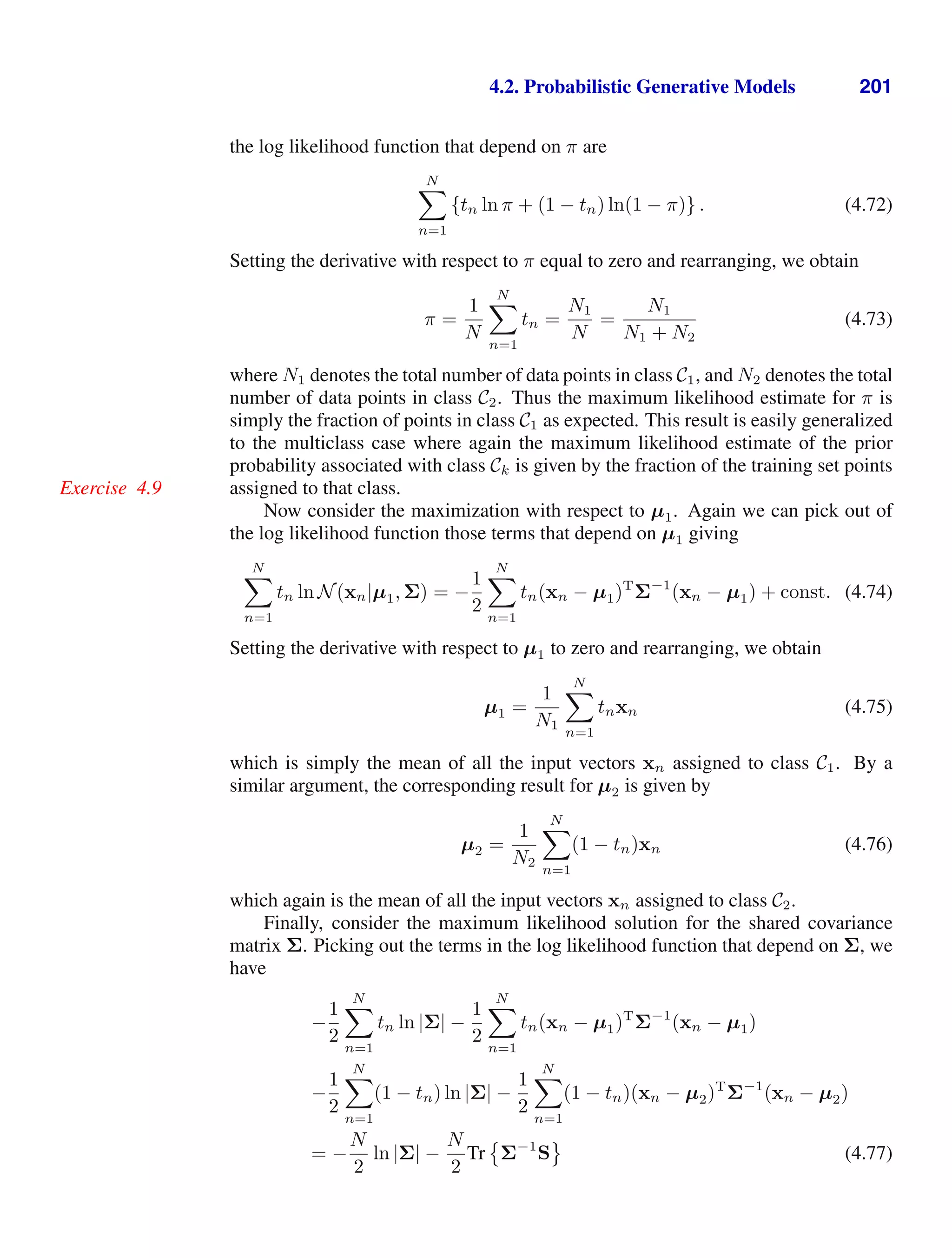 4.2. Probabilistic Generative Models 201
the log likelihood function that depend on π are
N

n=1
{tn ln π + (1 − tn) ln(1 − π)} . (4.72)
Setting the derivative with respect to π equal to zero and rearranging, we obtain
π =
1
N
N

n=1
tn =
N1
N
=
N1
N1 + N2
(4.73)
where N1 denotes the total number of data points in class C1, and N2 denotes the total
number of data points in class C2. Thus the maximum likelihood estimate for π is
simply the fraction of points in class C1 as expected. This result is easily generalized
to the multiclass case where again the maximum likelihood estimate of the prior
probability associated with class Ck is given by the fraction of the training set points
assigned to that class.
Exercise 4.9
Now consider the maximization with respect to µ1. Again we can pick out of
the log likelihood function those terms that depend on µ1 giving
N

n=1
tn ln N(xn|µ1, Σ) = −
1
2
N

n=1
tn(xn − µ1)T
Σ−1
(xn − µ1) + const. (4.74)
Setting the derivative with respect to µ1 to zero and rearranging, we obtain
µ1 =
1
N1
N

n=1
tnxn (4.75)
which is simply the mean of all the input vectors xn assigned to class C1. By a
similar argument, the corresponding result for µ2 is given by
µ2 =
1
N2
N

n=1
(1 − tn)xn (4.76)
which again is the mean of all the input vectors xn assigned to class C2.
Finally, consider the maximum likelihood solution for the shared covariance
matrix Σ. Picking out the terms in the log likelihood function that depend on Σ, we
have
−
1
2
N

n=1
tn ln |Σ| −
1
2
N

n=1
tn(xn − µ1)T
Σ−1
(xn − µ1)
−
1
2
N

n=1
(1 − tn) ln |Σ| −
1
2
N

n=1
(1 − tn)(xn − µ2)T
Σ−1
(xn − µ2)
= −
N
2
ln |Σ| −
N
2
Tr

Σ−1
S

(4.77)
 