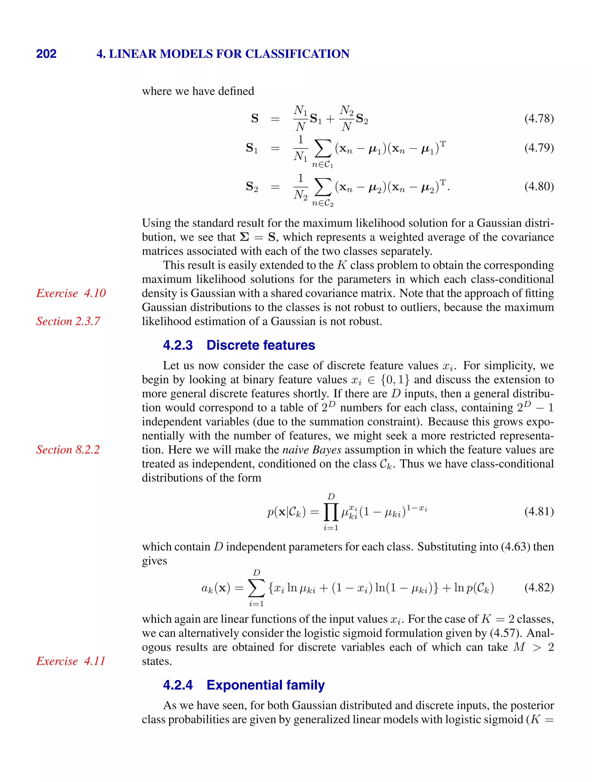202 4. LINEAR MODELS FOR CLASSIFICATION
where we have deﬁned
S =
N1
N
S1 +
N2
N
S2 (4.78)
S1 =
1
N1

n∈C1
(xn − µ1)(xn − µ1)T
(4.79)
S2 =
1
N2

n∈C2
(xn − µ2)(xn − µ2)T
. (4.80)
Using the standard result for the maximum likelihood solution for a Gaussian distri-
bution, we see that Σ = S, which represents a weighted average of the covariance
matrices associated with each of the two classes separately.
This result is easily extended to the K class problem to obtain the corresponding
maximum likelihood solutions for the parameters in which each class-conditional
density is Gaussian with a shared covariance matrix. Note that the approach of ﬁtting
Exercise 4.10
Gaussian distributions to the classes is not robust to outliers, because the maximum
likelihood estimation of a Gaussian is not robust.
Section 2.3.7
4.2.3 Discrete features
Let us now consider the case of discrete feature values xi. For simplicity, we
begin by looking at binary feature values xi ∈ {0, 1} and discuss the extension to
more general discrete features shortly. If there are D inputs, then a general distribu-
tion would correspond to a table of 2D
numbers for each class, containing 2D
− 1
independent variables (due to the summation constraint). Because this grows expo-
nentially with the number of features, we might seek a more restricted representa-
tion. Here we will make the naive Bayes assumption in which the feature values are
Section 8.2.2
treated as independent, conditioned on the class Ck. Thus we have class-conditional
distributions of the form
p(x|Ck) =
D

i=1
µxi
ki(1 − µki)1−xi
(4.81)
which contain D independent parameters for each class. Substituting into (4.63) then
gives
ak(x) =
D

i=1
{xi ln µki + (1 − xi) ln(1 − µki)} + ln p(Ck) (4.82)
which again are linear functions of the input values xi. For the case of K = 2 classes,
we can alternatively consider the logistic sigmoid formulation given by (4.57). Anal-
ogous results are obtained for discrete variables each of which can take M  2
states.
Exercise 4.11
4.2.4 Exponential family
As we have seen, for both Gaussian distributed and discrete inputs, the posterior
class probabilities are given by generalized linear models with logistic sigmoid (K =
 