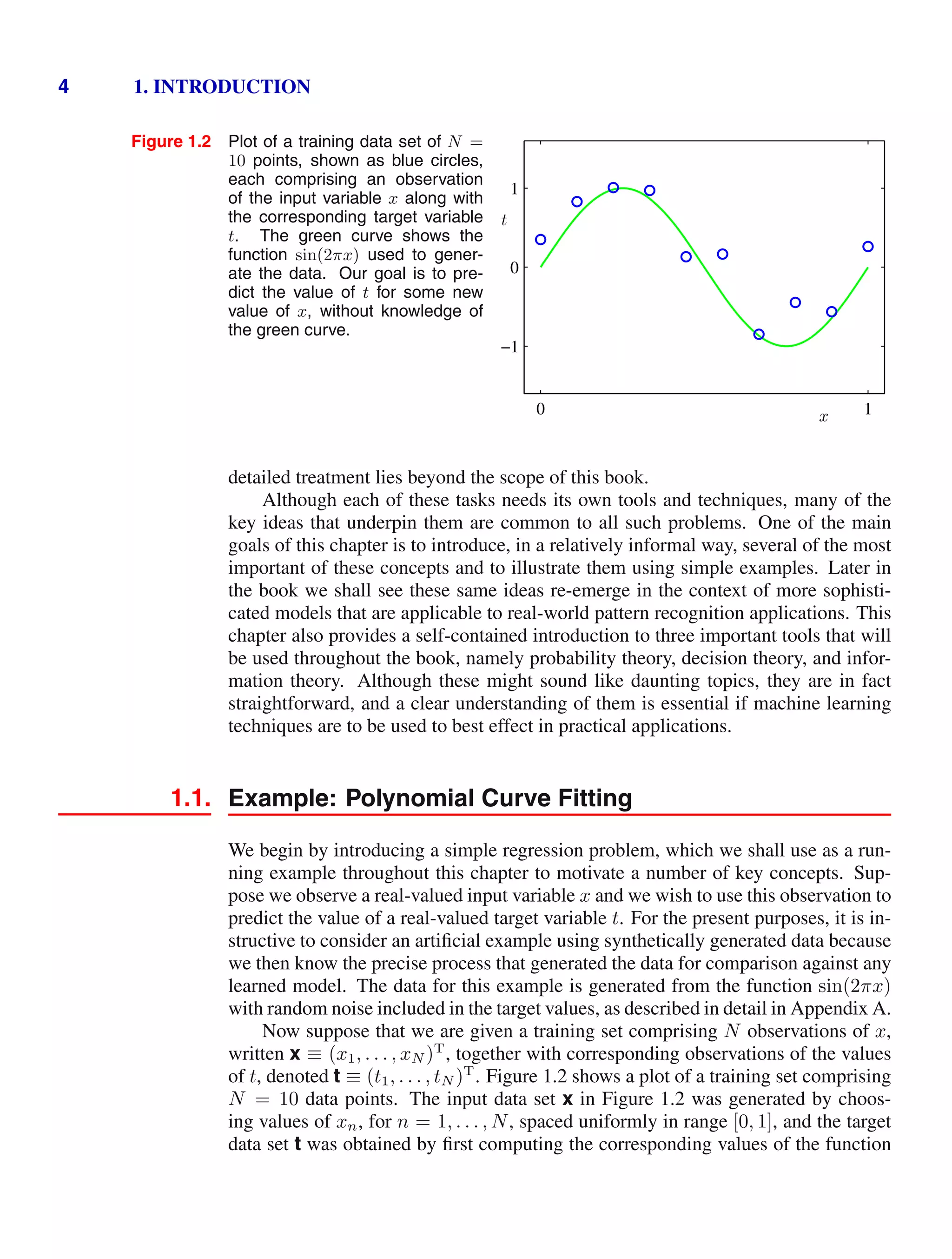 4 1. INTRODUCTION
Figure 1.2 Plot of a training data set of N =
10 points, shown as blue circles,
each comprising an observation
of the input variable x along with
the corresponding target variable
t. The green curve shows the
function sin(2πx) used to gener-
ate the data. Our goal is to pre-
dict the value of t for some new
value of x, without knowledge of
the green curve.
x
t
0 1
−1
0
1
detailed treatment lies beyond the scope of this book.
Although each of these tasks needs its own tools and techniques, many of the
key ideas that underpin them are common to all such problems. One of the main
goals of this chapter is to introduce, in a relatively informal way, several of the most
important of these concepts and to illustrate them using simple examples. Later in
the book we shall see these same ideas re-emerge in the context of more sophisti-
cated models that are applicable to real-world pattern recognition applications. This
chapter also provides a self-contained introduction to three important tools that will
be used throughout the book, namely probability theory, decision theory, and infor-
mation theory. Although these might sound like daunting topics, they are in fact
straightforward, and a clear understanding of them is essential if machine learning
techniques are to be used to best effect in practical applications.
1.1. Example: Polynomial Curve Fitting
We begin by introducing a simple regression problem, which we shall use as a run-
ning example throughout this chapter to motivate a number of key concepts. Sup-
pose we observe a real-valued input variable x and we wish to use this observation to
predict the value of a real-valued target variable t. For the present purposes, it is in-
structive to consider an artiﬁcial example using synthetically generated data because
we then know the precise process that generated the data for comparison against any
learned model. The data for this example is generated from the function sin(2πx)
with random noise included in the target values, as described in detail in Appendix A.
Now suppose that we are given a training set comprising N observations of x,
written x ≡ (x1, . . . , xN )T
, together with corresponding observations of the values
of t, denoted t ≡ (t1, . . . , tN )T
. Figure 1.2 shows a plot of a training set comprising
N = 10 data points. The input data set x in Figure 1.2 was generated by choos-
ing values of xn, for n = 1, . . . , N, spaced uniformly in range [0, 1], and the target
data set t was obtained by ﬁrst computing the corresponding values of the function
 
