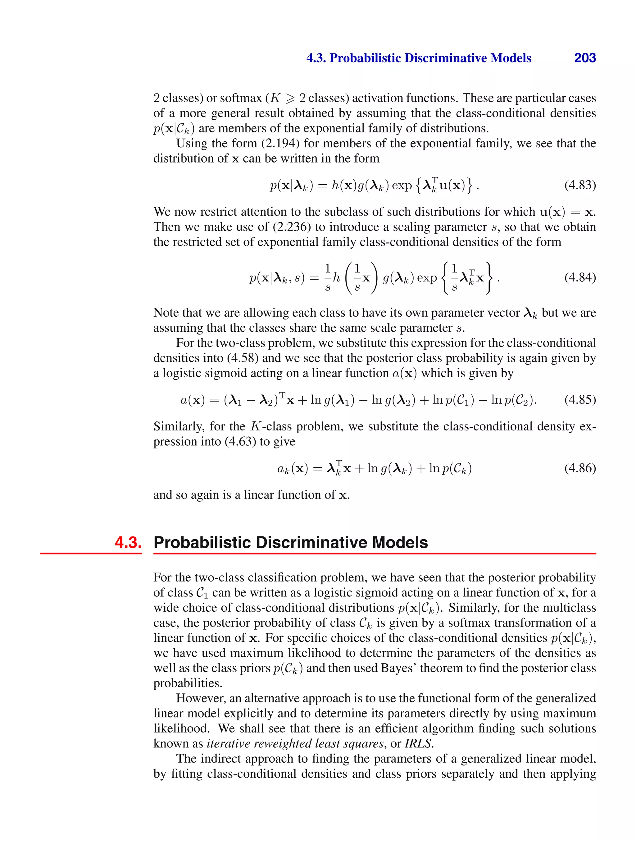 4.3. Probabilistic Discriminative Models 203
2 classes) or softmax (K  2 classes) activation functions. These are particular cases
of a more general result obtained by assuming that the class-conditional densities
p(x|Ck) are members of the exponential family of distributions.
Using the form (2.194) for members of the exponential family, we see that the
distribution of x can be written in the form
p(x|λk) = h(x)g(λk) exp

λT
k u(x)

. (4.83)
We now restrict attention to the subclass of such distributions for which u(x) = x.
Then we make use of (2.236) to introduce a scaling parameter s, so that we obtain
the restricted set of exponential family class-conditional densities of the form
p(x|λk, s) =
1
s
h

1
s
x

g(λk) exp
1
s
λT
k x . (4.84)
Note that we are allowing each class to have its own parameter vector λk but we are
assuming that the classes share the same scale parameter s.
For the two-class problem, we substitute this expression for the class-conditional
densities into (4.58) and we see that the posterior class probability is again given by
a logistic sigmoid acting on a linear function a(x) which is given by
a(x) = (λ1 − λ2)T
x + ln g(λ1) − ln g(λ2) + ln p(C1) − ln p(C2). (4.85)
Similarly, for the K-class problem, we substitute the class-conditional density ex-
pression into (4.63) to give
ak(x) = λT
k x + ln g(λk) + ln p(Ck) (4.86)
and so again is a linear function of x.
4.3. Probabilistic Discriminative Models
For the two-class classiﬁcation problem, we have seen that the posterior probability
of class C1 can be written as a logistic sigmoid acting on a linear function of x, for a
wide choice of class-conditional distributions p(x|Ck). Similarly, for the multiclass
case, the posterior probability of class Ck is given by a softmax transformation of a
linear function of x. For speciﬁc choices of the class-conditional densities p(x|Ck),
we have used maximum likelihood to determine the parameters of the densities as
well as the class priors p(Ck) and then used Bayes’ theorem to ﬁnd the posterior class
probabilities.
However, an alternative approach is to use the functional form of the generalized
linear model explicitly and to determine its parameters directly by using maximum
likelihood. We shall see that there is an efﬁcient algorithm ﬁnding such solutions
known as iterative reweighted least squares, or IRLS.
The indirect approach to ﬁnding the parameters of a generalized linear model,
by ﬁtting class-conditional densities and class priors separately and then applying
 