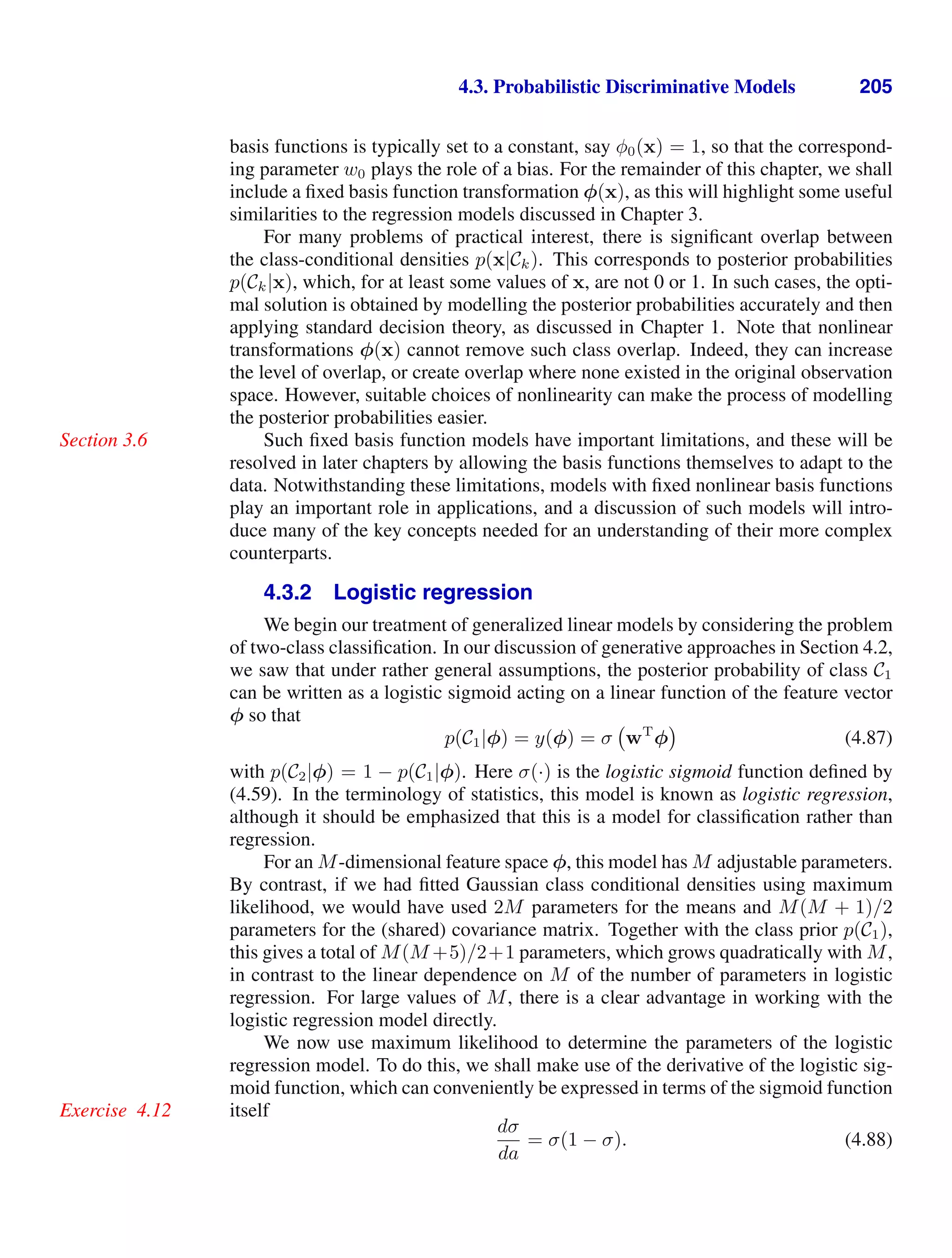 4.3. Probabilistic Discriminative Models 205
basis functions is typically set to a constant, say φ0(x) = 1, so that the correspond-
ing parameter w0 plays the role of a bias. For the remainder of this chapter, we shall
include a ﬁxed basis function transformation φ(x), as this will highlight some useful
similarities to the regression models discussed in Chapter 3.
For many problems of practical interest, there is signiﬁcant overlap between
the class-conditional densities p(x|Ck). This corresponds to posterior probabilities
p(Ck|x), which, for at least some values of x, are not 0 or 1. In such cases, the opti-
mal solution is obtained by modelling the posterior probabilities accurately and then
applying standard decision theory, as discussed in Chapter 1. Note that nonlinear
transformations φ(x) cannot remove such class overlap. Indeed, they can increase
the level of overlap, or create overlap where none existed in the original observation
space. However, suitable choices of nonlinearity can make the process of modelling
the posterior probabilities easier.
Such ﬁxed basis function models have important limitations, and these will be
Section 3.6
resolved in later chapters by allowing the basis functions themselves to adapt to the
data. Notwithstanding these limitations, models with ﬁxed nonlinear basis functions
play an important role in applications, and a discussion of such models will intro-
duce many of the key concepts needed for an understanding of their more complex
counterparts.
4.3.2 Logistic regression
We begin our treatment of generalized linear models by considering the problem
of two-class classiﬁcation. In our discussion of generative approaches in Section 4.2,
we saw that under rather general assumptions, the posterior probability of class C1
can be written as a logistic sigmoid acting on a linear function of the feature vector
φ so that
p(C1|φ) = y(φ) = σ wT
φ (4.87)
with p(C2|φ) = 1 − p(C1|φ). Here σ(·) is the logistic sigmoid function deﬁned by
(4.59). In the terminology of statistics, this model is known as logistic regression,
although it should be emphasized that this is a model for classiﬁcation rather than
regression.
For an M-dimensional feature space φ, this model has M adjustable parameters.
By contrast, if we had ﬁtted Gaussian class conditional densities using maximum
likelihood, we would have used 2M parameters for the means and M(M + 1)/2
parameters for the (shared) covariance matrix. Together with the class prior p(C1),
this gives a total of M(M +5)/2+1 parameters, which grows quadratically with M,
in contrast to the linear dependence on M of the number of parameters in logistic
regression. For large values of M, there is a clear advantage in working with the
logistic regression model directly.
We now use maximum likelihood to determine the parameters of the logistic
regression model. To do this, we shall make use of the derivative of the logistic sig-
moid function, which can conveniently be expressed in terms of the sigmoid function
itself
Exercise 4.12
dσ
da
= σ(1 − σ). (4.88)
 