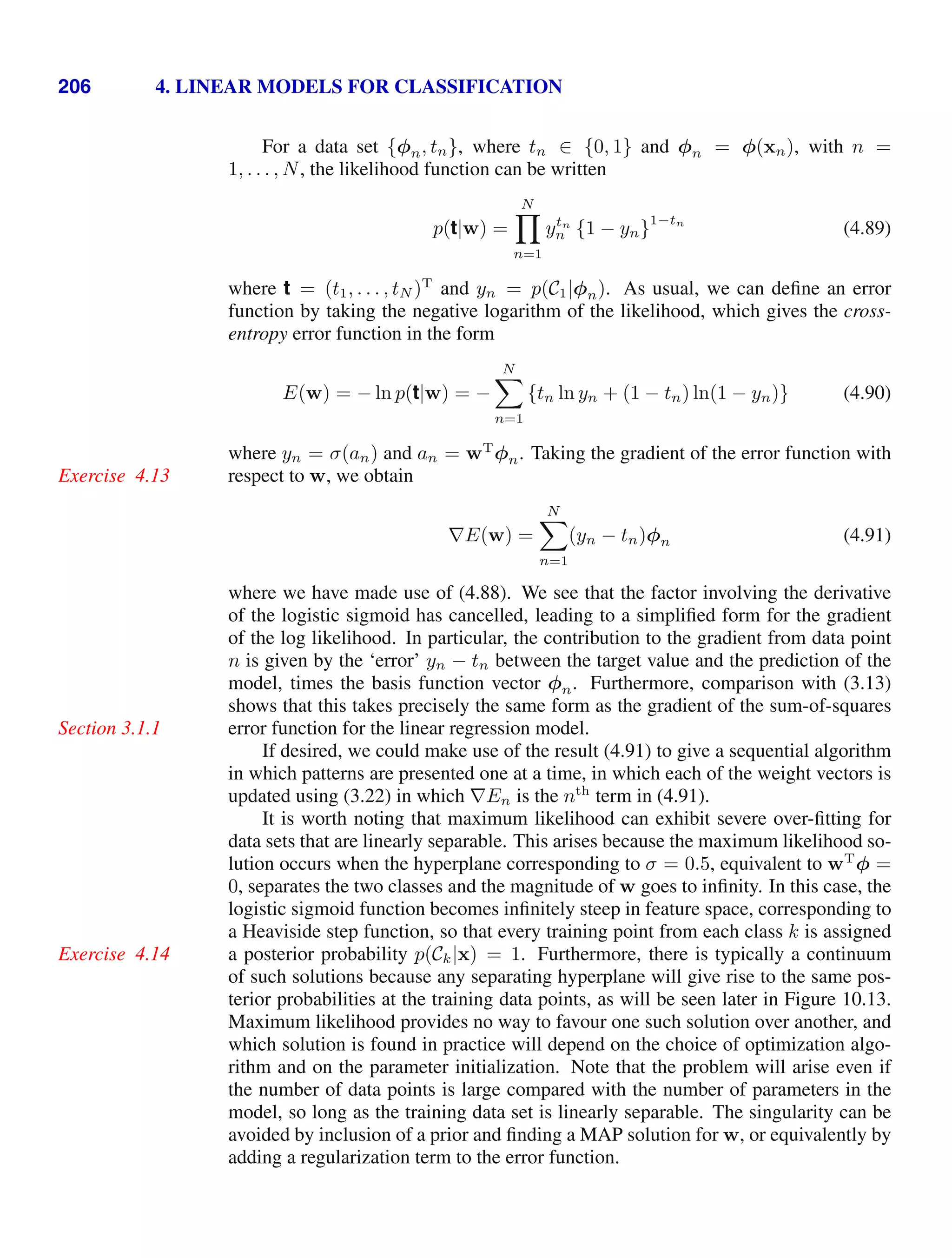 206 4. LINEAR MODELS FOR CLASSIFICATION
For a data set {φn, tn}, where tn ∈ {0, 1} and φn = φ(xn), with n =
1, . . . , N, the likelihood function can be written
p(t|w) =
N

n=1
ytn
n {1 − yn}
1−tn
(4.89)
where t = (t1, . . . , tN )T
and yn = p(C1|φn). As usual, we can deﬁne an error
function by taking the negative logarithm of the likelihood, which gives the cross-
entropy error function in the form
E(w) = − ln p(t|w) = −
N

n=1
{tn ln yn + (1 − tn) ln(1 − yn)} (4.90)
where yn = σ(an) and an = wT
φn. Taking the gradient of the error function with
respect to w, we obtain
Exercise 4.13
∇E(w) =
N

n=1
(yn − tn)φn (4.91)
where we have made use of (4.88). We see that the factor involving the derivative
of the logistic sigmoid has cancelled, leading to a simpliﬁed form for the gradient
of the log likelihood. In particular, the contribution to the gradient from data point
n is given by the ‘error’ yn − tn between the target value and the prediction of the
model, times the basis function vector φn. Furthermore, comparison with (3.13)
shows that this takes precisely the same form as the gradient of the sum-of-squares
error function for the linear regression model.
Section 3.1.1
If desired, we could make use of the result (4.91) to give a sequential algorithm
in which patterns are presented one at a time, in which each of the weight vectors is
updated using (3.22) in which ∇En is the nth
term in (4.91).
It is worth noting that maximum likelihood can exhibit severe over-ﬁtting for
data sets that are linearly separable. This arises because the maximum likelihood so-
lution occurs when the hyperplane corresponding to σ = 0.5, equivalent to wT
φ =
0, separates the two classes and the magnitude of w goes to inﬁnity. In this case, the
logistic sigmoid function becomes inﬁnitely steep in feature space, corresponding to
a Heaviside step function, so that every training point from each class k is assigned
a posterior probability p(Ck|x) = 1. Furthermore, there is typically a continuum
Exercise 4.14
of such solutions because any separating hyperplane will give rise to the same pos-
terior probabilities at the training data points, as will be seen later in Figure 10.13.
Maximum likelihood provides no way to favour one such solution over another, and
which solution is found in practice will depend on the choice of optimization algo-
rithm and on the parameter initialization. Note that the problem will arise even if
the number of data points is large compared with the number of parameters in the
model, so long as the training data set is linearly separable. The singularity can be
avoided by inclusion of a prior and ﬁnding a MAP solution for w, or equivalently by
adding a regularization term to the error function.
 
