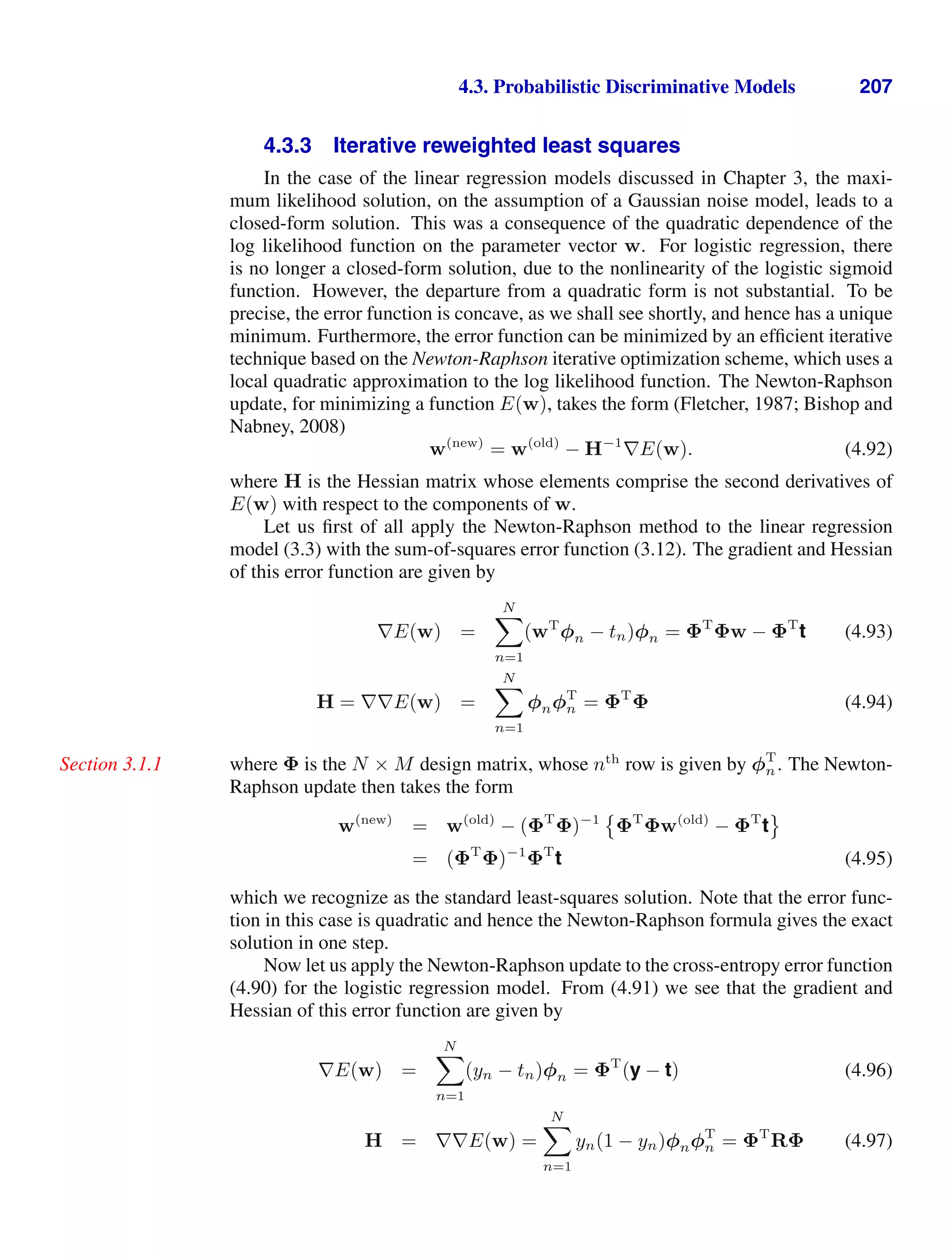4.3. Probabilistic Discriminative Models 207
4.3.3 Iterative reweighted least squares
In the case of the linear regression models discussed in Chapter 3, the maxi-
mum likelihood solution, on the assumption of a Gaussian noise model, leads to a
closed-form solution. This was a consequence of the quadratic dependence of the
log likelihood function on the parameter vector w. For logistic regression, there
is no longer a closed-form solution, due to the nonlinearity of the logistic sigmoid
function. However, the departure from a quadratic form is not substantial. To be
precise, the error function is concave, as we shall see shortly, and hence has a unique
minimum. Furthermore, the error function can be minimized by an efﬁcient iterative
technique based on the Newton-Raphson iterative optimization scheme, which uses a
local quadratic approximation to the log likelihood function. The Newton-Raphson
update, for minimizing a function E(w), takes the form (Fletcher, 1987; Bishop and
Nabney, 2008)
w(new)
= w(old)
− H−1
∇E(w). (4.92)
where H is the Hessian matrix whose elements comprise the second derivatives of
E(w) with respect to the components of w.
Let us ﬁrst of all apply the Newton-Raphson method to the linear regression
model (3.3) with the sum-of-squares error function (3.12). The gradient and Hessian
of this error function are given by
∇E(w) =
N

n=1
(wT
φn − tn)φn = ΦT
Φw − ΦT
t (4.93)
H = ∇∇E(w) =
N

n=1
φnφT
n = ΦT
Φ (4.94)
where Φ is the N × M design matrix, whose nth
row is given by φT
n. The Newton-
Section 3.1.1
Raphson update then takes the form
w(new)
= w(old)
− (ΦT
Φ)−1

ΦT
Φw(old)
− ΦT
t

= (ΦT
Φ)−1
ΦT
t (4.95)
which we recognize as the standard least-squares solution. Note that the error func-
tion in this case is quadratic and hence the Newton-Raphson formula gives the exact
solution in one step.
Now let us apply the Newton-Raphson update to the cross-entropy error function
(4.90) for the logistic regression model. From (4.91) we see that the gradient and
Hessian of this error function are given by
∇E(w) =
N

n=1
(yn − tn)φn = ΦT
(y − t) (4.96)
H = ∇∇E(w) =
N

n=1
yn(1 − yn)φnφT
n = ΦT
RΦ (4.97)
 