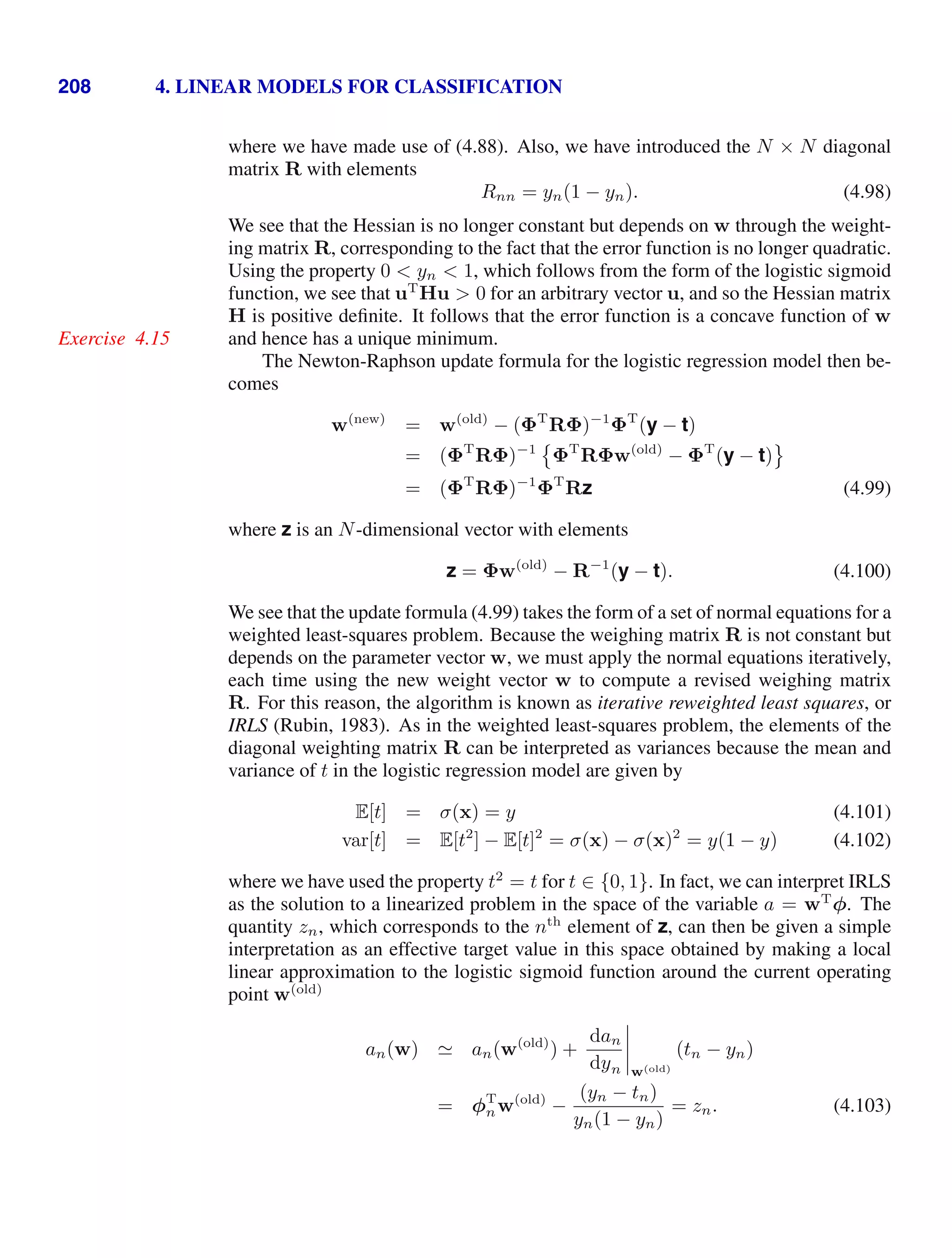 208 4. LINEAR MODELS FOR CLASSIFICATION
where we have made use of (4.88). Also, we have introduced the N × N diagonal
matrix R with elements
Rnn = yn(1 − yn). (4.98)
We see that the Hessian is no longer constant but depends on w through the weight-
ing matrix R, corresponding to the fact that the error function is no longer quadratic.
Using the property 0  yn  1, which follows from the form of the logistic sigmoid
function, we see that uT
Hu  0 for an arbitrary vector u, and so the Hessian matrix
H is positive deﬁnite. It follows that the error function is a concave function of w
and hence has a unique minimum.
Exercise 4.15
The Newton-Raphson update formula for the logistic regression model then be-
comes
w(new)
= w(old)
− (ΦT
RΦ)−1
ΦT
(y − t)
= (ΦT
RΦ)−1

ΦT
RΦw(old)
− ΦT
(y − t)

= (ΦT
RΦ)−1
ΦT
Rz (4.99)
where z is an N-dimensional vector with elements
z = Φw(old)
− R−1
(y − t). (4.100)
We see that the update formula (4.99) takes the form of a set of normal equations for a
weighted least-squares problem. Because the weighing matrix R is not constant but
depends on the parameter vector w, we must apply the normal equations iteratively,
each time using the new weight vector w to compute a revised weighing matrix
R. For this reason, the algorithm is known as iterative reweighted least squares, or
IRLS (Rubin, 1983). As in the weighted least-squares problem, the elements of the
diagonal weighting matrix R can be interpreted as variances because the mean and
variance of t in the logistic regression model are given by
E[t] = σ(x) = y (4.101)
var[t] = E[t2
] − E[t]2
= σ(x) − σ(x)2
= y(1 − y) (4.102)
where we have used the property t2
= t for t ∈ {0, 1}. In fact, we can interpret IRLS
as the solution to a linearized problem in the space of the variable a = wT
φ. The
quantity zn, which corresponds to the nth
element of z, can then be given a simple
interpretation as an effective target value in this space obtained by making a local
linear approximation to the logistic sigmoid function around the current operating
point w(old)
an(w)  an(w(old)
) +
dan
dyn




w(old)
(tn − yn)
= φT
nw(old)
−
(yn − tn)
yn(1 − yn)
= zn. (4.103)
 