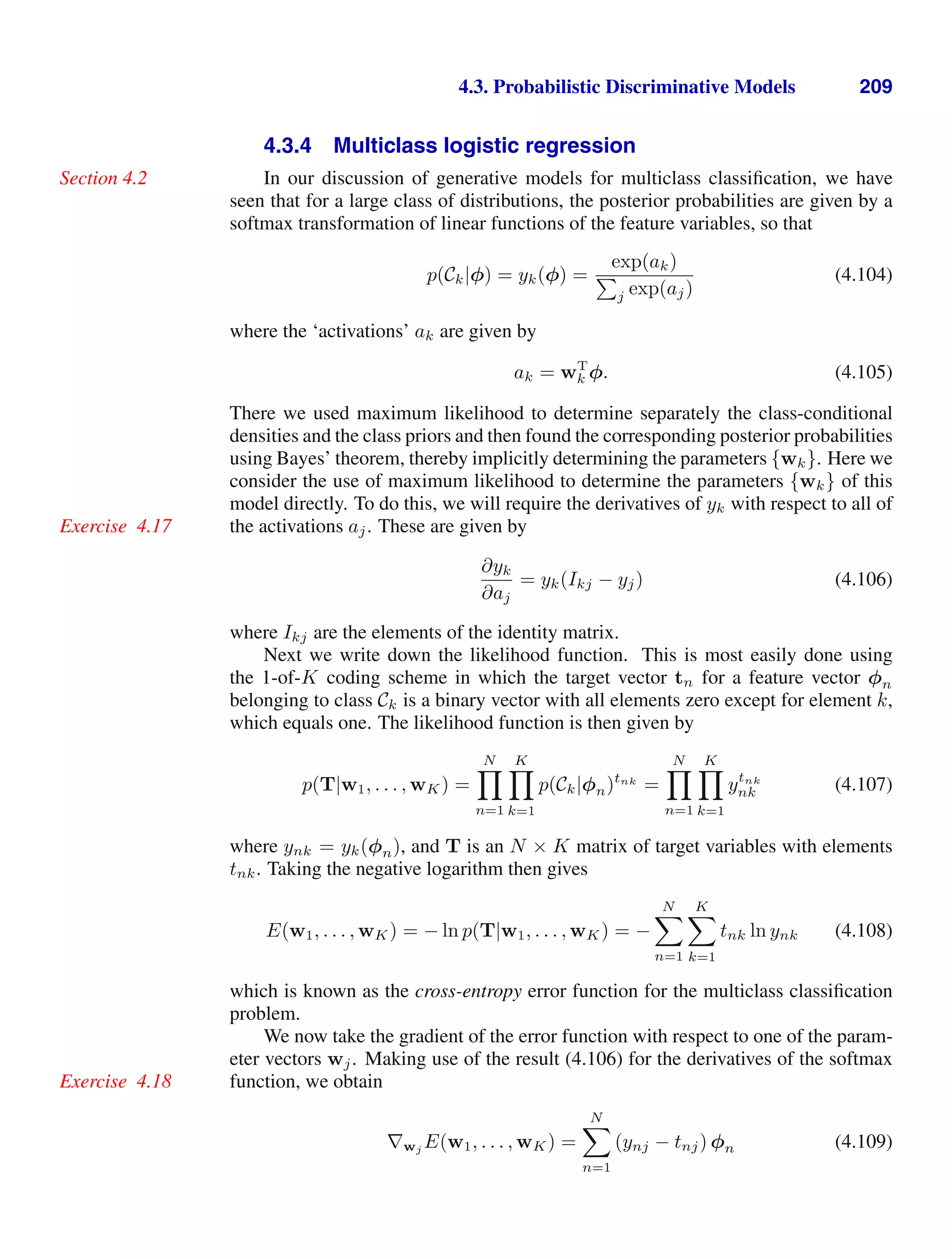 4.3. Probabilistic Discriminative Models 209
4.3.4 Multiclass logistic regression
In our discussion of generative models for multiclass classiﬁcation, we have
Section 4.2
seen that for a large class of distributions, the posterior probabilities are given by a
softmax transformation of linear functions of the feature variables, so that
p(Ck|φ) = yk(φ) =
exp(ak)

j exp(aj)
(4.104)
where the ‘activations’ ak are given by
ak = wT
k φ. (4.105)
There we used maximum likelihood to determine separately the class-conditional
densities and the class priors and then found the corresponding posterior probabilities
using Bayes’ theorem, thereby implicitly determining the parameters {wk}. Here we
consider the use of maximum likelihood to determine the parameters {wk} of this
model directly. To do this, we will require the derivatives of yk with respect to all of
the activations aj. These are given by
Exercise 4.17
∂yk
∂aj
= yk(Ikj − yj) (4.106)
where Ikj are the elements of the identity matrix.
Next we write down the likelihood function. This is most easily done using
the 1-of-K coding scheme in which the target vector tn for a feature vector φn
belonging to class Ck is a binary vector with all elements zero except for element k,
which equals one. The likelihood function is then given by
p(T|w1, . . . , wK) =
N

n=1
K

k=1
p(Ck|φn)tnk
=
N

n=1
K

k=1
ytnk
nk (4.107)
where ynk = yk(φn), and T is an N × K matrix of target variables with elements
tnk. Taking the negative logarithm then gives
E(w1, . . . , wK) = − ln p(T|w1, . . . , wK) = −
N

n=1
K

k=1
tnk ln ynk (4.108)
which is known as the cross-entropy error function for the multiclass classiﬁcation
problem.
We now take the gradient of the error function with respect to one of the param-
eter vectors wj. Making use of the result (4.106) for the derivatives of the softmax
function, we obtain
Exercise 4.18
∇wj E(w1, . . . , wK) =
N

n=1
(ynj − tnj) φn (4.109)
 