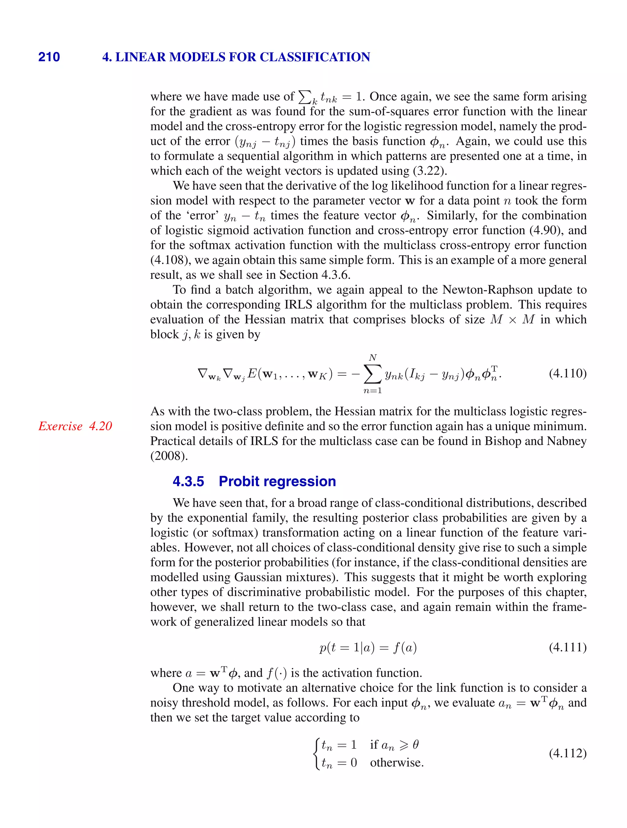 210 4. LINEAR MODELS FOR CLASSIFICATION
where we have made use of

k tnk = 1. Once again, we see the same form arising
for the gradient as was found for the sum-of-squares error function with the linear
model and the cross-entropy error for the logistic regression model, namely the prod-
uct of the error (ynj − tnj) times the basis function φn. Again, we could use this
to formulate a sequential algorithm in which patterns are presented one at a time, in
which each of the weight vectors is updated using (3.22).
We have seen that the derivative of the log likelihood function for a linear regres-
sion model with respect to the parameter vector w for a data point n took the form
of the ‘error’ yn − tn times the feature vector φn. Similarly, for the combination
of logistic sigmoid activation function and cross-entropy error function (4.90), and
for the softmax activation function with the multiclass cross-entropy error function
(4.108), we again obtain this same simple form. This is an example of a more general
result, as we shall see in Section 4.3.6.
To ﬁnd a batch algorithm, we again appeal to the Newton-Raphson update to
obtain the corresponding IRLS algorithm for the multiclass problem. This requires
evaluation of the Hessian matrix that comprises blocks of size M × M in which
block j, k is given by
∇wk
∇wj E(w1, . . . , wK) = −
N

n=1
ynk(Ikj − ynj)φnφT
n. (4.110)
As with the two-class problem, the Hessian matrix for the multiclass logistic regres-
sion model is positive deﬁnite and so the error function again has a unique minimum.
Exercise 4.20
Practical details of IRLS for the multiclass case can be found in Bishop and Nabney
(2008).
4.3.5 Probit regression
We have seen that, for a broad range of class-conditional distributions, described
by the exponential family, the resulting posterior class probabilities are given by a
logistic (or softmax) transformation acting on a linear function of the feature vari-
ables. However, not all choices of class-conditional density give rise to such a simple
form for the posterior probabilities (for instance, if the class-conditional densities are
modelled using Gaussian mixtures). This suggests that it might be worth exploring
other types of discriminative probabilistic model. For the purposes of this chapter,
however, we shall return to the two-class case, and again remain within the frame-
work of generalized linear models so that
p(t = 1|a) = f(a) (4.111)
where a = wT
φ, and f(·) is the activation function.
One way to motivate an alternative choice for the link function is to consider a
noisy threshold model, as follows. For each input φn, we evaluate an = wT
φn and
then we set the target value according to
tn = 1 if an  θ
tn = 0 otherwise.
(4.112)
 