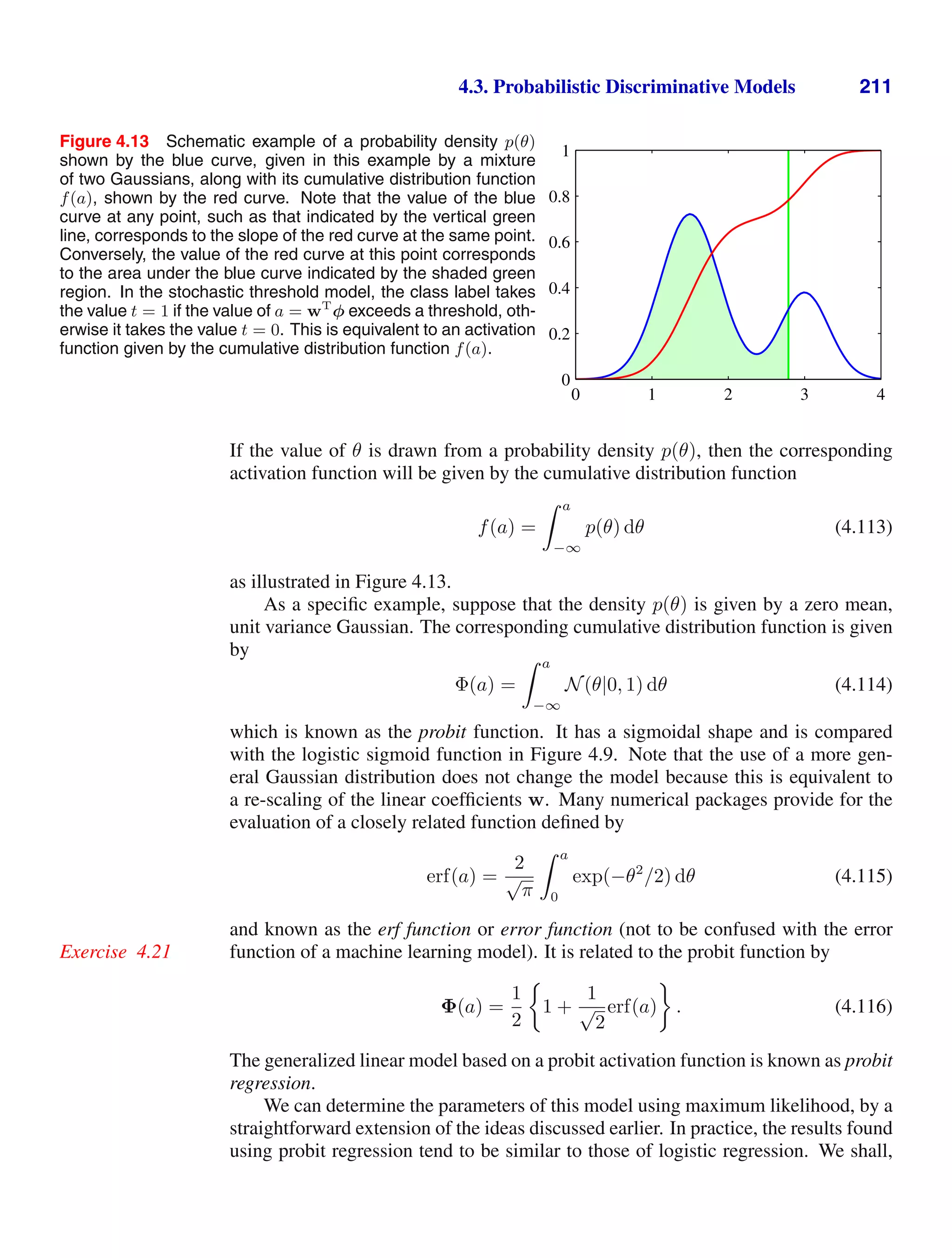 4.3. Probabilistic Discriminative Models 211
Figure 4.13 Schematic example of a probability density p(θ)
shown by the blue curve, given in this example by a mixture
of two Gaussians, along with its cumulative distribution function
f(a), shown by the red curve. Note that the value of the blue
curve at any point, such as that indicated by the vertical green
line, corresponds to the slope of the red curve at the same point.
Conversely, the value of the red curve at this point corresponds
to the area under the blue curve indicated by the shaded green
region. In the stochastic threshold model, the class label takes
the value t = 1 if the value of a = wT
φ exceeds a threshold, oth-
erwise it takes the value t = 0. This is equivalent to an activation
function given by the cumulative distribution function f(a).
0 1 2 3 4
0
0.2
0.4
0.6
0.8
1
If the value of θ is drawn from a probability density p(θ), then the corresponding
activation function will be given by the cumulative distribution function
f(a) =
 a
−∞
p(θ) dθ (4.113)
as illustrated in Figure 4.13.
As a speciﬁc example, suppose that the density p(θ) is given by a zero mean,
unit variance Gaussian. The corresponding cumulative distribution function is given
by
Φ(a) =
 a
−∞
N(θ|0, 1) dθ (4.114)
which is known as the probit function. It has a sigmoidal shape and is compared
with the logistic sigmoid function in Figure 4.9. Note that the use of a more gen-
eral Gaussian distribution does not change the model because this is equivalent to
a re-scaling of the linear coefﬁcients w. Many numerical packages provide for the
evaluation of a closely related function deﬁned by
erf(a) =
2
√
π
 a
0
exp(−θ2
/2) dθ (4.115)
and known as the erf function or error function (not to be confused with the error
function of a machine learning model). It is related to the probit function by
Exercise 4.21
Φ(a) =
1
2
1 +
1
√
2
erf(a) . (4.116)
The generalized linear model based on a probit activation function is known as probit
regression.
We can determine the parameters of this model using maximum likelihood, by a
straightforward extension of the ideas discussed earlier. In practice, the results found
using probit regression tend to be similar to those of logistic regression. We shall,
 