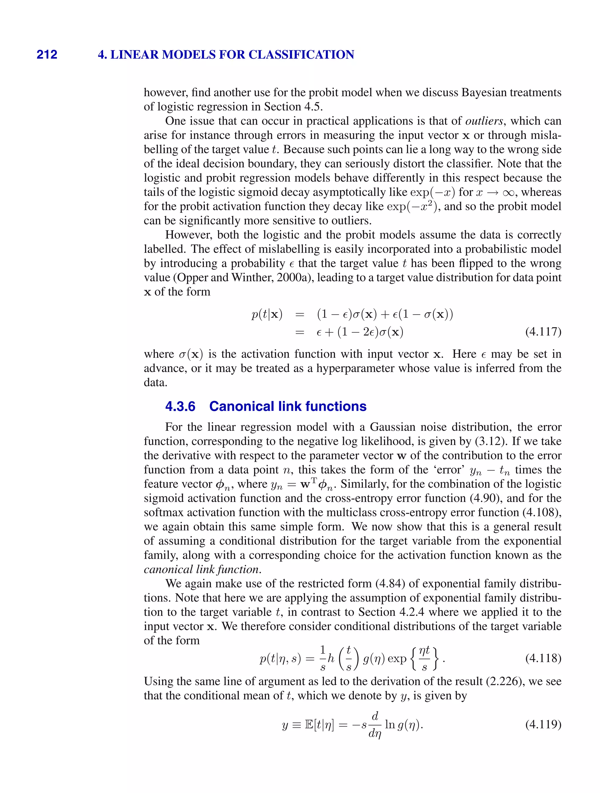 212 4. LINEAR MODELS FOR CLASSIFICATION
however, ﬁnd another use for the probit model when we discuss Bayesian treatments
of logistic regression in Section 4.5.
One issue that can occur in practical applications is that of outliers, which can
arise for instance through errors in measuring the input vector x or through misla-
belling of the target value t. Because such points can lie a long way to the wrong side
of the ideal decision boundary, they can seriously distort the classiﬁer. Note that the
logistic and probit regression models behave differently in this respect because the
tails of the logistic sigmoid decay asymptotically like exp(−x) for x → ∞, whereas
for the probit activation function they decay like exp(−x2
), and so the probit model
can be signiﬁcantly more sensitive to outliers.
However, both the logistic and the probit models assume the data is correctly
labelled. The effect of mislabelling is easily incorporated into a probabilistic model
by introducing a probability  that the target value t has been ﬂipped to the wrong
value (Opper and Winther, 2000a), leading to a target value distribution for data point
x of the form
p(t|x) = (1 − )σ(x) + (1 − σ(x))
=  + (1 − 2)σ(x) (4.117)
where σ(x) is the activation function with input vector x. Here  may be set in
advance, or it may be treated as a hyperparameter whose value is inferred from the
data.
4.3.6 Canonical link functions
For the linear regression model with a Gaussian noise distribution, the error
function, corresponding to the negative log likelihood, is given by (3.12). If we take
the derivative with respect to the parameter vector w of the contribution to the error
function from a data point n, this takes the form of the ‘error’ yn − tn times the
feature vector φn, where yn = wT
φn. Similarly, for the combination of the logistic
sigmoid activation function and the cross-entropy error function (4.90), and for the
softmax activation function with the multiclass cross-entropy error function (4.108),
we again obtain this same simple form. We now show that this is a general result
of assuming a conditional distribution for the target variable from the exponential
family, along with a corresponding choice for the activation function known as the
canonical link function.
We again make use of the restricted form (4.84) of exponential family distribu-
tions. Note that here we are applying the assumption of exponential family distribu-
tion to the target variable t, in contrast to Section 4.2.4 where we applied it to the
input vector x. We therefore consider conditional distributions of the target variable
of the form
p(t|η, s) =
1
s
h
 t
s

g(η) exp
ηt
s

. (4.118)
Using the same line of argument as led to the derivation of the result (2.226), we see
that the conditional mean of t, which we denote by y, is given by
y ≡ E[t|η] = −s
d
dη
ln g(η). (4.119)
 