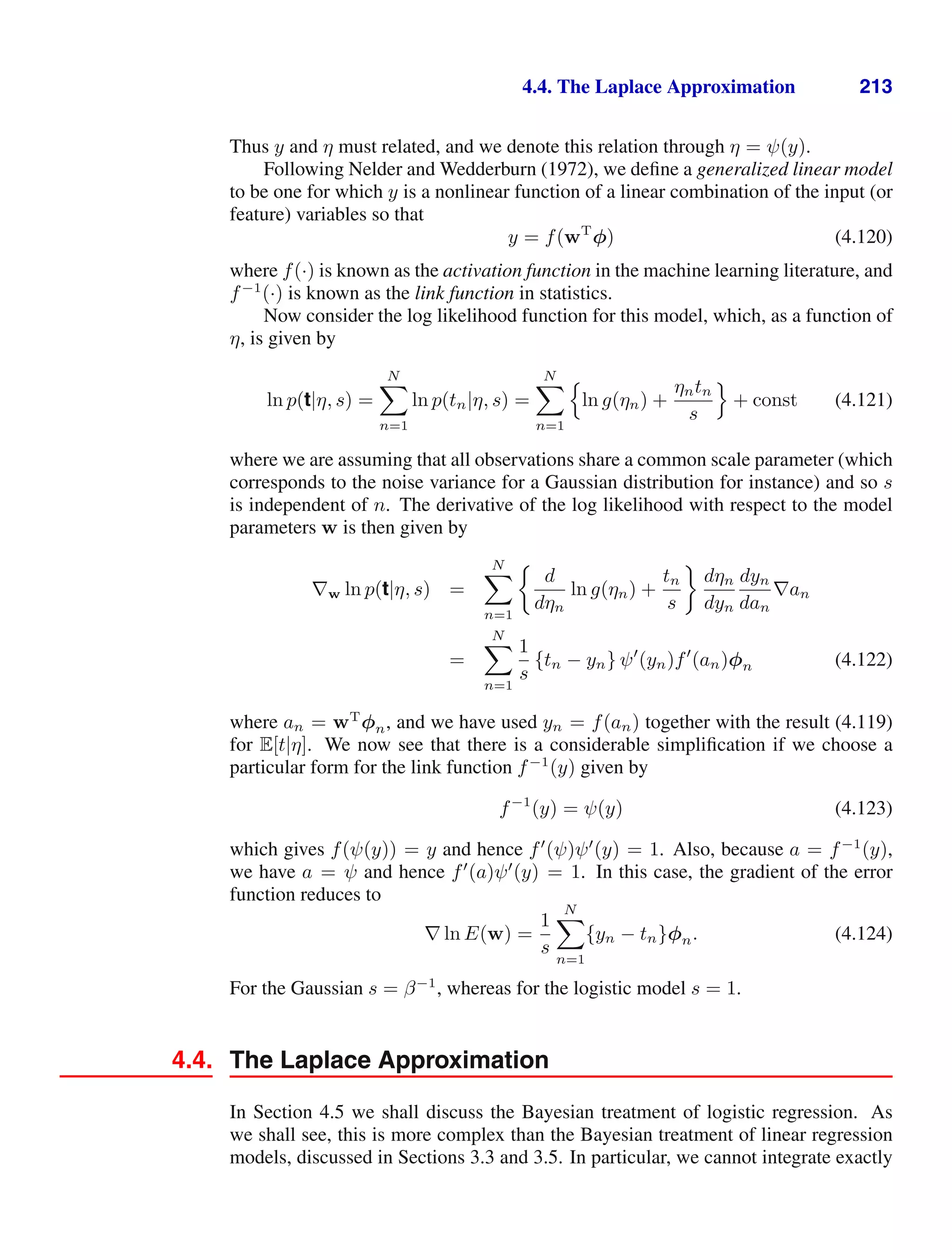 4.4. The Laplace Approximation 213
Thus y and η must related, and we denote this relation through η = ψ(y).
Following Nelder and Wedderburn (1972), we deﬁne a generalized linear model
to be one for which y is a nonlinear function of a linear combination of the input (or
feature) variables so that
y = f(wT
φ) (4.120)
where f(·) is known as the activation function in the machine learning literature, and
f−1
(·) is known as the link function in statistics.
Now consider the log likelihood function for this model, which, as a function of
η, is given by
ln p(t|η, s) =
N

n=1
ln p(tn|η, s) =
N

n=1

ln g(ηn) +
ηntn
s

+ const (4.121)
where we are assuming that all observations share a common scale parameter (which
corresponds to the noise variance for a Gaussian distribution for instance) and so s
is independent of n. The derivative of the log likelihood with respect to the model
parameters w is then given by
∇w ln p(t|η, s) =
N

n=1
d
dηn
ln g(ηn) +
tn
s
dηn
dyn
dyn
dan
∇an
=
N

n=1
1
s
{tn − yn} ψ
(yn)f
(an)φn (4.122)
where an = wT
φn, and we have used yn = f(an) together with the result (4.119)
for E[t|η]. We now see that there is a considerable simpliﬁcation if we choose a
particular form for the link function f−1
(y) given by
f−1
(y) = ψ(y) (4.123)
which gives f(ψ(y)) = y and hence f
(ψ)ψ
(y) = 1. Also, because a = f−1
(y),
we have a = ψ and hence f
(a)ψ
(y) = 1. In this case, the gradient of the error
function reduces to
∇ ln E(w) =
1
s
N

n=1
{yn − tn}φn. (4.124)
For the Gaussian s = β−1
, whereas for the logistic model s = 1.
4.4. The Laplace Approximation
In Section 4.5 we shall discuss the Bayesian treatment of logistic regression. As
we shall see, this is more complex than the Bayesian treatment of linear regression
models, discussed in Sections 3.3 and 3.5. In particular, we cannot integrate exactly
 