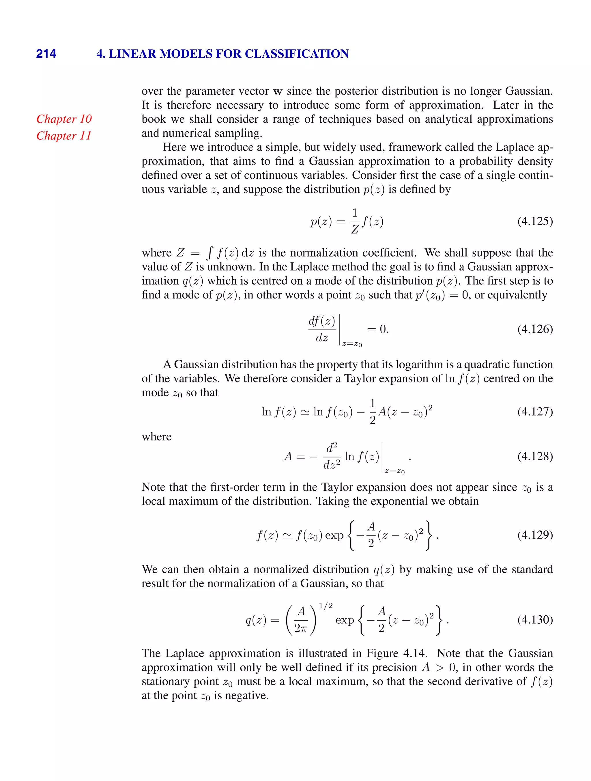 214 4. LINEAR MODELS FOR CLASSIFICATION
over the parameter vector w since the posterior distribution is no longer Gaussian.
It is therefore necessary to introduce some form of approximation. Later in the
book we shall consider a range of techniques based on analytical approximations
Chapter 10
and numerical sampling.
Chapter 11
Here we introduce a simple, but widely used, framework called the Laplace ap-
proximation, that aims to ﬁnd a Gaussian approximation to a probability density
deﬁned over a set of continuous variables. Consider ﬁrst the case of a single contin-
uous variable z, and suppose the distribution p(z) is deﬁned by
p(z) =
1
Z
f(z) (4.125)
where Z =

f(z) dz is the normalization coefﬁcient. We shall suppose that the
value of Z is unknown. In the Laplace method the goal is to ﬁnd a Gaussian approx-
imation q(z) which is centred on a mode of the distribution p(z). The ﬁrst step is to
ﬁnd a mode of p(z), in other words a point z0 such that p
(z0) = 0, or equivalently
df(z)
dz




z=z0
= 0. (4.126)
A Gaussian distribution has the property that its logarithm is a quadratic function
of the variables. We therefore consider a Taylor expansion of ln f(z) centred on the
mode z0 so that
ln f(z)  ln f(z0) −
1
2
A(z − z0)2
(4.127)
where
A = −
d2
dz2
ln f(z)




z=z0
. (4.128)
Note that the ﬁrst-order term in the Taylor expansion does not appear since z0 is a
local maximum of the distribution. Taking the exponential we obtain
f(z)  f(z0) exp −
A
2
(z − z0)2
. (4.129)
We can then obtain a normalized distribution q(z) by making use of the standard
result for the normalization of a Gaussian, so that
q(z) =

A
2π
1/2
exp −
A
2
(z − z0)2
. (4.130)
The Laplace approximation is illustrated in Figure 4.14. Note that the Gaussian
approximation will only be well deﬁned if its precision A  0, in other words the
stationary point z0 must be a local maximum, so that the second derivative of f(z)
at the point z0 is negative.
 