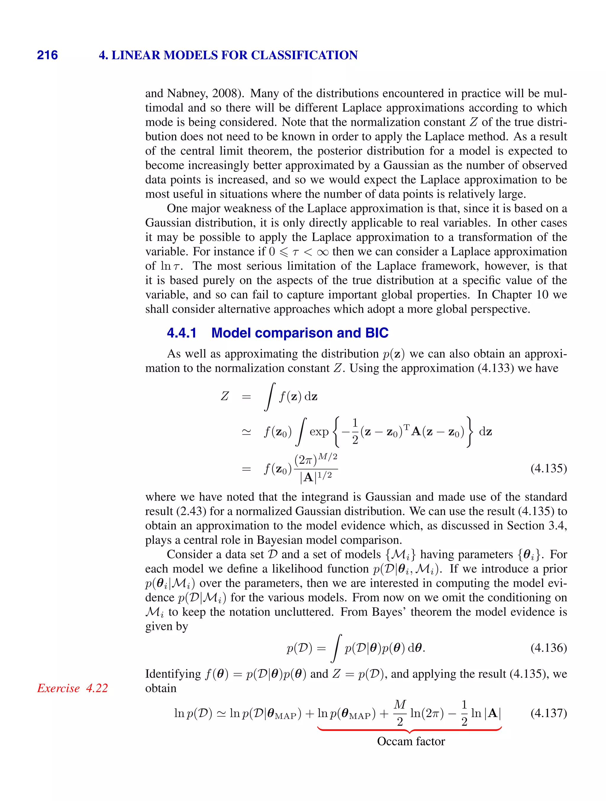 216 4. LINEAR MODELS FOR CLASSIFICATION
and Nabney, 2008). Many of the distributions encountered in practice will be mul-
timodal and so there will be different Laplace approximations according to which
mode is being considered. Note that the normalization constant Z of the true distri-
bution does not need to be known in order to apply the Laplace method. As a result
of the central limit theorem, the posterior distribution for a model is expected to
become increasingly better approximated by a Gaussian as the number of observed
data points is increased, and so we would expect the Laplace approximation to be
most useful in situations where the number of data points is relatively large.
One major weakness of the Laplace approximation is that, since it is based on a
Gaussian distribution, it is only directly applicable to real variables. In other cases
it may be possible to apply the Laplace approximation to a transformation of the
variable. For instance if 0  τ  ∞ then we can consider a Laplace approximation
of ln τ. The most serious limitation of the Laplace framework, however, is that
it is based purely on the aspects of the true distribution at a speciﬁc value of the
variable, and so can fail to capture important global properties. In Chapter 10 we
shall consider alternative approaches which adopt a more global perspective.
4.4.1 Model comparison and BIC
As well as approximating the distribution p(z) we can also obtain an approxi-
mation to the normalization constant Z. Using the approximation (4.133) we have
Z =

f(z) dz
 f(z0)

exp −
1
2
(z − z0)T
A(z − z0) dz
= f(z0)
(2π)M/2
|A|1/2
(4.135)
where we have noted that the integrand is Gaussian and made use of the standard
result (2.43) for a normalized Gaussian distribution. We can use the result (4.135) to
obtain an approximation to the model evidence which, as discussed in Section 3.4,
plays a central role in Bayesian model comparison.
Consider a data set D and a set of models {Mi} having parameters {θi}. For
each model we deﬁne a likelihood function p(D|θi, Mi). If we introduce a prior
p(θi|Mi) over the parameters, then we are interested in computing the model evi-
dence p(D|Mi) for the various models. From now on we omit the conditioning on
Mi to keep the notation uncluttered. From Bayes’ theorem the model evidence is
given by
p(D) =

p(D|θ)p(θ) dθ. (4.136)
Identifying f(θ) = p(D|θ)p(θ) and Z = p(D), and applying the result (4.135), we
obtain
Exercise 4.22
ln p(D)  ln p(D|θMAP) + ln p(θMAP) +
M
2
ln(2π) −
1
2
ln |A|
( )* +
Occam factor
(4.137)
 