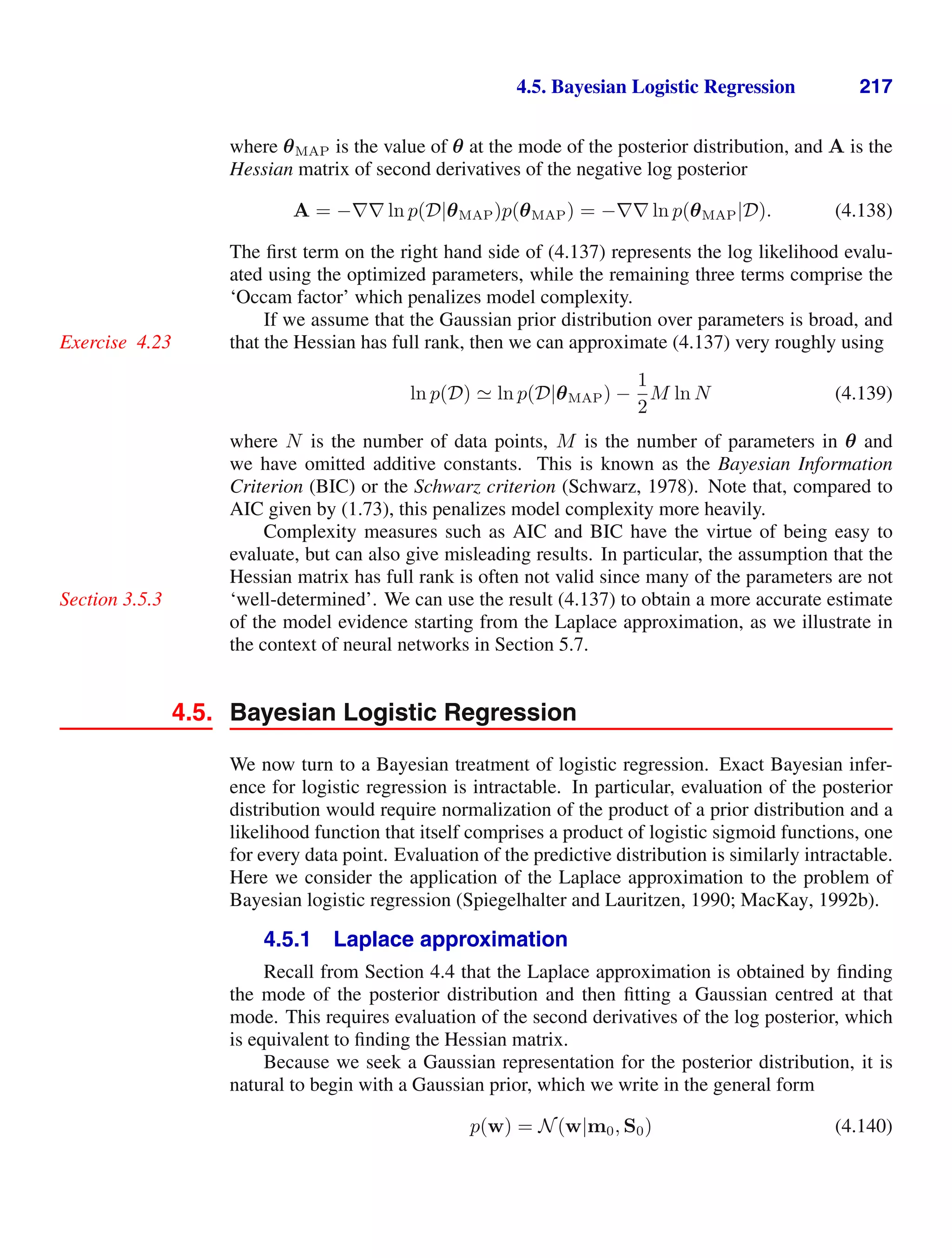 4.5. Bayesian Logistic Regression 217
where θMAP is the value of θ at the mode of the posterior distribution, and A is the
Hessian matrix of second derivatives of the negative log posterior
A = −∇∇ ln p(D|θMAP)p(θMAP) = −∇∇ ln p(θMAP|D). (4.138)
The ﬁrst term on the right hand side of (4.137) represents the log likelihood evalu-
ated using the optimized parameters, while the remaining three terms comprise the
‘Occam factor’ which penalizes model complexity.
If we assume that the Gaussian prior distribution over parameters is broad, and
that the Hessian has full rank, then we can approximate (4.137) very roughly using
Exercise 4.23
ln p(D)  ln p(D|θMAP) −
1
2
M ln N (4.139)
where N is the number of data points, M is the number of parameters in θ and
we have omitted additive constants. This is known as the Bayesian Information
Criterion (BIC) or the Schwarz criterion (Schwarz, 1978). Note that, compared to
AIC given by (1.73), this penalizes model complexity more heavily.
Complexity measures such as AIC and BIC have the virtue of being easy to
evaluate, but can also give misleading results. In particular, the assumption that the
Hessian matrix has full rank is often not valid since many of the parameters are not
‘well-determined’. We can use the result (4.137) to obtain a more accurate estimate
Section 3.5.3
of the model evidence starting from the Laplace approximation, as we illustrate in
the context of neural networks in Section 5.7.
4.5. Bayesian Logistic Regression
We now turn to a Bayesian treatment of logistic regression. Exact Bayesian infer-
ence for logistic regression is intractable. In particular, evaluation of the posterior
distribution would require normalization of the product of a prior distribution and a
likelihood function that itself comprises a product of logistic sigmoid functions, one
for every data point. Evaluation of the predictive distribution is similarly intractable.
Here we consider the application of the Laplace approximation to the problem of
Bayesian logistic regression (Spiegelhalter and Lauritzen, 1990; MacKay, 1992b).
4.5.1 Laplace approximation
Recall from Section 4.4 that the Laplace approximation is obtained by ﬁnding
the mode of the posterior distribution and then ﬁtting a Gaussian centred at that
mode. This requires evaluation of the second derivatives of the log posterior, which
is equivalent to ﬁnding the Hessian matrix.
Because we seek a Gaussian representation for the posterior distribution, it is
natural to begin with a Gaussian prior, which we write in the general form
p(w) = N(w|m0, S0) (4.140)
 