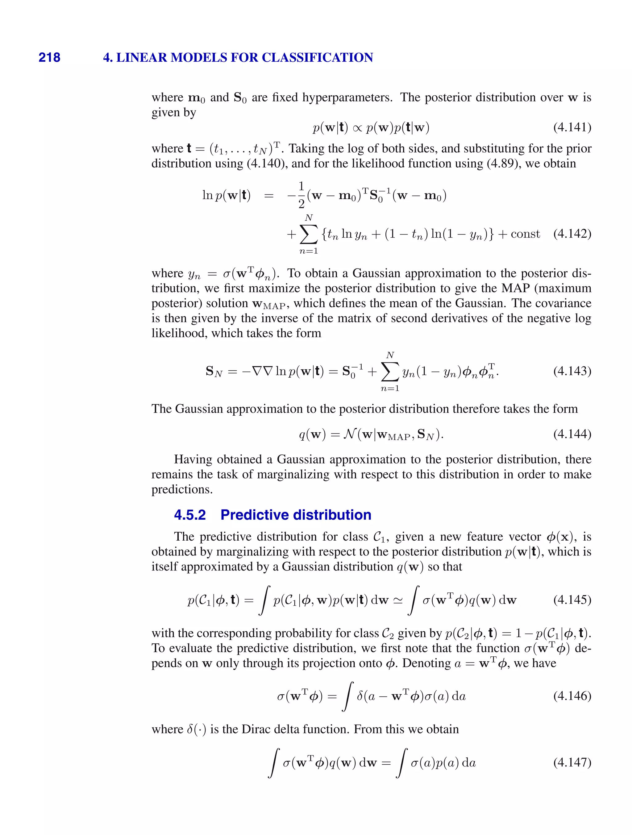 218 4. LINEAR MODELS FOR CLASSIFICATION
where m0 and S0 are ﬁxed hyperparameters. The posterior distribution over w is
given by
p(w|t) ∝ p(w)p(t|w) (4.141)
where t = (t1, . . . , tN )T
. Taking the log of both sides, and substituting for the prior
distribution using (4.140), and for the likelihood function using (4.89), we obtain
ln p(w|t) = −
1
2
(w − m0)T
S−1
0 (w − m0)
+
N

n=1
{tn ln yn + (1 − tn) ln(1 − yn)} + const (4.142)
where yn = σ(wT
φn). To obtain a Gaussian approximation to the posterior dis-
tribution, we ﬁrst maximize the posterior distribution to give the MAP (maximum
posterior) solution wMAP, which deﬁnes the mean of the Gaussian. The covariance
is then given by the inverse of the matrix of second derivatives of the negative log
likelihood, which takes the form
SN = −∇∇ ln p(w|t) = S−1
0 +
N

n=1
yn(1 − yn)φnφT
n. (4.143)
The Gaussian approximation to the posterior distribution therefore takes the form
q(w) = N(w|wMAP, SN ). (4.144)
Having obtained a Gaussian approximation to the posterior distribution, there
remains the task of marginalizing with respect to this distribution in order to make
predictions.
4.5.2 Predictive distribution
The predictive distribution for class C1, given a new feature vector φ(x), is
obtained by marginalizing with respect to the posterior distribution p(w|t), which is
itself approximated by a Gaussian distribution q(w) so that
p(C1|φ, t) =

p(C1|φ, w)p(w|t) dw 

σ(wT
φ)q(w) dw (4.145)
with the corresponding probability for class C2 given by p(C2|φ, t) = 1−p(C1|φ, t).
To evaluate the predictive distribution, we ﬁrst note that the function σ(wT
φ) de-
pends on w only through its projection onto φ. Denoting a = wT
φ, we have
σ(wT
φ) =

δ(a − wT
φ)σ(a) da (4.146)
where δ(·) is the Dirac delta function. From this we obtain

σ(wT
φ)q(w) dw =

σ(a)p(a) da (4.147)
 