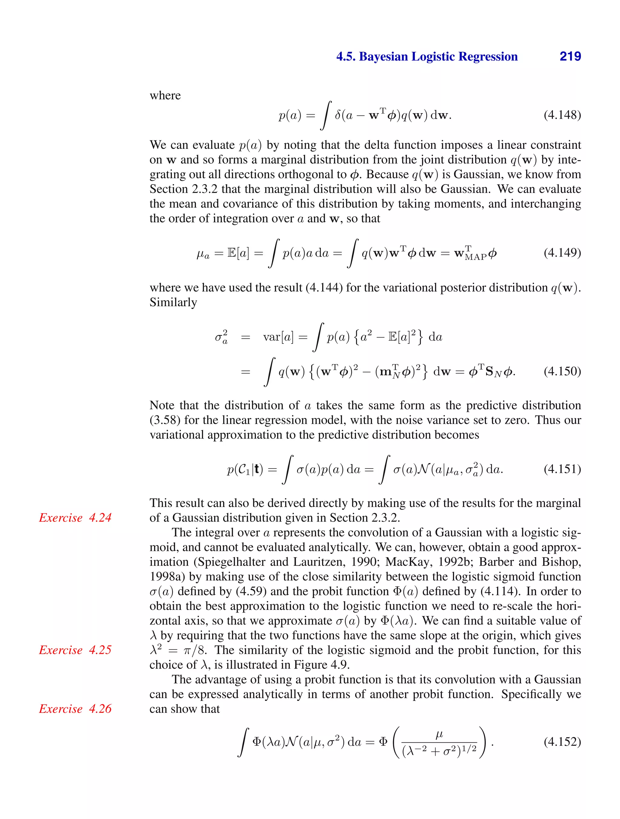 4.5. Bayesian Logistic Regression 219
where
p(a) =

δ(a − wT
φ)q(w) dw. (4.148)
We can evaluate p(a) by noting that the delta function imposes a linear constraint
on w and so forms a marginal distribution from the joint distribution q(w) by inte-
grating out all directions orthogonal to φ. Because q(w) is Gaussian, we know from
Section 2.3.2 that the marginal distribution will also be Gaussian. We can evaluate
the mean and covariance of this distribution by taking moments, and interchanging
the order of integration over a and w, so that
µa = E[a] =

p(a)a da =

q(w)wT
φ dw = wT
MAPφ (4.149)
where we have used the result (4.144) for the variational posterior distribution q(w).
Similarly
σ2
a = var[a] =

p(a)

a2
− E[a]2

da
=

q(w)

(wT
φ)2
− (mT
N φ)2

dw = φT
SN φ. (4.150)
Note that the distribution of a takes the same form as the predictive distribution
(3.58) for the linear regression model, with the noise variance set to zero. Thus our
variational approximation to the predictive distribution becomes
p(C1|t) =

σ(a)p(a) da =

σ(a)N(a|µa, σ2
a) da. (4.151)
This result can also be derived directly by making use of the results for the marginal
of a Gaussian distribution given in Section 2.3.2.
Exercise 4.24
The integral over a represents the convolution of a Gaussian with a logistic sig-
moid, and cannot be evaluated analytically. We can, however, obtain a good approx-
imation (Spiegelhalter and Lauritzen, 1990; MacKay, 1992b; Barber and Bishop,
1998a) by making use of the close similarity between the logistic sigmoid function
σ(a) deﬁned by (4.59) and the probit function Φ(a) deﬁned by (4.114). In order to
obtain the best approximation to the logistic function we need to re-scale the hori-
zontal axis, so that we approximate σ(a) by Φ(λa). We can ﬁnd a suitable value of
λ by requiring that the two functions have the same slope at the origin, which gives
λ2
= π/8. The similarity of the logistic sigmoid and the probit function, for this
Exercise 4.25
choice of λ, is illustrated in Figure 4.9.
The advantage of using a probit function is that its convolution with a Gaussian
can be expressed analytically in terms of another probit function. Speciﬁcally we
can show that
Exercise 4.26

Φ(λa)N(a|µ, σ2
) da = Φ

µ
(λ−2 + σ2)1/2

. (4.152)
 