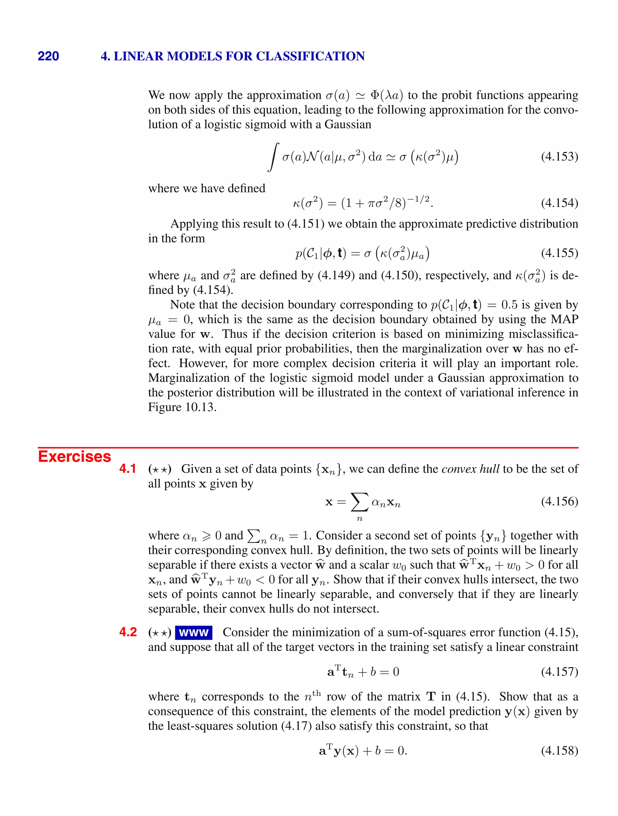 220 4. LINEAR MODELS FOR CLASSIFICATION
We now apply the approximation σ(a)  Φ(λa) to the probit functions appearing
on both sides of this equation, leading to the following approximation for the convo-
lution of a logistic sigmoid with a Gaussian

σ(a)N(a|µ, σ2
) da  σ κ(σ2
)µ (4.153)
where we have deﬁned
κ(σ2
) = (1 + πσ2
/8)−1/2
. (4.154)
Applying this result to (4.151) we obtain the approximate predictive distribution
in the form
p(C1|φ, t) = σ κ(σ2
a)µa (4.155)
where µa and σ2
a are deﬁned by (4.149) and (4.150), respectively, and κ(σ2
a) is de-
ﬁned by (4.154).
Note that the decision boundary corresponding to p(C1|φ, t) = 0.5 is given by
µa = 0, which is the same as the decision boundary obtained by using the MAP
value for w. Thus if the decision criterion is based on minimizing misclassiﬁca-
tion rate, with equal prior probabilities, then the marginalization over w has no ef-
fect. However, for more complex decision criteria it will play an important role.
Marginalization of the logistic sigmoid model under a Gaussian approximation to
the posterior distribution will be illustrated in the context of variational inference in
Figure 10.13.
Exercises
4.1 ( ) Given a set of data points {xn}, we can deﬁne the convex hull to be the set of
all points x given by
x =

n
αnxn (4.156)
where αn  0 and

n αn = 1. Consider a second set of points {yn} together with
their corresponding convex hull. By deﬁnition, the two sets of points will be linearly
separable if there exists a vector 
w and a scalar w0 such that 
wT
xn + w0  0 for all
xn, and 
wT
yn +w0  0 for all yn. Show that if their convex hulls intersect, the two
sets of points cannot be linearly separable, and conversely that if they are linearly
separable, their convex hulls do not intersect.
4.2 ( ) www Consider the minimization of a sum-of-squares error function (4.15),
and suppose that all of the target vectors in the training set satisfy a linear constraint
aT
tn + b = 0 (4.157)
where tn corresponds to the nth
row of the matrix T in (4.15). Show that as a
consequence of this constraint, the elements of the model prediction y(x) given by
the least-squares solution (4.17) also satisfy this constraint, so that
aT
y(x) + b = 0. (4.158)
 