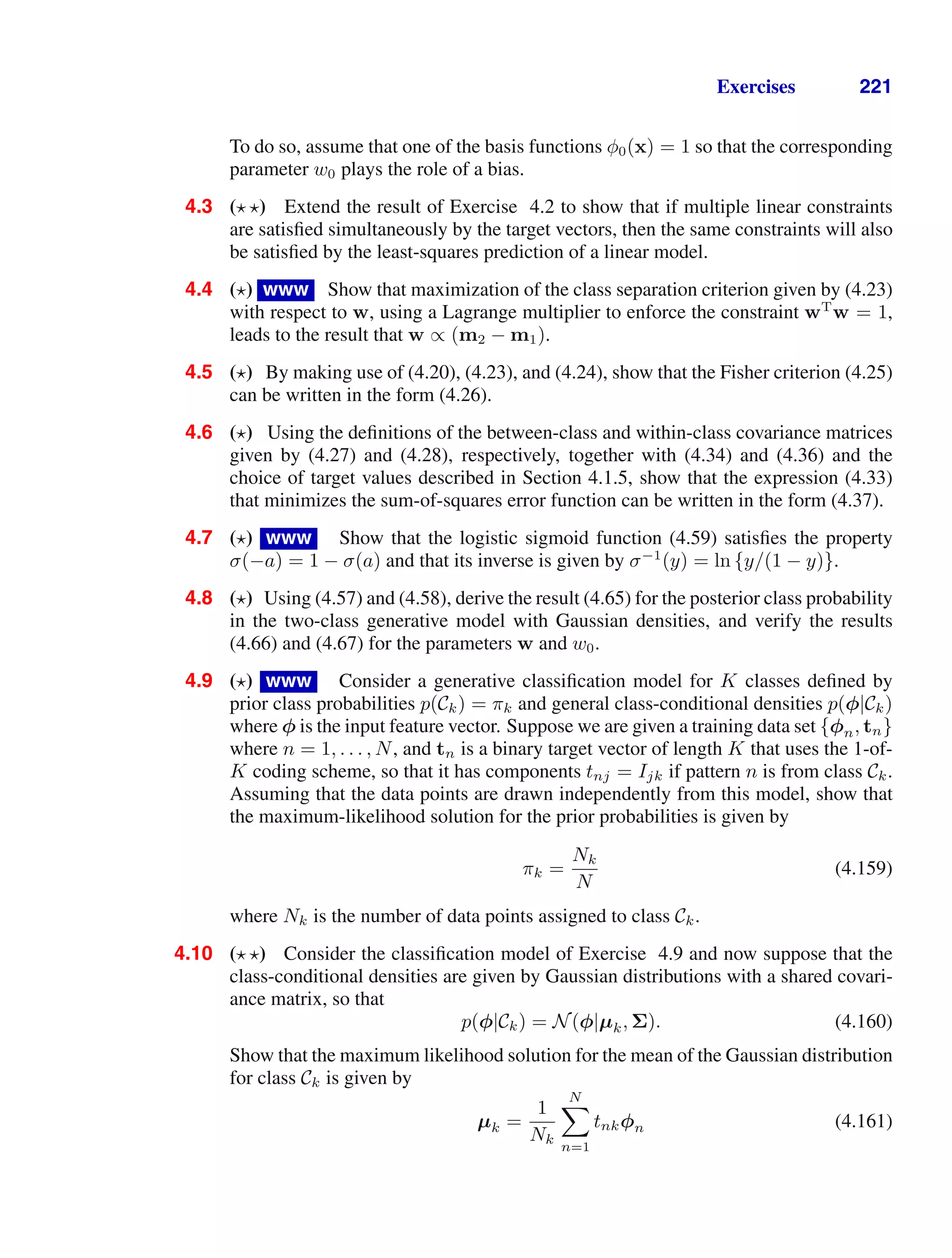Exercises 221
To do so, assume that one of the basis functions φ0(x) = 1 so that the corresponding
parameter w0 plays the role of a bias.
4.3 ( ) Extend the result of Exercise 4.2 to show that if multiple linear constraints
are satisﬁed simultaneously by the target vectors, then the same constraints will also
be satisﬁed by the least-squares prediction of a linear model.
4.4 ( ) www Show that maximization of the class separation criterion given by (4.23)
with respect to w, using a Lagrange multiplier to enforce the constraint wT
w = 1,
leads to the result that w ∝ (m2 − m1).
4.5 ( ) By making use of (4.20), (4.23), and (4.24), show that the Fisher criterion (4.25)
can be written in the form (4.26).
4.6 ( ) Using the deﬁnitions of the between-class and within-class covariance matrices
given by (4.27) and (4.28), respectively, together with (4.34) and (4.36) and the
choice of target values described in Section 4.1.5, show that the expression (4.33)
that minimizes the sum-of-squares error function can be written in the form (4.37).
4.7 ( ) www Show that the logistic sigmoid function (4.59) satisﬁes the property
σ(−a) = 1 − σ(a) and that its inverse is given by σ−1
(y) = ln {y/(1 − y)}.
4.8 ( ) Using (4.57) and (4.58), derive the result (4.65) for the posterior class probability
in the two-class generative model with Gaussian densities, and verify the results
(4.66) and (4.67) for the parameters w and w0.
4.9 ( ) www Consider a generative classiﬁcation model for K classes deﬁned by
prior class probabilities p(Ck) = πk and general class-conditional densities p(φ|Ck)
where φ is the input feature vector. Suppose we are given a training data set {φn, tn}
where n = 1, . . . , N, and tn is a binary target vector of length K that uses the 1-of-
K coding scheme, so that it has components tnj = Ijk if pattern n is from class Ck.
Assuming that the data points are drawn independently from this model, show that
the maximum-likelihood solution for the prior probabilities is given by
πk =
Nk
N
(4.159)
where Nk is the number of data points assigned to class Ck.
4.10 ( ) Consider the classiﬁcation model of Exercise 4.9 and now suppose that the
class-conditional densities are given by Gaussian distributions with a shared covari-
ance matrix, so that
p(φ|Ck) = N(φ|µk, Σ). (4.160)
Show that the maximum likelihood solution for the mean of the Gaussian distribution
for class Ck is given by
µk =
1
Nk
N

n=1
tnkφn (4.161)
 