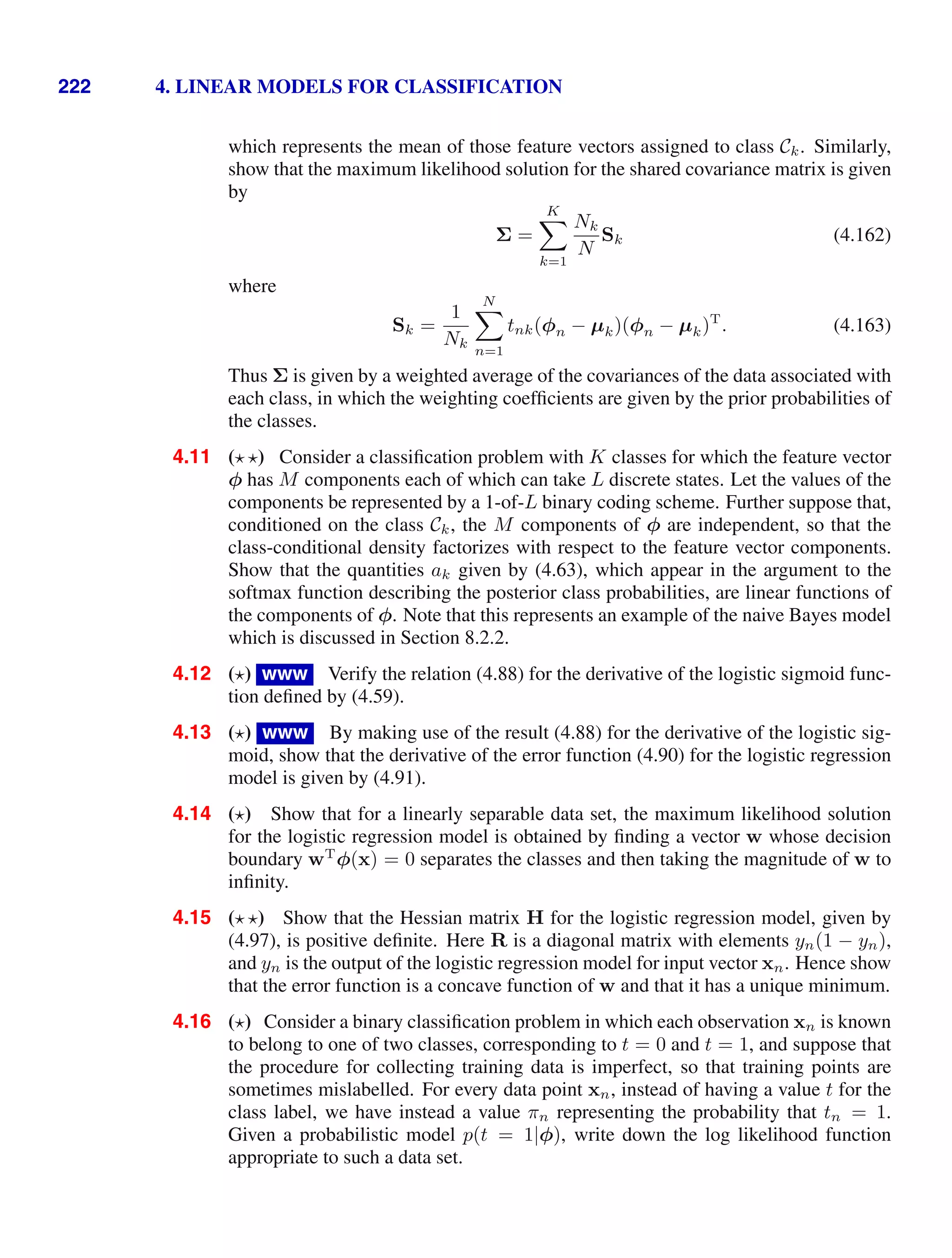 222 4. LINEAR MODELS FOR CLASSIFICATION
which represents the mean of those feature vectors assigned to class Ck. Similarly,
show that the maximum likelihood solution for the shared covariance matrix is given
by
Σ =
K

k=1
Nk
N
Sk (4.162)
where
Sk =
1
Nk
N

n=1
tnk(φn − µk)(φn − µk)T
. (4.163)
Thus Σ is given by a weighted average of the covariances of the data associated with
each class, in which the weighting coefﬁcients are given by the prior probabilities of
the classes.
4.11 ( ) Consider a classiﬁcation problem with K classes for which the feature vector
φ has M components each of which can take L discrete states. Let the values of the
components be represented by a 1-of-L binary coding scheme. Further suppose that,
conditioned on the class Ck, the M components of φ are independent, so that the
class-conditional density factorizes with respect to the feature vector components.
Show that the quantities ak given by (4.63), which appear in the argument to the
softmax function describing the posterior class probabilities, are linear functions of
the components of φ. Note that this represents an example of the naive Bayes model
which is discussed in Section 8.2.2.
4.12 ( ) www Verify the relation (4.88) for the derivative of the logistic sigmoid func-
tion deﬁned by (4.59).
4.13 ( ) www By making use of the result (4.88) for the derivative of the logistic sig-
moid, show that the derivative of the error function (4.90) for the logistic regression
model is given by (4.91).
4.14 ( ) Show that for a linearly separable data set, the maximum likelihood solution
for the logistic regression model is obtained by ﬁnding a vector w whose decision
boundary wT
φ(x) = 0 separates the classes and then taking the magnitude of w to
inﬁnity.
4.15 ( ) Show that the Hessian matrix H for the logistic regression model, given by
(4.97), is positive deﬁnite. Here R is a diagonal matrix with elements yn(1 − yn),
and yn is the output of the logistic regression model for input vector xn. Hence show
that the error function is a concave function of w and that it has a unique minimum.
4.16 ( ) Consider a binary classiﬁcation problem in which each observation xn is known
to belong to one of two classes, corresponding to t = 0 and t = 1, and suppose that
the procedure for collecting training data is imperfect, so that training points are
sometimes mislabelled. For every data point xn, instead of having a value t for the
class label, we have instead a value πn representing the probability that tn = 1.
Given a probabilistic model p(t = 1|φ), write down the log likelihood function
appropriate to such a data set.
 