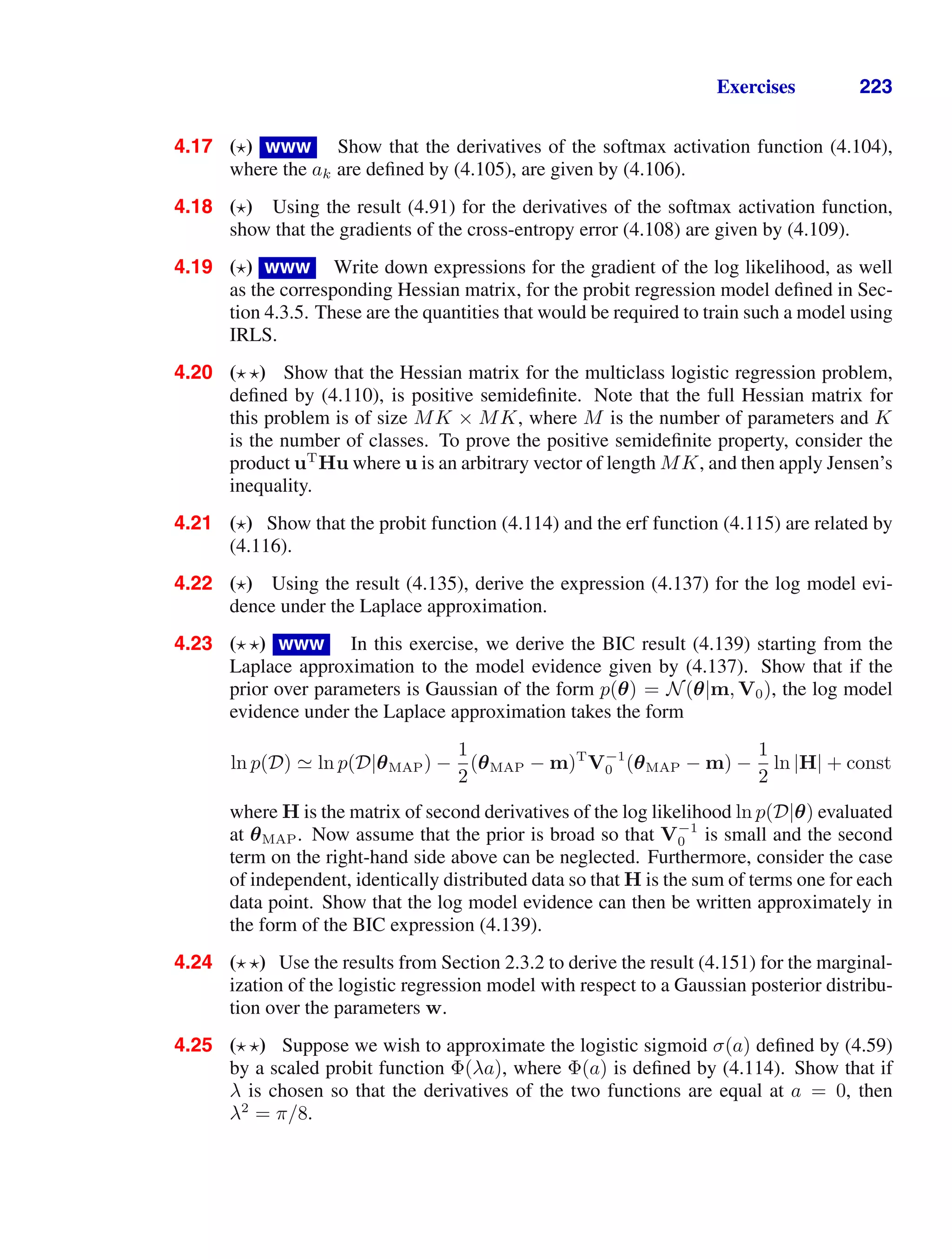 Exercises 223
4.17 ( ) www Show that the derivatives of the softmax activation function (4.104),
where the ak are deﬁned by (4.105), are given by (4.106).
4.18 ( ) Using the result (4.91) for the derivatives of the softmax activation function,
show that the gradients of the cross-entropy error (4.108) are given by (4.109).
4.19 ( ) www Write down expressions for the gradient of the log likelihood, as well
as the corresponding Hessian matrix, for the probit regression model deﬁned in Sec-
tion 4.3.5. These are the quantities that would be required to train such a model using
IRLS.
4.20 ( ) Show that the Hessian matrix for the multiclass logistic regression problem,
deﬁned by (4.110), is positive semideﬁnite. Note that the full Hessian matrix for
this problem is of size MK × MK, where M is the number of parameters and K
is the number of classes. To prove the positive semideﬁnite property, consider the
product uT
Hu where u is an arbitrary vector of length MK, and then apply Jensen’s
inequality.
4.21 ( ) Show that the probit function (4.114) and the erf function (4.115) are related by
(4.116).
4.22 ( ) Using the result (4.135), derive the expression (4.137) for the log model evi-
dence under the Laplace approximation.
4.23 ( ) www In this exercise, we derive the BIC result (4.139) starting from the
Laplace approximation to the model evidence given by (4.137). Show that if the
prior over parameters is Gaussian of the form p(θ) = N(θ|m, V0), the log model
evidence under the Laplace approximation takes the form
ln p(D)  ln p(D|θMAP) −
1
2
(θMAP − m)T
V−1
0 (θMAP − m) −
1
2
ln |H| + const
where H is the matrix of second derivatives of the log likelihood ln p(D|θ) evaluated
at θMAP. Now assume that the prior is broad so that V−1
0 is small and the second
term on the right-hand side above can be neglected. Furthermore, consider the case
of independent, identically distributed data so that H is the sum of terms one for each
data point. Show that the log model evidence can then be written approximately in
the form of the BIC expression (4.139).
4.24 ( ) Use the results from Section 2.3.2 to derive the result (4.151) for the marginal-
ization of the logistic regression model with respect to a Gaussian posterior distribu-
tion over the parameters w.
4.25 ( ) Suppose we wish to approximate the logistic sigmoid σ(a) deﬁned by (4.59)
by a scaled probit function Φ(λa), where Φ(a) is deﬁned by (4.114). Show that if
λ is chosen so that the derivatives of the two functions are equal at a = 0, then
λ2
= π/8.
 