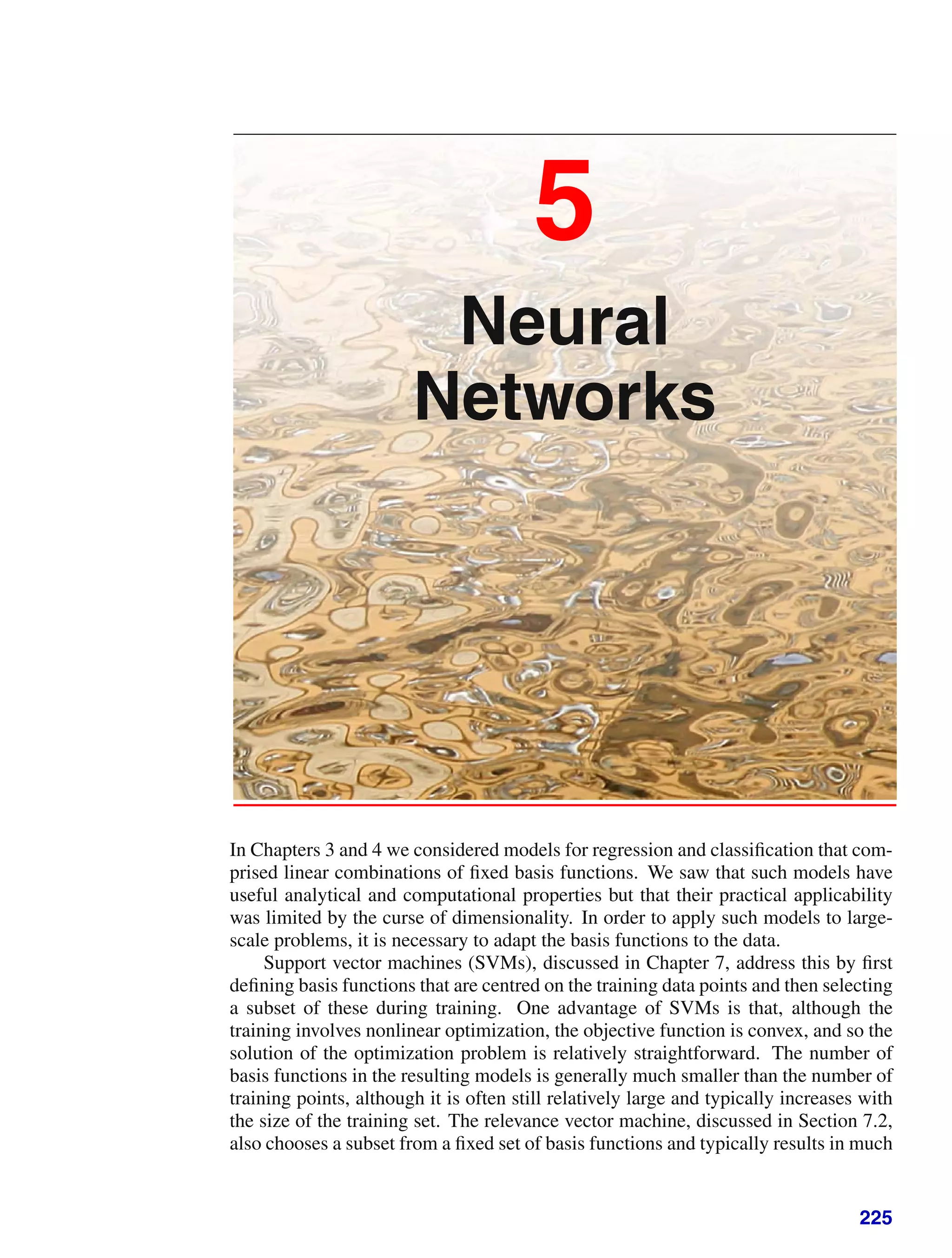 5
Neural
Networks
In Chapters 3 and 4 we considered models for regression and classiﬁcation that com-
prised linear combinations of ﬁxed basis functions. We saw that such models have
useful analytical and computational properties but that their practical applicability
was limited by the curse of dimensionality. In order to apply such models to large-
scale problems, it is necessary to adapt the basis functions to the data.
Support vector machines (SVMs), discussed in Chapter 7, address this by ﬁrst
deﬁning basis functions that are centred on the training data points and then selecting
a subset of these during training. One advantage of SVMs is that, although the
training involves nonlinear optimization, the objective function is convex, and so the
solution of the optimization problem is relatively straightforward. The number of
basis functions in the resulting models is generally much smaller than the number of
training points, although it is often still relatively large and typically increases with
the size of the training set. The relevance vector machine, discussed in Section 7.2,
also chooses a subset from a ﬁxed set of basis functions and typically results in much
225
 