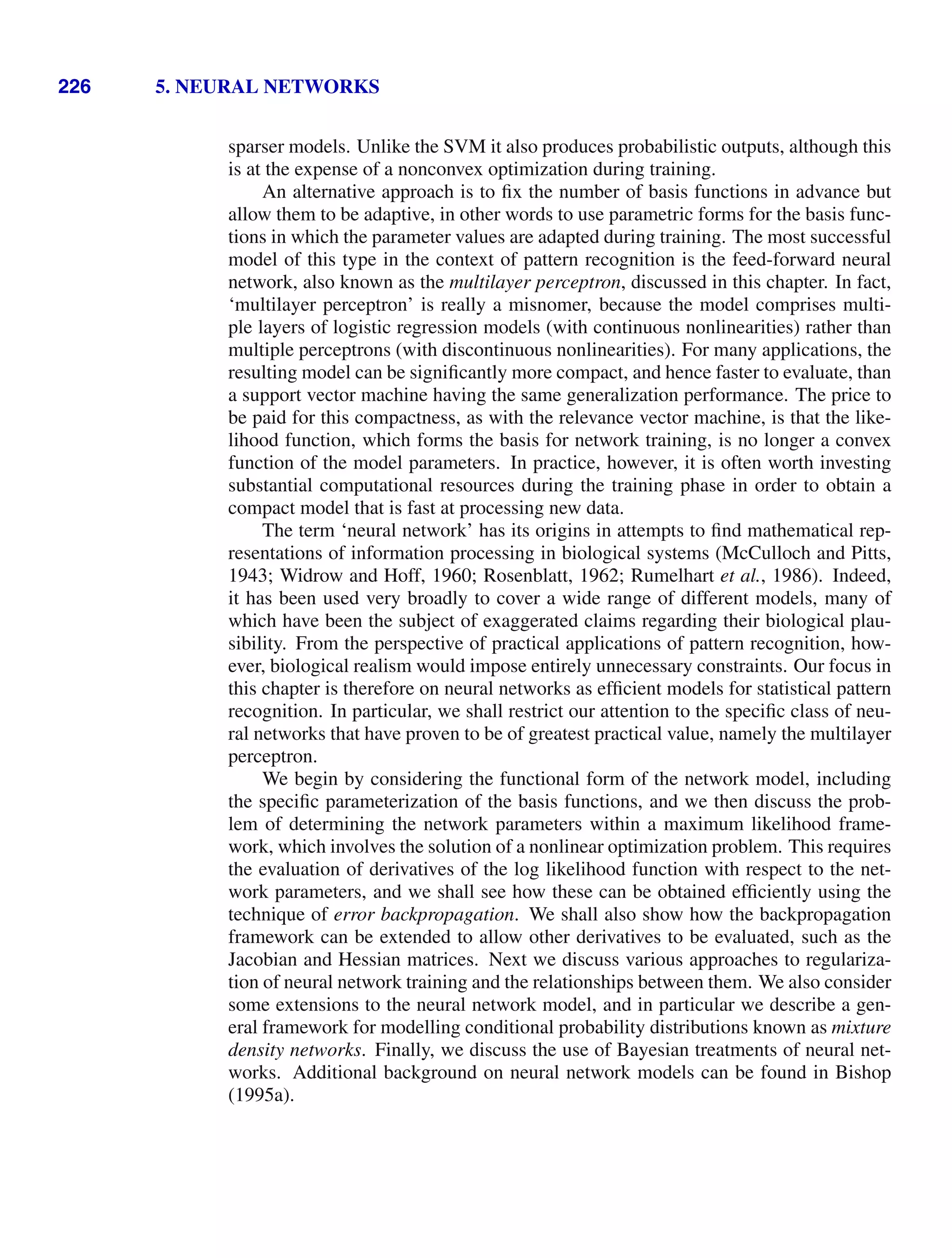 226 5. NEURAL NETWORKS
sparser models. Unlike the SVM it also produces probabilistic outputs, although this
is at the expense of a nonconvex optimization during training.
An alternative approach is to ﬁx the number of basis functions in advance but
allow them to be adaptive, in other words to use parametric forms for the basis func-
tions in which the parameter values are adapted during training. The most successful
model of this type in the context of pattern recognition is the feed-forward neural
network, also known as the multilayer perceptron, discussed in this chapter. In fact,
‘multilayer perceptron’ is really a misnomer, because the model comprises multi-
ple layers of logistic regression models (with continuous nonlinearities) rather than
multiple perceptrons (with discontinuous nonlinearities). For many applications, the
resulting model can be signiﬁcantly more compact, and hence faster to evaluate, than
a support vector machine having the same generalization performance. The price to
be paid for this compactness, as with the relevance vector machine, is that the like-
lihood function, which forms the basis for network training, is no longer a convex
function of the model parameters. In practice, however, it is often worth investing
substantial computational resources during the training phase in order to obtain a
compact model that is fast at processing new data.
The term ‘neural network’ has its origins in attempts to ﬁnd mathematical rep-
resentations of information processing in biological systems (McCulloch and Pitts,
1943; Widrow and Hoff, 1960; Rosenblatt, 1962; Rumelhart et al., 1986). Indeed,
it has been used very broadly to cover a wide range of different models, many of
which have been the subject of exaggerated claims regarding their biological plau-
sibility. From the perspective of practical applications of pattern recognition, how-
ever, biological realism would impose entirely unnecessary constraints. Our focus in
this chapter is therefore on neural networks as efﬁcient models for statistical pattern
recognition. In particular, we shall restrict our attention to the speciﬁc class of neu-
ral networks that have proven to be of greatest practical value, namely the multilayer
perceptron.
We begin by considering the functional form of the network model, including
the speciﬁc parameterization of the basis functions, and we then discuss the prob-
lem of determining the network parameters within a maximum likelihood frame-
work, which involves the solution of a nonlinear optimization problem. This requires
the evaluation of derivatives of the log likelihood function with respect to the net-
work parameters, and we shall see how these can be obtained efﬁciently using the
technique of error backpropagation. We shall also show how the backpropagation
framework can be extended to allow other derivatives to be evaluated, such as the
Jacobian and Hessian matrices. Next we discuss various approaches to regulariza-
tion of neural network training and the relationships between them. We also consider
some extensions to the neural network model, and in particular we describe a gen-
eral framework for modelling conditional probability distributions known as mixture
density networks. Finally, we discuss the use of Bayesian treatments of neural net-
works. Additional background on neural network models can be found in Bishop
(1995a).
 