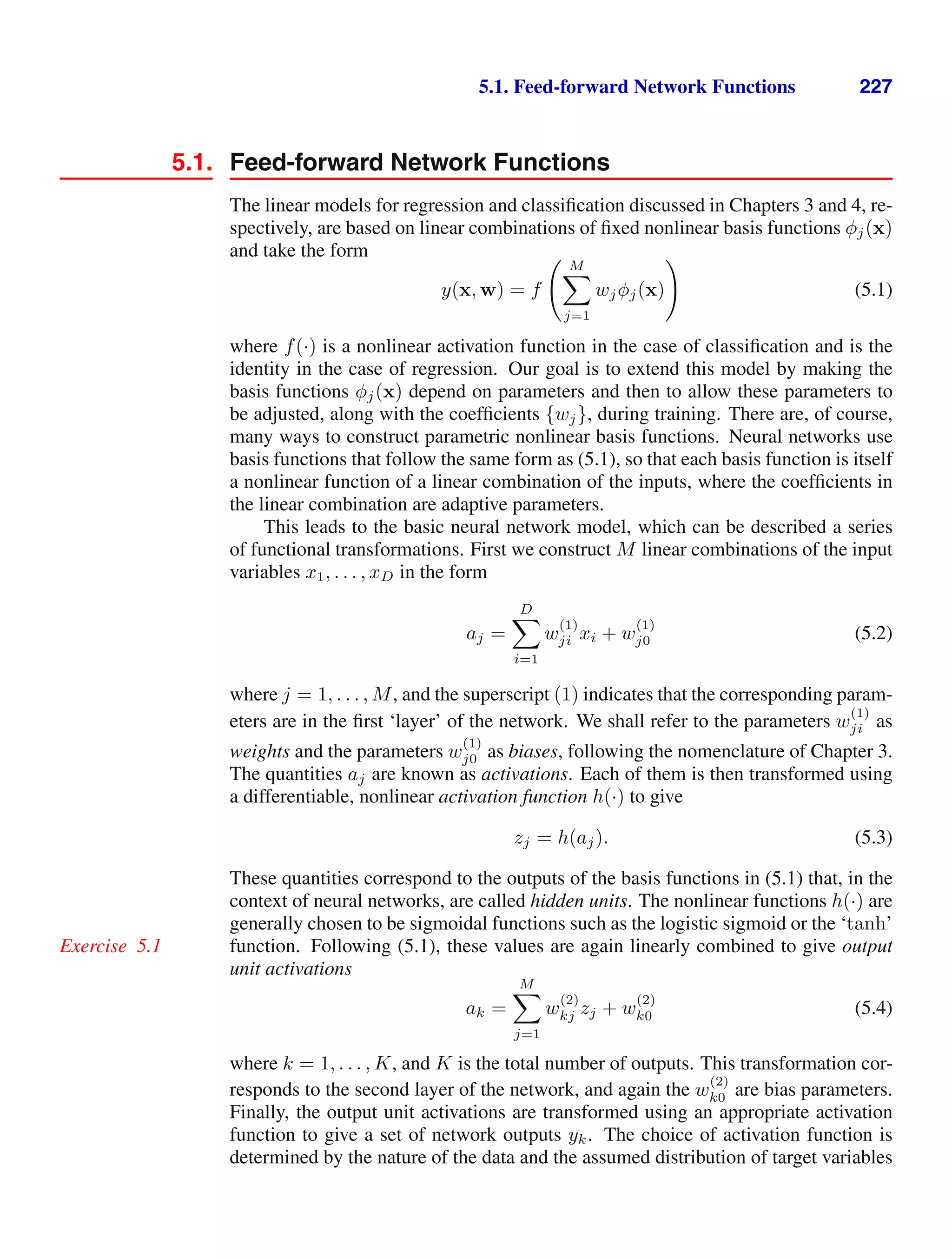 5.1. Feed-forward Network Functions 227
5.1. Feed-forward Network Functions
The linear models for regression and classiﬁcation discussed in Chapters 3 and 4, re-
spectively, are based on linear combinations of ﬁxed nonlinear basis functions φj(x)
and take the form
y(x, w) = f
 M

j=1
wjφj(x)

(5.1)
where f(·) is a nonlinear activation function in the case of classiﬁcation and is the
identity in the case of regression. Our goal is to extend this model by making the
basis functions φj(x) depend on parameters and then to allow these parameters to
be adjusted, along with the coefﬁcients {wj}, during training. There are, of course,
many ways to construct parametric nonlinear basis functions. Neural networks use
basis functions that follow the same form as (5.1), so that each basis function is itself
a nonlinear function of a linear combination of the inputs, where the coefﬁcients in
the linear combination are adaptive parameters.
This leads to the basic neural network model, which can be described a series
of functional transformations. First we construct M linear combinations of the input
variables x1, . . . , xD in the form
aj =
D

i=1
w
(1)
ji xi + w
(1)
j0 (5.2)
where j = 1, . . . , M, and the superscript (1) indicates that the corresponding param-
eters are in the ﬁrst ‘layer’ of the network. We shall refer to the parameters w
(1)
ji as
weights and the parameters w
(1)
j0 as biases, following the nomenclature of Chapter 3.
The quantities aj are known as activations. Each of them is then transformed using
a differentiable, nonlinear activation function h(·) to give
zj = h(aj). (5.3)
These quantities correspond to the outputs of the basis functions in (5.1) that, in the
context of neural networks, are called hidden units. The nonlinear functions h(·) are
generally chosen to be sigmoidal functions such as the logistic sigmoid or the ‘tanh’
function. Following (5.1), these values are again linearly combined to give output
Exercise 5.1
unit activations
ak =
M

j=1
w
(2)
kj zj + w
(2)
k0 (5.4)
where k = 1, . . . , K, and K is the total number of outputs. This transformation cor-
responds to the second layer of the network, and again the w
(2)
k0 are bias parameters.
Finally, the output unit activations are transformed using an appropriate activation
function to give a set of network outputs yk. The choice of activation function is
determined by the nature of the data and the assumed distribution of target variables
 