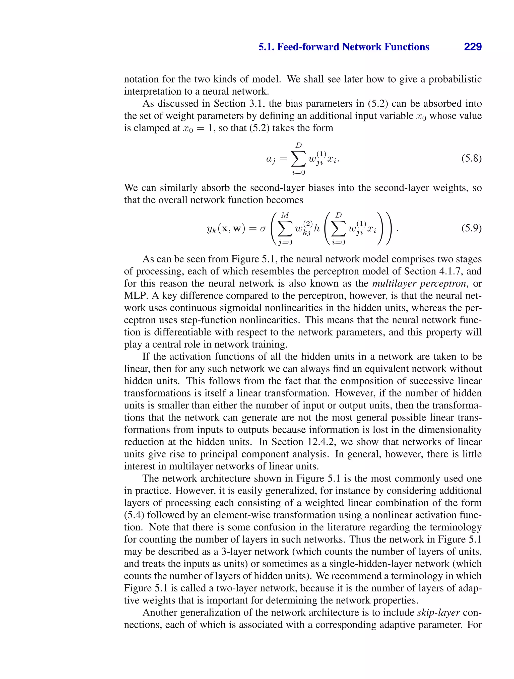 5.1. Feed-forward Network Functions 229
notation for the two kinds of model. We shall see later how to give a probabilistic
interpretation to a neural network.
As discussed in Section 3.1, the bias parameters in (5.2) can be absorbed into
the set of weight parameters by deﬁning an additional input variable x0 whose value
is clamped at x0 = 1, so that (5.2) takes the form
aj =
D

i=0
w
(1)
ji xi. (5.8)
We can similarly absorb the second-layer biases into the second-layer weights, so
that the overall network function becomes
yk(x, w) = σ
 M

j=0
w
(2)
kj h
 D

i=0
w
(1)
ji xi

. (5.9)
As can be seen from Figure 5.1, the neural network model comprises two stages
of processing, each of which resembles the perceptron model of Section 4.1.7, and
for this reason the neural network is also known as the multilayer perceptron, or
MLP. A key difference compared to the perceptron, however, is that the neural net-
work uses continuous sigmoidal nonlinearities in the hidden units, whereas the per-
ceptron uses step-function nonlinearities. This means that the neural network func-
tion is differentiable with respect to the network parameters, and this property will
play a central role in network training.
If the activation functions of all the hidden units in a network are taken to be
linear, then for any such network we can always ﬁnd an equivalent network without
hidden units. This follows from the fact that the composition of successive linear
transformations is itself a linear transformation. However, if the number of hidden
units is smaller than either the number of input or output units, then the transforma-
tions that the network can generate are not the most general possible linear trans-
formations from inputs to outputs because information is lost in the dimensionality
reduction at the hidden units. In Section 12.4.2, we show that networks of linear
units give rise to principal component analysis. In general, however, there is little
interest in multilayer networks of linear units.
The network architecture shown in Figure 5.1 is the most commonly used one
in practice. However, it is easily generalized, for instance by considering additional
layers of processing each consisting of a weighted linear combination of the form
(5.4) followed by an element-wise transformation using a nonlinear activation func-
tion. Note that there is some confusion in the literature regarding the terminology
for counting the number of layers in such networks. Thus the network in Figure 5.1
may be described as a 3-layer network (which counts the number of layers of units,
and treats the inputs as units) or sometimes as a single-hidden-layer network (which
counts the number of layers of hidden units). We recommend a terminology in which
Figure 5.1 is called a two-layer network, because it is the number of layers of adap-
tive weights that is important for determining the network properties.
Another generalization of the network architecture is to include skip-layer con-
nections, each of which is associated with a corresponding adaptive parameter. For
 