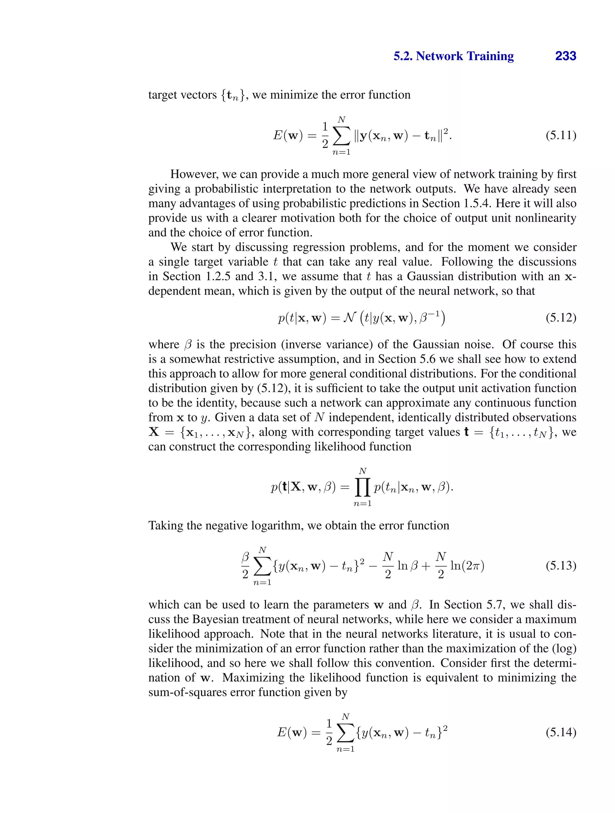 5.2. Network Training 233
target vectors {tn}, we minimize the error function
E(w) =
1
2
N

n=1
y(xn, w) − tn2
. (5.11)
However, we can provide a much more general view of network training by ﬁrst
giving a probabilistic interpretation to the network outputs. We have already seen
many advantages of using probabilistic predictions in Section 1.5.4. Here it will also
provide us with a clearer motivation both for the choice of output unit nonlinearity
and the choice of error function.
We start by discussing regression problems, and for the moment we consider
a single target variable t that can take any real value. Following the discussions
in Section 1.2.5 and 3.1, we assume that t has a Gaussian distribution with an x-
dependent mean, which is given by the output of the neural network, so that
p(t|x, w) = N t|y(x, w), β−1
(5.12)
where β is the precision (inverse variance) of the Gaussian noise. Of course this
is a somewhat restrictive assumption, and in Section 5.6 we shall see how to extend
this approach to allow for more general conditional distributions. For the conditional
distribution given by (5.12), it is sufﬁcient to take the output unit activation function
to be the identity, because such a network can approximate any continuous function
from x to y. Given a data set of N independent, identically distributed observations
X = {x1, . . . , xN }, along with corresponding target values t = {t1, . . . , tN }, we
can construct the corresponding likelihood function
p(t|X, w, β) =
N

n=1
p(tn|xn, w, β).
Taking the negative logarithm, we obtain the error function
β
2
N

n=1
{y(xn, w) − tn}2
−
N
2
ln β +
N
2
ln(2π) (5.13)
which can be used to learn the parameters w and β. In Section 5.7, we shall dis-
cuss the Bayesian treatment of neural networks, while here we consider a maximum
likelihood approach. Note that in the neural networks literature, it is usual to con-
sider the minimization of an error function rather than the maximization of the (log)
likelihood, and so here we shall follow this convention. Consider ﬁrst the determi-
nation of w. Maximizing the likelihood function is equivalent to minimizing the
sum-of-squares error function given by
E(w) =
1
2
N

n=1
{y(xn, w) − tn}2
(5.14)
 
