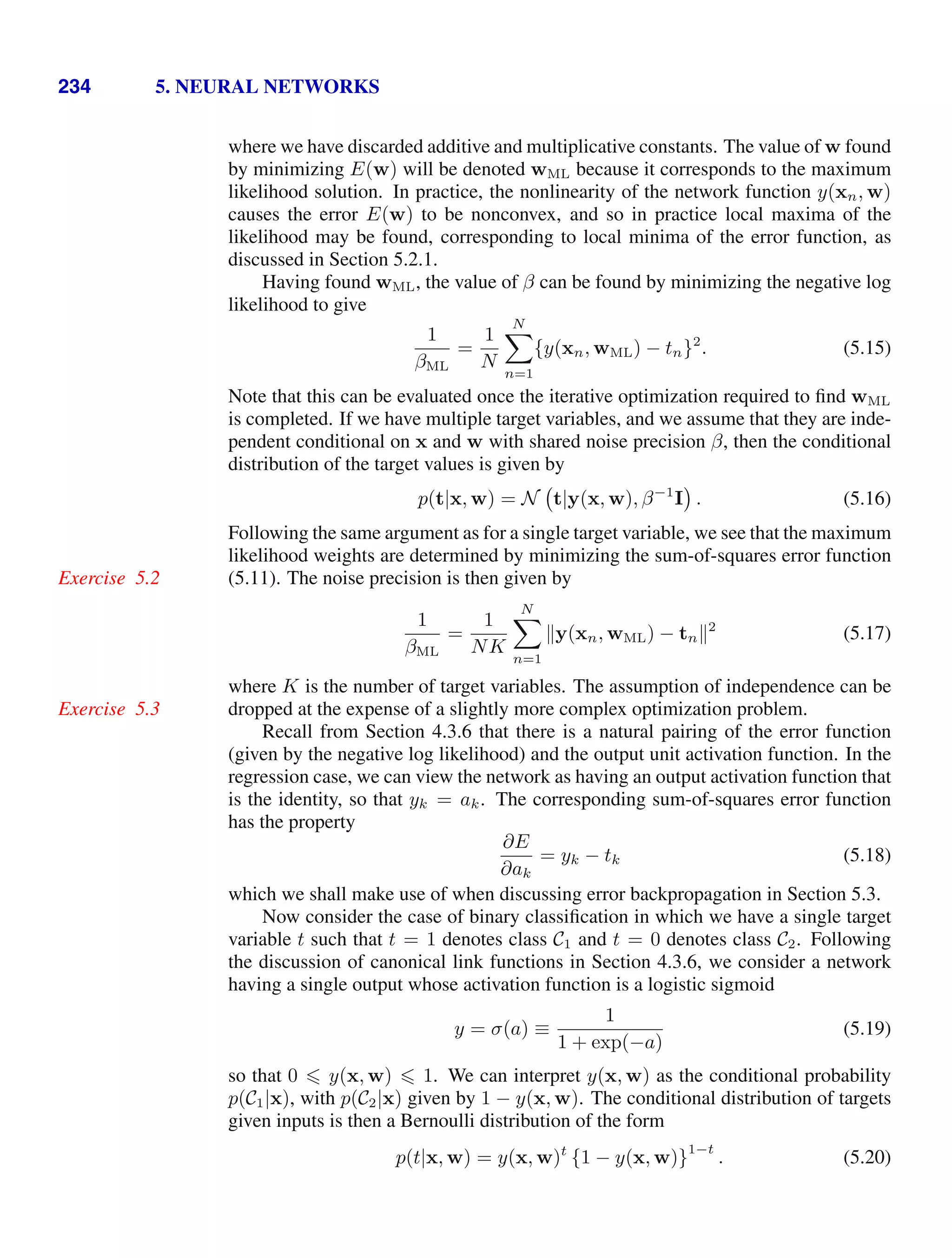 234 5. NEURAL NETWORKS
where we have discarded additive and multiplicative constants. The value of w found
by minimizing E(w) will be denoted wML because it corresponds to the maximum
likelihood solution. In practice, the nonlinearity of the network function y(xn, w)
causes the error E(w) to be nonconvex, and so in practice local maxima of the
likelihood may be found, corresponding to local minima of the error function, as
discussed in Section 5.2.1.
Having found wML, the value of β can be found by minimizing the negative log
likelihood to give
1
βML
=
1
N
N

n=1
{y(xn, wML) − tn}2
. (5.15)
Note that this can be evaluated once the iterative optimization required to ﬁnd wML
is completed. If we have multiple target variables, and we assume that they are inde-
pendent conditional on x and w with shared noise precision β, then the conditional
distribution of the target values is given by
p(t|x, w) = N t|y(x, w), β−1
I . (5.16)
Following the same argument as for a single target variable, we see that the maximum
likelihood weights are determined by minimizing the sum-of-squares error function
(5.11). The noise precision is then given by
Exercise 5.2
1
βML
=
1
NK
N

n=1
y(xn, wML) − tn2
(5.17)
where K is the number of target variables. The assumption of independence can be
dropped at the expense of a slightly more complex optimization problem.
Exercise 5.3
Recall from Section 4.3.6 that there is a natural pairing of the error function
(given by the negative log likelihood) and the output unit activation function. In the
regression case, we can view the network as having an output activation function that
is the identity, so that yk = ak. The corresponding sum-of-squares error function
has the property
∂E
∂ak
= yk − tk (5.18)
which we shall make use of when discussing error backpropagation in Section 5.3.
Now consider the case of binary classiﬁcation in which we have a single target
variable t such that t = 1 denotes class C1 and t = 0 denotes class C2. Following
the discussion of canonical link functions in Section 4.3.6, we consider a network
having a single output whose activation function is a logistic sigmoid
y = σ(a) ≡
1
1 + exp(−a)
(5.19)
so that 0  y(x, w)  1. We can interpret y(x, w) as the conditional probability
p(C1|x), with p(C2|x) given by 1 − y(x, w). The conditional distribution of targets
given inputs is then a Bernoulli distribution of the form
p(t|x, w) = y(x, w)t
{1 − y(x, w)}
1−t
. (5.20)
 