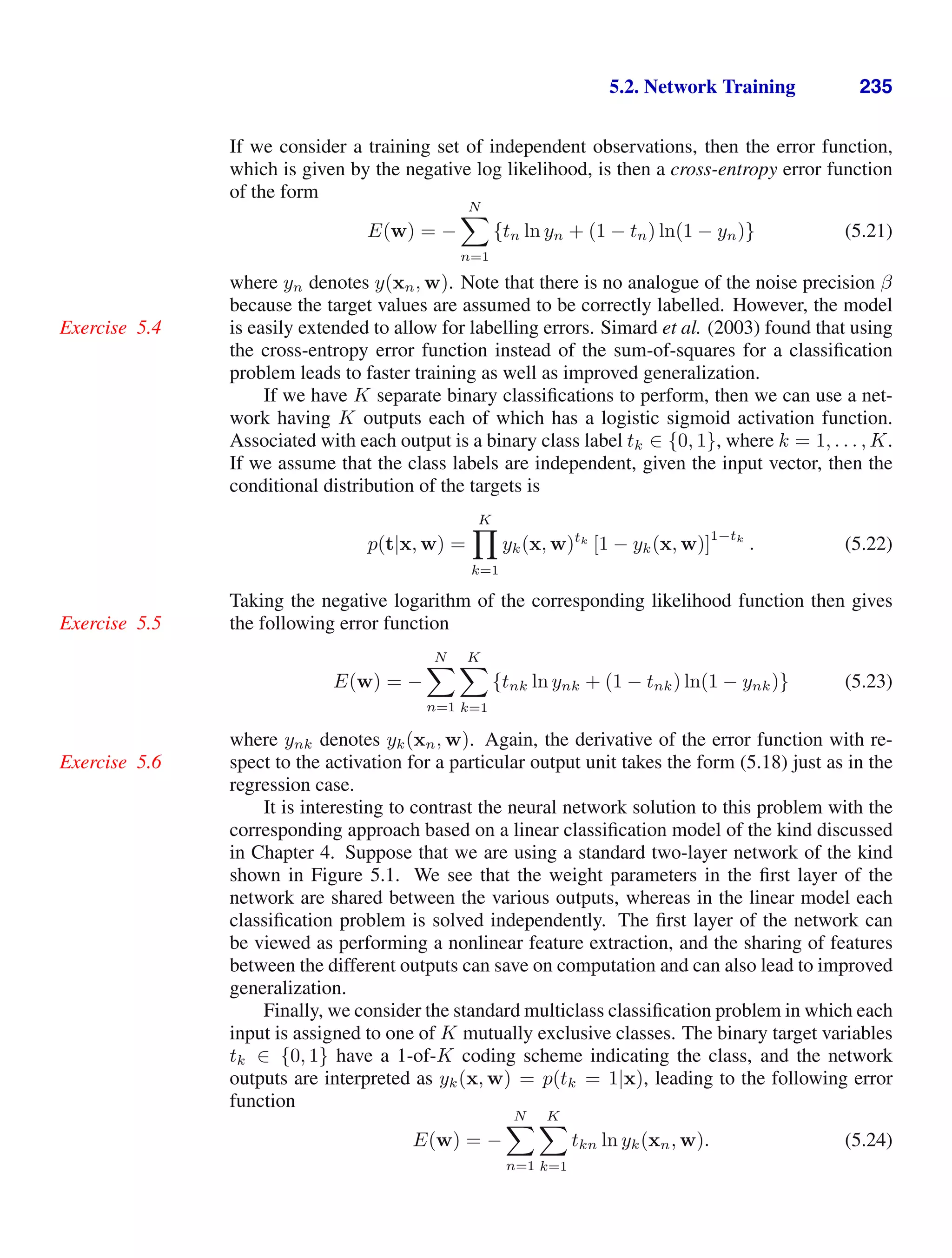 5.2. Network Training 235
If we consider a training set of independent observations, then the error function,
which is given by the negative log likelihood, is then a cross-entropy error function
of the form
E(w) = −
N

n=1
{tn ln yn + (1 − tn) ln(1 − yn)} (5.21)
where yn denotes y(xn, w). Note that there is no analogue of the noise precision β
because the target values are assumed to be correctly labelled. However, the model
is easily extended to allow for labelling errors. Simard et al. (2003) found that using
Exercise 5.4
the cross-entropy error function instead of the sum-of-squares for a classiﬁcation
problem leads to faster training as well as improved generalization.
If we have K separate binary classiﬁcations to perform, then we can use a net-
work having K outputs each of which has a logistic sigmoid activation function.
Associated with each output is a binary class label tk ∈ {0, 1}, where k = 1, . . . , K.
If we assume that the class labels are independent, given the input vector, then the
conditional distribution of the targets is
p(t|x, w) =
K

k=1
yk(x, w)tk
[1 − yk(x, w)]
1−tk
. (5.22)
Taking the negative logarithm of the corresponding likelihood function then gives
the following error function
Exercise 5.5
E(w) = −
N

n=1
K

k=1
{tnk ln ynk + (1 − tnk) ln(1 − ynk)} (5.23)
where ynk denotes yk(xn, w). Again, the derivative of the error function with re-
spect to the activation for a particular output unit takes the form (5.18) just as in the
Exercise 5.6
regression case.
It is interesting to contrast the neural network solution to this problem with the
corresponding approach based on a linear classiﬁcation model of the kind discussed
in Chapter 4. Suppose that we are using a standard two-layer network of the kind
shown in Figure 5.1. We see that the weight parameters in the ﬁrst layer of the
network are shared between the various outputs, whereas in the linear model each
classiﬁcation problem is solved independently. The ﬁrst layer of the network can
be viewed as performing a nonlinear feature extraction, and the sharing of features
between the different outputs can save on computation and can also lead to improved
generalization.
Finally, we consider the standard multiclass classiﬁcation problem in which each
input is assigned to one of K mutually exclusive classes. The binary target variables
tk ∈ {0, 1} have a 1-of-K coding scheme indicating the class, and the network
outputs are interpreted as yk(x, w) = p(tk = 1|x), leading to the following error
function
E(w) = −
N

n=1
K

k=1
tkn ln yk(xn, w). (5.24)
 