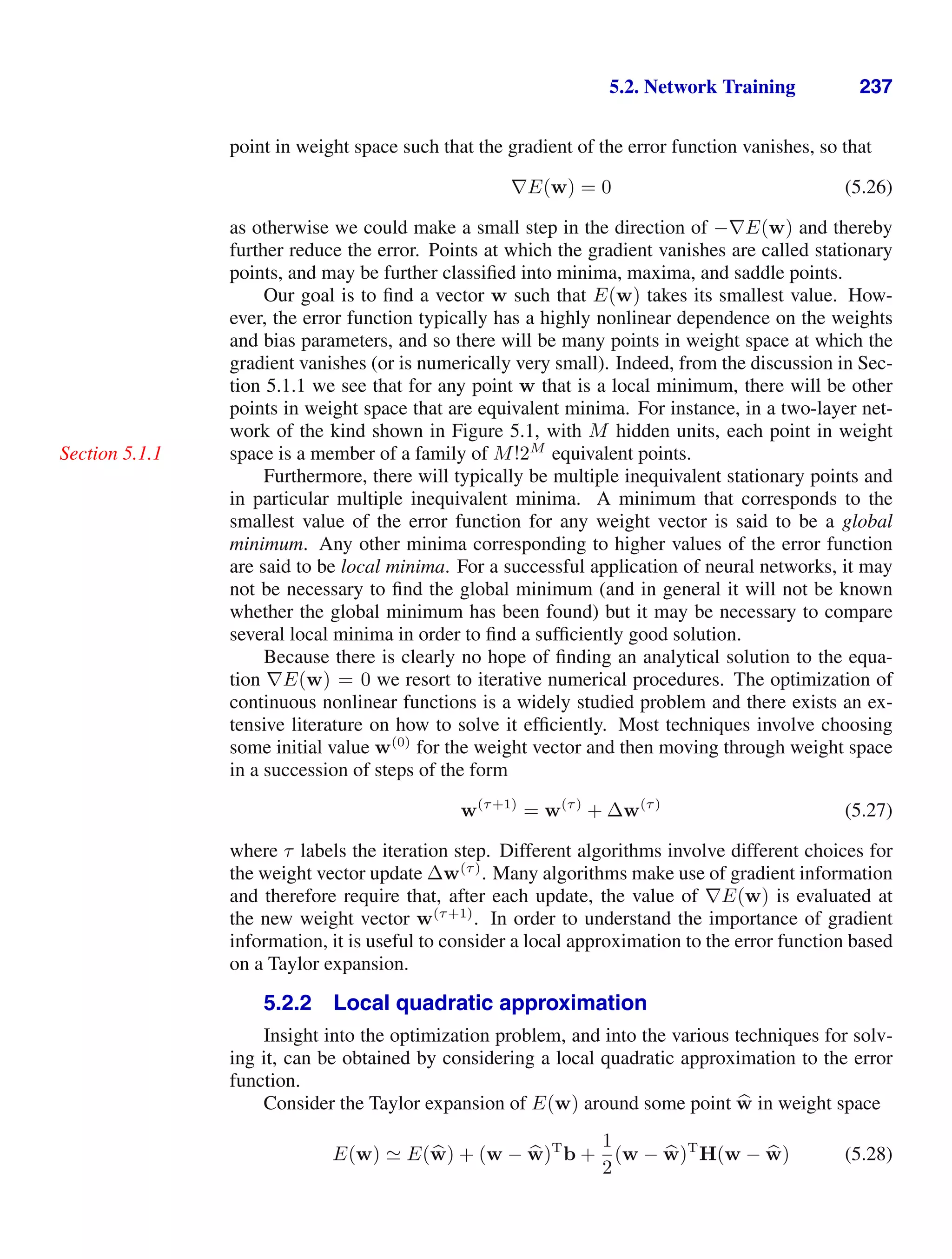 5.2. Network Training 237
point in weight space such that the gradient of the error function vanishes, so that
∇E(w) = 0 (5.26)
as otherwise we could make a small step in the direction of −∇E(w) and thereby
further reduce the error. Points at which the gradient vanishes are called stationary
points, and may be further classiﬁed into minima, maxima, and saddle points.
Our goal is to ﬁnd a vector w such that E(w) takes its smallest value. How-
ever, the error function typically has a highly nonlinear dependence on the weights
and bias parameters, and so there will be many points in weight space at which the
gradient vanishes (or is numerically very small). Indeed, from the discussion in Sec-
tion 5.1.1 we see that for any point w that is a local minimum, there will be other
points in weight space that are equivalent minima. For instance, in a two-layer net-
work of the kind shown in Figure 5.1, with M hidden units, each point in weight
space is a member of a family of M!2M
equivalent points.
Section 5.1.1
Furthermore, there will typically be multiple inequivalent stationary points and
in particular multiple inequivalent minima. A minimum that corresponds to the
smallest value of the error function for any weight vector is said to be a global
minimum. Any other minima corresponding to higher values of the error function
are said to be local minima. For a successful application of neural networks, it may
not be necessary to ﬁnd the global minimum (and in general it will not be known
whether the global minimum has been found) but it may be necessary to compare
several local minima in order to ﬁnd a sufﬁciently good solution.
Because there is clearly no hope of ﬁnding an analytical solution to the equa-
tion ∇E(w) = 0 we resort to iterative numerical procedures. The optimization of
continuous nonlinear functions is a widely studied problem and there exists an ex-
tensive literature on how to solve it efﬁciently. Most techniques involve choosing
some initial value w(0)
for the weight vector and then moving through weight space
in a succession of steps of the form
w(τ+1)
= w(τ)
+ ∆w(τ)
(5.27)
where τ labels the iteration step. Different algorithms involve different choices for
the weight vector update ∆w(τ)
. Many algorithms make use of gradient information
and therefore require that, after each update, the value of ∇E(w) is evaluated at
the new weight vector w(τ+1)
. In order to understand the importance of gradient
information, it is useful to consider a local approximation to the error function based
on a Taylor expansion.
5.2.2 Local quadratic approximation
Insight into the optimization problem, and into the various techniques for solv-
ing it, can be obtained by considering a local quadratic approximation to the error
function.
Consider the Taylor expansion of E(w) around some point 
w in weight space
E(w)  E(
w) + (w − 
w)T
b +
1
2
(w − 
w)T
H(w − 
w) (5.28)
 