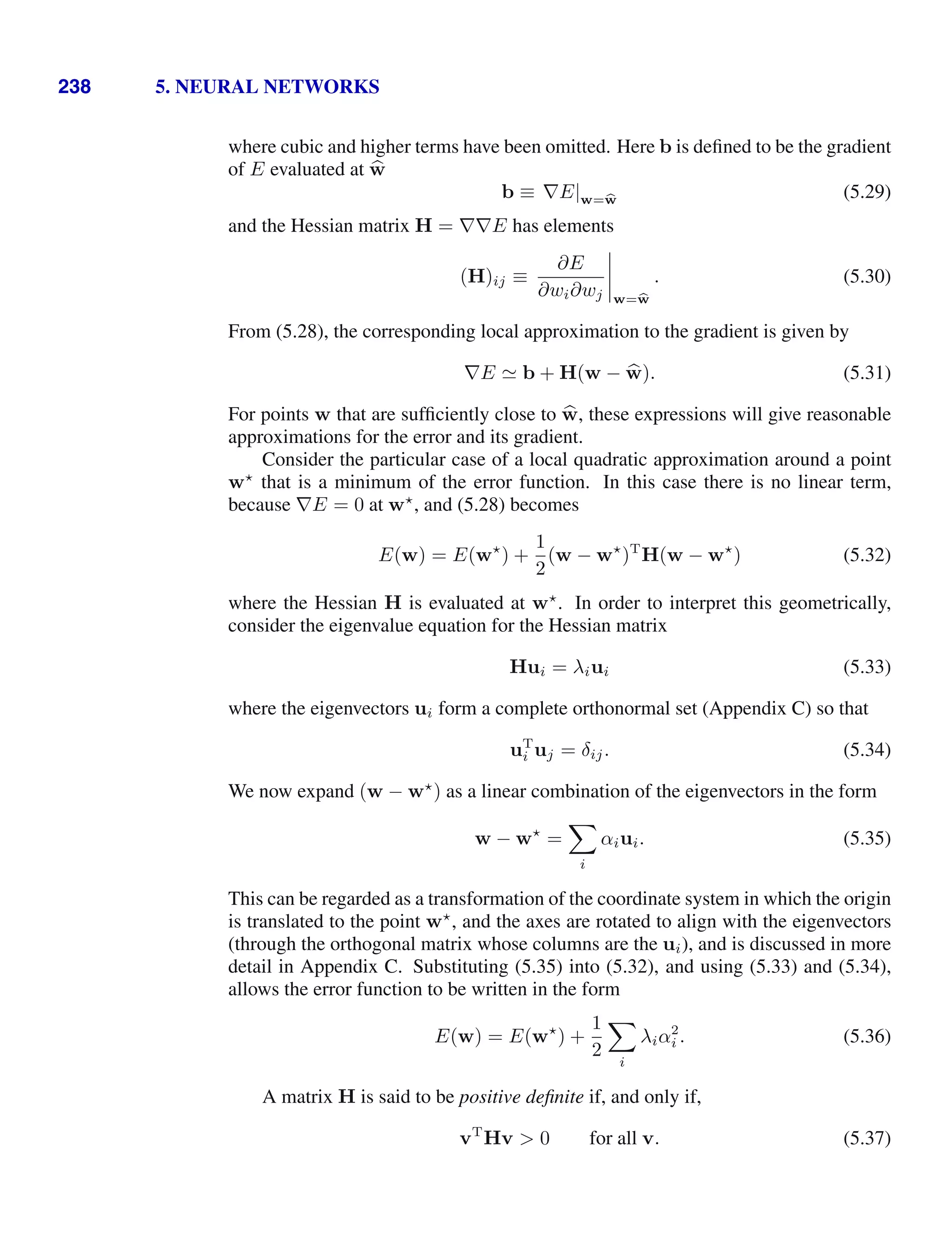 238 5. NEURAL NETWORKS
where cubic and higher terms have been omitted. Here b is deﬁned to be the gradient
of E evaluated at 
w
b ≡ ∇E|w=b
w (5.29)
and the Hessian matrix H = ∇∇E has elements
(H)ij ≡
∂E
∂wi∂wj




w=b
w
. (5.30)
From (5.28), the corresponding local approximation to the gradient is given by
∇E  b + H(w − 
w). (5.31)
For points w that are sufﬁciently close to 
w, these expressions will give reasonable
approximations for the error and its gradient.
Consider the particular case of a local quadratic approximation around a point
w
that is a minimum of the error function. In this case there is no linear term,
because ∇E = 0 at w
, and (5.28) becomes
E(w) = E(w
) +
1
2
(w − w
)T
H(w − w
) (5.32)
where the Hessian H is evaluated at w
. In order to interpret this geometrically,
consider the eigenvalue equation for the Hessian matrix
Hui = λiui (5.33)
where the eigenvectors ui form a complete orthonormal set (Appendix C) so that
uT
i uj = δij. (5.34)
We now expand (w − w
) as a linear combination of the eigenvectors in the form
w − w
=

i
αiui. (5.35)
This can be regarded as a transformation of the coordinate system in which the origin
is translated to the point w
, and the axes are rotated to align with the eigenvectors
(through the orthogonal matrix whose columns are the ui), and is discussed in more
detail in Appendix C. Substituting (5.35) into (5.32), and using (5.33) and (5.34),
allows the error function to be written in the form
E(w) = E(w
) +
1
2

i
λiα2
i . (5.36)
A matrix H is said to be positive deﬁnite if, and only if,
vT
Hv  0 for all v. (5.37)
 