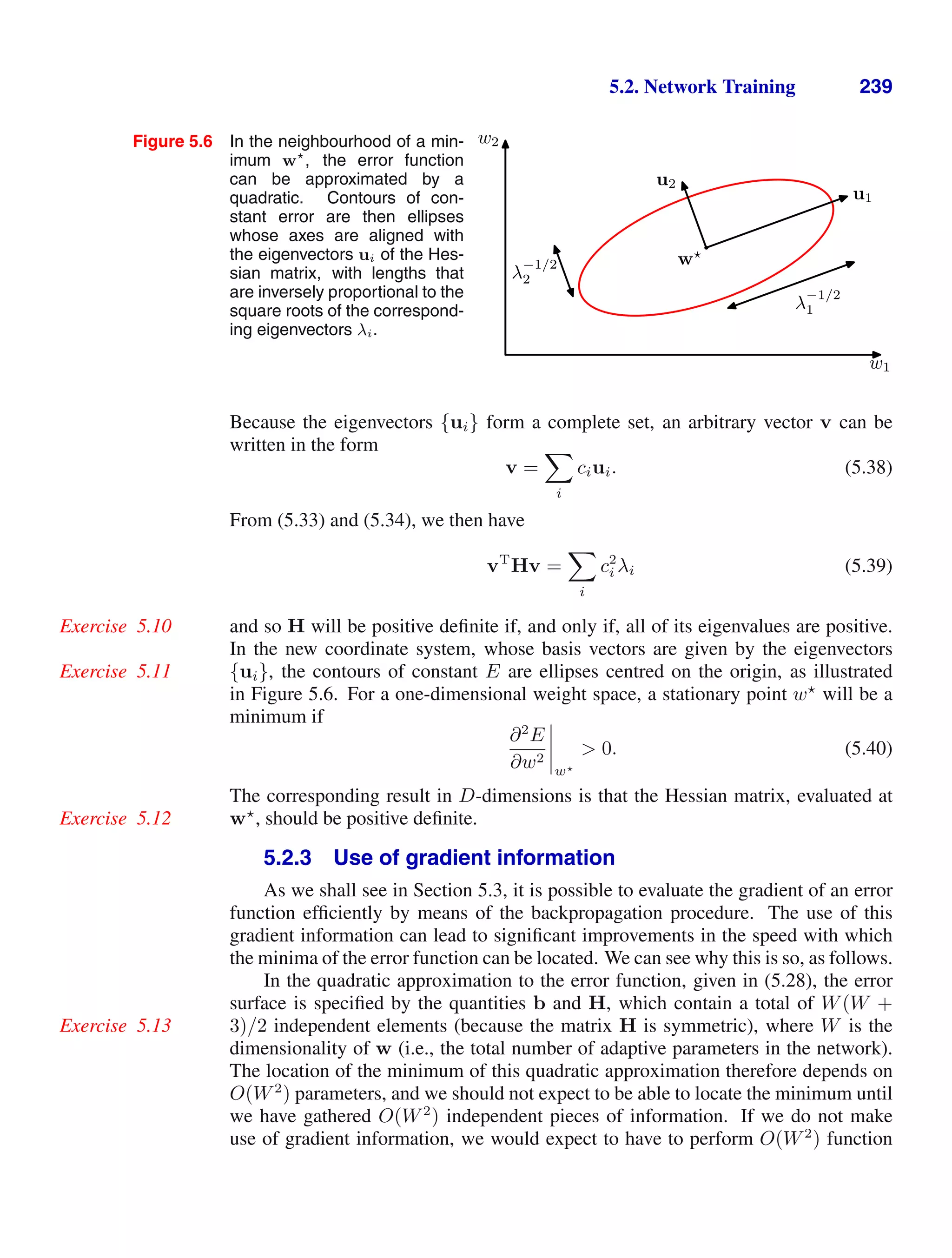 5.2. Network Training 239
Figure 5.6 In the neighbourhood of a min-
imum w
, the error function
can be approximated by a
quadratic. Contours of con-
stant error are then ellipses
whose axes are aligned with
the eigenvectors ui of the Hes-
sian matrix, with lengths that
are inversely proportional to the
square roots of the correspond-
ing eigenvectors λi.
w1
w2
λ
−1/2
1
λ
−1/2
2
u1
w
u2
Because the eigenvectors {ui} form a complete set, an arbitrary vector v can be
written in the form
v =

i
ciui. (5.38)
From (5.33) and (5.34), we then have
vT
Hv =

i
c2
i λi (5.39)
and so H will be positive deﬁnite if, and only if, all of its eigenvalues are positive.
Exercise 5.10
In the new coordinate system, whose basis vectors are given by the eigenvectors
{ui}, the contours of constant E are ellipses centred on the origin, as illustrated
Exercise 5.11
in Figure 5.6. For a one-dimensional weight space, a stationary point w
will be a
minimum if
∂2
E
∂w2




w
 0. (5.40)
The corresponding result in D-dimensions is that the Hessian matrix, evaluated at
w
, should be positive deﬁnite.
Exercise 5.12
5.2.3 Use of gradient information
As we shall see in Section 5.3, it is possible to evaluate the gradient of an error
function efﬁciently by means of the backpropagation procedure. The use of this
gradient information can lead to signiﬁcant improvements in the speed with which
the minima of the error function can be located. We can see why this is so, as follows.
In the quadratic approximation to the error function, given in (5.28), the error
surface is speciﬁed by the quantities b and H, which contain a total of W(W +
3)/2 independent elements (because the matrix H is symmetric), where W is the
Exercise 5.13
dimensionality of w (i.e., the total number of adaptive parameters in the network).
The location of the minimum of this quadratic approximation therefore depends on
O(W2
) parameters, and we should not expect to be able to locate the minimum until
we have gathered O(W2
) independent pieces of information. If we do not make
use of gradient information, we would expect to have to perform O(W2
) function
 