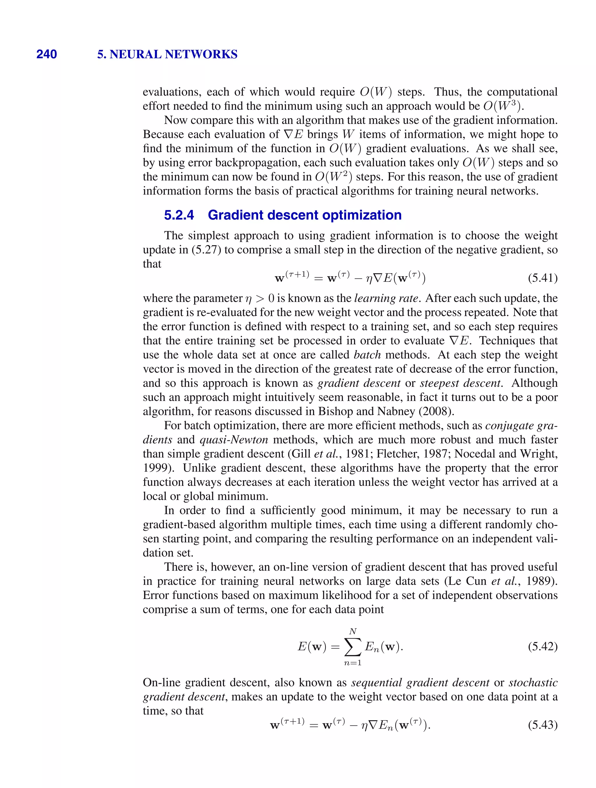240 5. NEURAL NETWORKS
evaluations, each of which would require O(W) steps. Thus, the computational
effort needed to ﬁnd the minimum using such an approach would be O(W3
).
Now compare this with an algorithm that makes use of the gradient information.
Because each evaluation of ∇E brings W items of information, we might hope to
ﬁnd the minimum of the function in O(W) gradient evaluations. As we shall see,
by using error backpropagation, each such evaluation takes only O(W) steps and so
the minimum can now be found in O(W2
) steps. For this reason, the use of gradient
information forms the basis of practical algorithms for training neural networks.
5.2.4 Gradient descent optimization
The simplest approach to using gradient information is to choose the weight
update in (5.27) to comprise a small step in the direction of the negative gradient, so
that
w(τ+1)
= w(τ)
− η∇E(w(τ)
) (5.41)
where the parameter η  0 is known as the learning rate. After each such update, the
gradient is re-evaluated for the new weight vector and the process repeated. Note that
the error function is deﬁned with respect to a training set, and so each step requires
that the entire training set be processed in order to evaluate ∇E. Techniques that
use the whole data set at once are called batch methods. At each step the weight
vector is moved in the direction of the greatest rate of decrease of the error function,
and so this approach is known as gradient descent or steepest descent. Although
such an approach might intuitively seem reasonable, in fact it turns out to be a poor
algorithm, for reasons discussed in Bishop and Nabney (2008).
For batch optimization, there are more efﬁcient methods, such as conjugate gra-
dients and quasi-Newton methods, which are much more robust and much faster
than simple gradient descent (Gill et al., 1981; Fletcher, 1987; Nocedal and Wright,
1999). Unlike gradient descent, these algorithms have the property that the error
function always decreases at each iteration unless the weight vector has arrived at a
local or global minimum.
In order to ﬁnd a sufﬁciently good minimum, it may be necessary to run a
gradient-based algorithm multiple times, each time using a different randomly cho-
sen starting point, and comparing the resulting performance on an independent vali-
dation set.
There is, however, an on-line version of gradient descent that has proved useful
in practice for training neural networks on large data sets (Le Cun et al., 1989).
Error functions based on maximum likelihood for a set of independent observations
comprise a sum of terms, one for each data point
E(w) =
N

n=1
En(w). (5.42)
On-line gradient descent, also known as sequential gradient descent or stochastic
gradient descent, makes an update to the weight vector based on one data point at a
time, so that
w(τ+1)
= w(τ)
− η∇En(w(τ)
). (5.43)
 