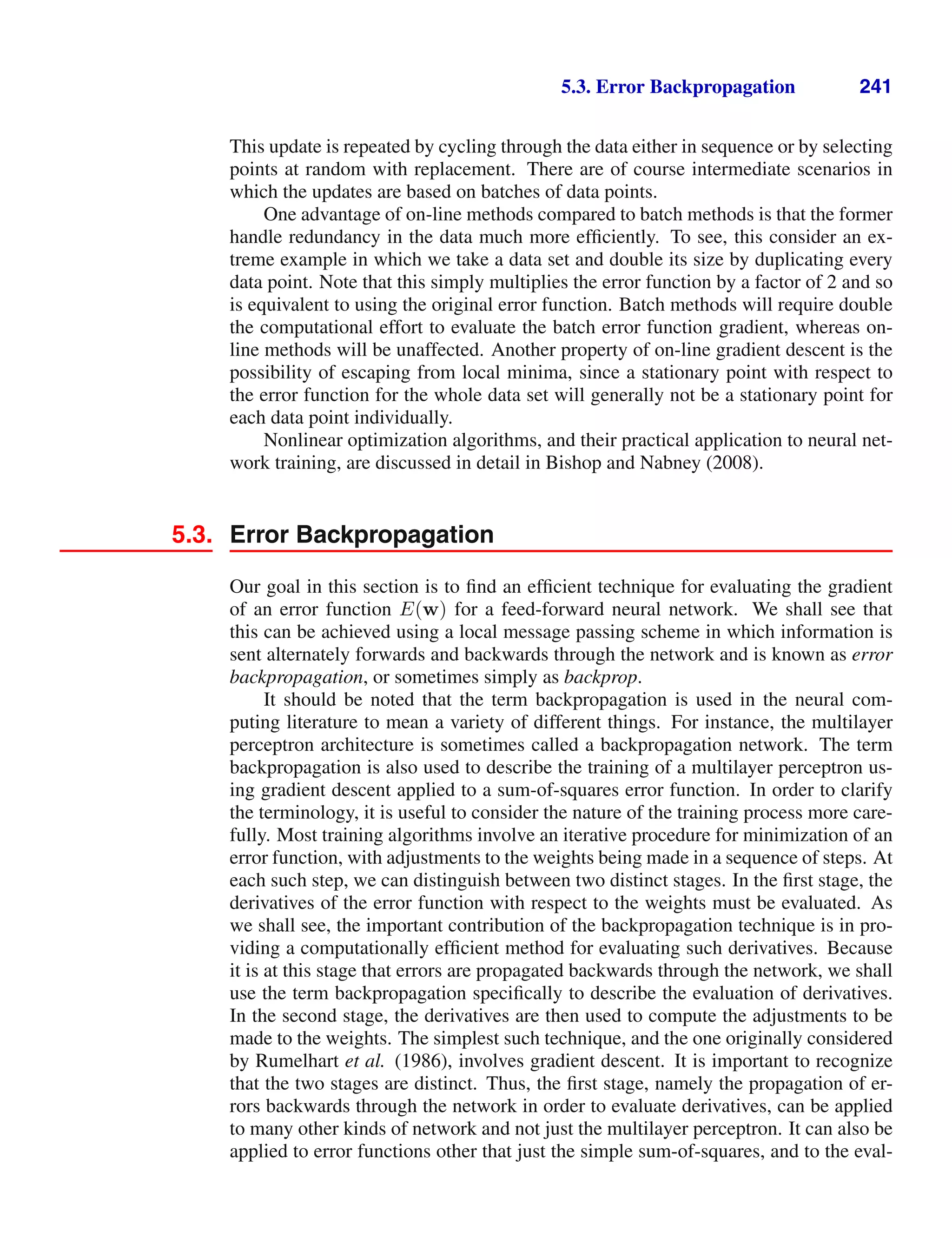 5.3. Error Backpropagation 241
This update is repeated by cycling through the data either in sequence or by selecting
points at random with replacement. There are of course intermediate scenarios in
which the updates are based on batches of data points.
One advantage of on-line methods compared to batch methods is that the former
handle redundancy in the data much more efﬁciently. To see, this consider an ex-
treme example in which we take a data set and double its size by duplicating every
data point. Note that this simply multiplies the error function by a factor of 2 and so
is equivalent to using the original error function. Batch methods will require double
the computational effort to evaluate the batch error function gradient, whereas on-
line methods will be unaffected. Another property of on-line gradient descent is the
possibility of escaping from local minima, since a stationary point with respect to
the error function for the whole data set will generally not be a stationary point for
each data point individually.
Nonlinear optimization algorithms, and their practical application to neural net-
work training, are discussed in detail in Bishop and Nabney (2008).
5.3. Error Backpropagation
Our goal in this section is to ﬁnd an efﬁcient technique for evaluating the gradient
of an error function E(w) for a feed-forward neural network. We shall see that
this can be achieved using a local message passing scheme in which information is
sent alternately forwards and backwards through the network and is known as error
backpropagation, or sometimes simply as backprop.
It should be noted that the term backpropagation is used in the neural com-
puting literature to mean a variety of different things. For instance, the multilayer
perceptron architecture is sometimes called a backpropagation network. The term
backpropagation is also used to describe the training of a multilayer perceptron us-
ing gradient descent applied to a sum-of-squares error function. In order to clarify
the terminology, it is useful to consider the nature of the training process more care-
fully. Most training algorithms involve an iterative procedure for minimization of an
error function, with adjustments to the weights being made in a sequence of steps. At
each such step, we can distinguish between two distinct stages. In the ﬁrst stage, the
derivatives of the error function with respect to the weights must be evaluated. As
we shall see, the important contribution of the backpropagation technique is in pro-
viding a computationally efﬁcient method for evaluating such derivatives. Because
it is at this stage that errors are propagated backwards through the network, we shall
use the term backpropagation speciﬁcally to describe the evaluation of derivatives.
In the second stage, the derivatives are then used to compute the adjustments to be
made to the weights. The simplest such technique, and the one originally considered
by Rumelhart et al. (1986), involves gradient descent. It is important to recognize
that the two stages are distinct. Thus, the ﬁrst stage, namely the propagation of er-
rors backwards through the network in order to evaluate derivatives, can be applied
to many other kinds of network and not just the multilayer perceptron. It can also be
applied to error functions other that just the simple sum-of-squares, and to the eval-
 