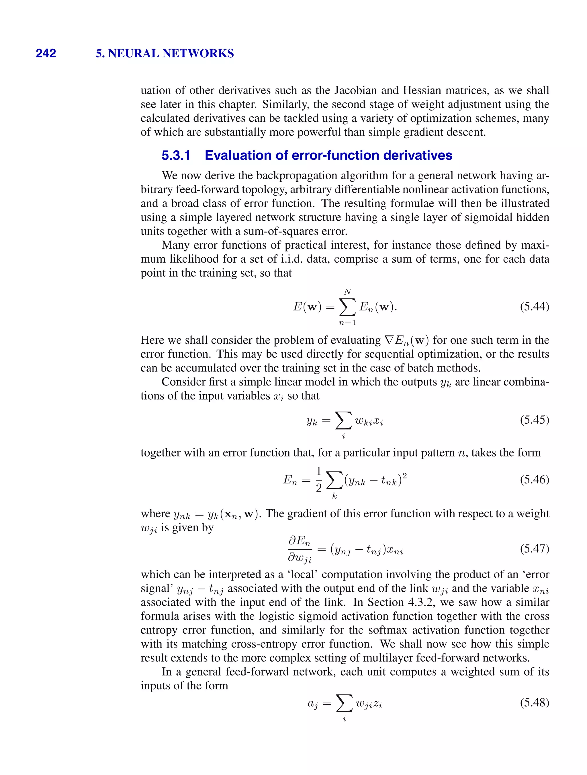 242 5. NEURAL NETWORKS
uation of other derivatives such as the Jacobian and Hessian matrices, as we shall
see later in this chapter. Similarly, the second stage of weight adjustment using the
calculated derivatives can be tackled using a variety of optimization schemes, many
of which are substantially more powerful than simple gradient descent.
5.3.1 Evaluation of error-function derivatives
We now derive the backpropagation algorithm for a general network having ar-
bitrary feed-forward topology, arbitrary differentiable nonlinear activation functions,
and a broad class of error function. The resulting formulae will then be illustrated
using a simple layered network structure having a single layer of sigmoidal hidden
units together with a sum-of-squares error.
Many error functions of practical interest, for instance those deﬁned by maxi-
mum likelihood for a set of i.i.d. data, comprise a sum of terms, one for each data
point in the training set, so that
E(w) =
N

n=1
En(w). (5.44)
Here we shall consider the problem of evaluating ∇En(w) for one such term in the
error function. This may be used directly for sequential optimization, or the results
can be accumulated over the training set in the case of batch methods.
Consider ﬁrst a simple linear model in which the outputs yk are linear combina-
tions of the input variables xi so that
yk =

i
wkixi (5.45)
together with an error function that, for a particular input pattern n, takes the form
En =
1
2

k
(ynk − tnk)2
(5.46)
where ynk = yk(xn, w). The gradient of this error function with respect to a weight
wji is given by
∂En
∂wji
= (ynj − tnj)xni (5.47)
which can be interpreted as a ‘local’ computation involving the product of an ‘error
signal’ ynj − tnj associated with the output end of the link wji and the variable xni
associated with the input end of the link. In Section 4.3.2, we saw how a similar
formula arises with the logistic sigmoid activation function together with the cross
entropy error function, and similarly for the softmax activation function together
with its matching cross-entropy error function. We shall now see how this simple
result extends to the more complex setting of multilayer feed-forward networks.
In a general feed-forward network, each unit computes a weighted sum of its
inputs of the form
aj =

i
wjizi (5.48)
 