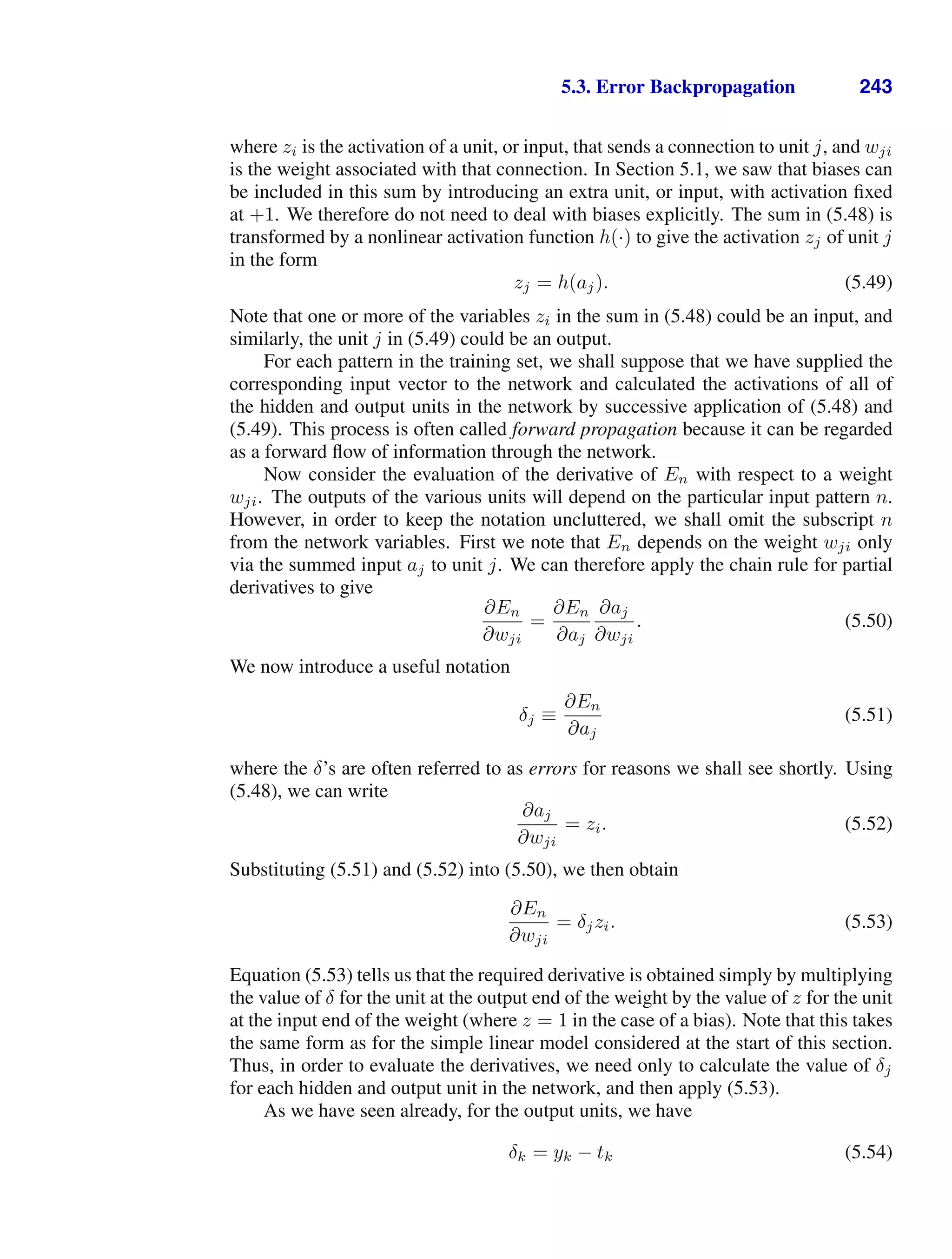 5.3. Error Backpropagation 243
where zi is the activation of a unit, or input, that sends a connection to unit j, and wji
is the weight associated with that connection. In Section 5.1, we saw that biases can
be included in this sum by introducing an extra unit, or input, with activation ﬁxed
at +1. We therefore do not need to deal with biases explicitly. The sum in (5.48) is
transformed by a nonlinear activation function h(·) to give the activation zj of unit j
in the form
zj = h(aj). (5.49)
Note that one or more of the variables zi in the sum in (5.48) could be an input, and
similarly, the unit j in (5.49) could be an output.
For each pattern in the training set, we shall suppose that we have supplied the
corresponding input vector to the network and calculated the activations of all of
the hidden and output units in the network by successive application of (5.48) and
(5.49). This process is often called forward propagation because it can be regarded
as a forward ﬂow of information through the network.
Now consider the evaluation of the derivative of En with respect to a weight
wji. The outputs of the various units will depend on the particular input pattern n.
However, in order to keep the notation uncluttered, we shall omit the subscript n
from the network variables. First we note that En depends on the weight wji only
via the summed input aj to unit j. We can therefore apply the chain rule for partial
derivatives to give
∂En
∂wji
=
∂En
∂aj
∂aj
∂wji
. (5.50)
We now introduce a useful notation
δj ≡
∂En
∂aj
(5.51)
where the δ’s are often referred to as errors for reasons we shall see shortly. Using
(5.48), we can write
∂aj
∂wji
= zi. (5.52)
Substituting (5.51) and (5.52) into (5.50), we then obtain
∂En
∂wji
= δjzi. (5.53)
Equation (5.53) tells us that the required derivative is obtained simply by multiplying
the value of δ for the unit at the output end of the weight by the value of z for the unit
at the input end of the weight (where z = 1 in the case of a bias). Note that this takes
the same form as for the simple linear model considered at the start of this section.
Thus, in order to evaluate the derivatives, we need only to calculate the value of δj
for each hidden and output unit in the network, and then apply (5.53).
As we have seen already, for the output units, we have
δk = yk − tk (5.54)
 